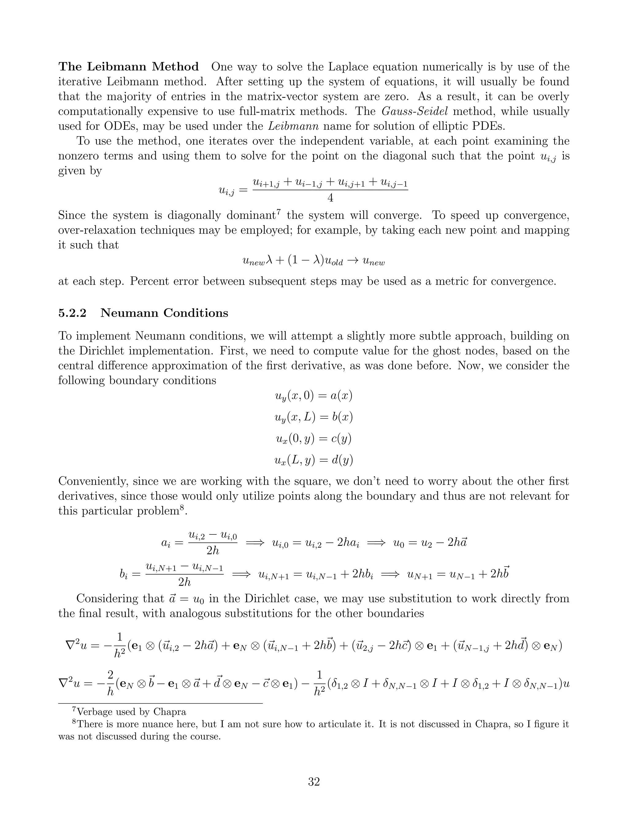 The Leibmann Method One way to solve the Laplace equation numerically is by use of the
iterative Leibmann method. After setting up the system of equations, it will usually be found
that the majority of entries in the matrix-vector system are zero. As a result, it can be overly
computationally expensive to use full-matrix methods. The Gauss-Seidel method, while usually
used for ODEs, may be used under the Leibmann name for solution of elliptic PDEs.
To use the method, one iterates over the independent variable, at each point examining the
nonzero terms and using them to solve for the point on the diagonal such that the point ui,j is
given by
ui,j =
ui+1,j + ui−1,j + ui,j+1 + ui,j−1
4
Since the system is diagonally dominant7
the system will converge. To speed up convergence,
over-relaxation techniques may be employed; for example, by taking each new point and mapping
it such that
unewλ + (1 − λ)uold → unew
at each step. Percent error between subsequent steps may be used as a metric for convergence.
5.2.2 Neumann Conditions
To implement Neumann conditions, we will attempt a slightly more subtle approach, building on
the Dirichlet implementation. First, we need to compute value for the ghost nodes, based on the
central diﬀerence approximation of the ﬁrst derivative, as was done before. Now, we consider the
following boundary conditions
uy(x, 0) = a(x)
uy(x, L) = b(x)
ux(0, y) = c(y)
ux(L, y) = d(y)
Conveniently, since we are working with the square, we don’t need to worry about the other ﬁrst
derivatives, since those would only utilize points along the boundary and thus are not relevant for
this particular problem8
.
ai =
ui,2 − ui,0
2h
=⇒ ui,0 = ui,2 − 2hai =⇒ u0 = u2 − 2ha
bi =
ui,N+1 − ui,N−1
2h
=⇒ ui,N+1 = ui,N−1 + 2hbi =⇒ uN+1 = uN−1 + 2hb
Considering that a = u0 in the Dirichlet case, we may use substitution to work directly from
the ﬁnal result, with analogous substitutions for the other boundaries
2
u = −
1
h2
(e1 ⊗ (ui,2 − 2ha) + eN ⊗ (ui,N−1 + 2hb) + (u2,j − 2hc) ⊗ e1 + (uN−1,j + 2hd) ⊗ eN )
2
u = −
2
h
(eN ⊗ b − e1 ⊗ a + d ⊗ eN − c ⊗ e1) −
1
h2
(δ1,2 ⊗ I + δN,N−1 ⊗ I + I ⊗ δ1,2 + I ⊗ δN,N−1)u
7
Verbage used by Chapra
8
There is more nuance here, but I am not sure how to articulate it. It is not discussed in Chapra, so I ﬁgure it
was not discussed during the course.
32
 