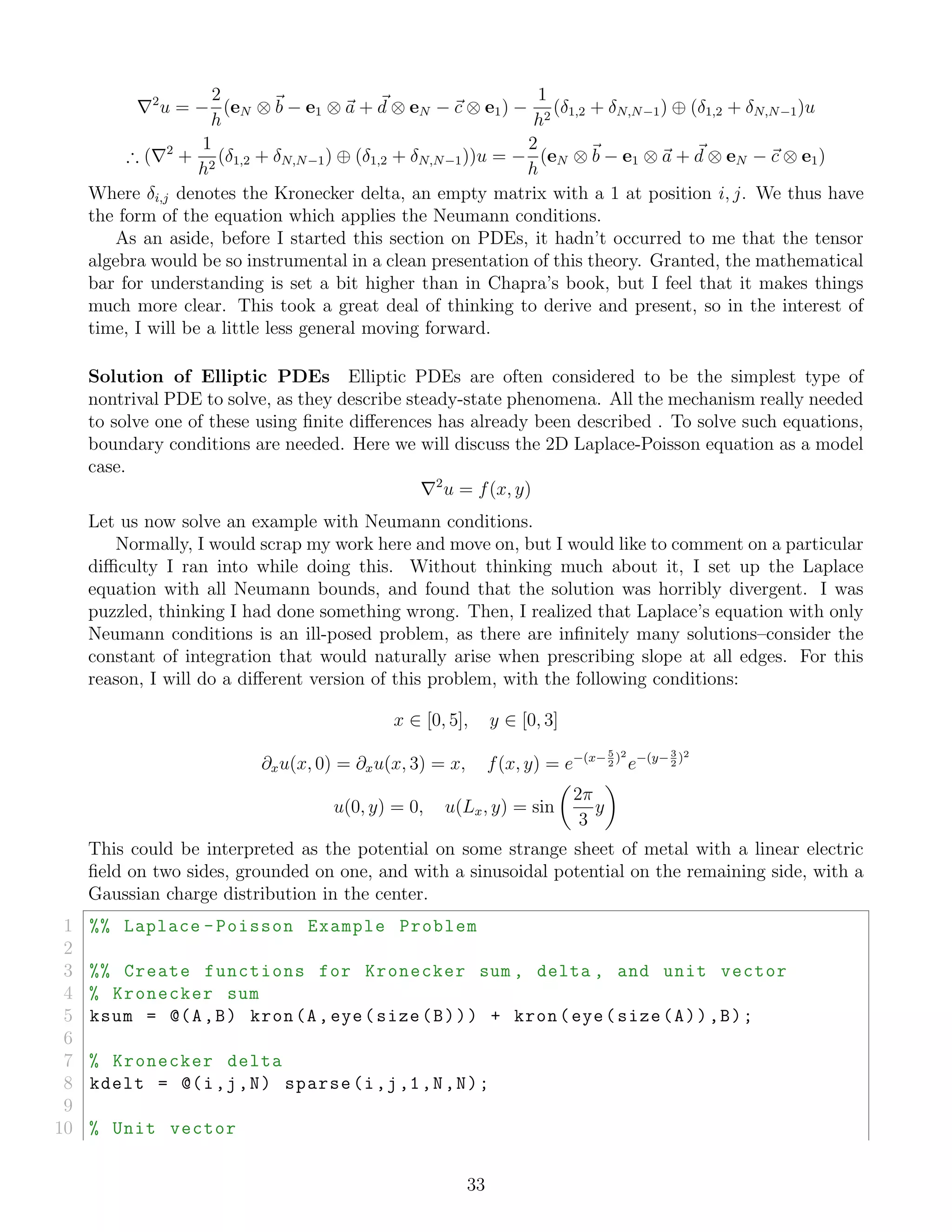 2
u = −
2
h
(eN ⊗ b − e1 ⊗ a + d ⊗ eN − c ⊗ e1) −
1
h2
(δ1,2 + δN,N−1) ⊕ (δ1,2 + δN,N−1)u
∴ ( 2
+
1
h2
(δ1,2 + δN,N−1) ⊕ (δ1,2 + δN,N−1))u = −
2
h
(eN ⊗ b − e1 ⊗ a + d ⊗ eN − c ⊗ e1)
Where δi,j denotes the Kronecker delta, an empty matrix with a 1 at position i, j. We thus have
the form of the equation which applies the Neumann conditions.
As an aside, before I started this section on PDEs, it hadn’t occurred to me that the tensor
algebra would be so instrumental in a clean presentation of this theory. Granted, the mathematical
bar for understanding is set a bit higher than in Chapra’s book, but I feel that it makes things
much more clear. This took a great deal of thinking to derive and present, so in the interest of
time, I will be a little less general moving forward.
Solution of Elliptic PDEs Elliptic PDEs are often considered to be the simplest type of
nontrival PDE to solve, as they describe steady-state phenomena. All the mechanism really needed
to solve one of these using ﬁnite diﬀerences has already been described . To solve such equations,
boundary conditions are needed. Here we will discuss the 2D Laplace-Poisson equation as a model
case.
2
u = f(x, y)
Let us now solve an example with Neumann conditions.
Normally, I would scrap my work here and move on, but I would like to comment on a particular
diﬃculty I ran into while doing this. Without thinking much about it, I set up the Laplace
equation with all Neumann bounds, and found that the solution was horribly divergent. I was
puzzled, thinking I had done something wrong. Then, I realized that Laplace’s equation with only
Neumann conditions is an ill-posed problem, as there are inﬁnitely many solutions–consider the
constant of integration that would naturally arise when prescribing slope at all edges. For this
reason, I will do a diﬀerent version of this problem, with the following conditions:
x ∈ [0, 5], y ∈ [0, 3]
∂xu(x, 0) = ∂xu(x, 3) = x, f(x, y) = e−(x−5
2
)2
e−(y−3
2
)2
u(0, y) = 0, u(Lx, y) = sin
2π
3
y
This could be interpreted as the potential on some strange sheet of metal with a linear electric
ﬁeld on two sides, grounded on one, and with a sinusoidal potential on the remaining side, with a
Gaussian charge distribution in the center.
1 %% Laplace -Poisson Example Problem
2
3 %% Create functions for Kronecker sum , delta , and unit vector
4 % Kronecker sum
5 ksum = @(A,B) kron(A,eye(size(B))) + kron(eye(size(A)),B);
6
7 % Kronecker delta
8 kdelt = @(i,j,N) sparse(i,j,1,N,N);
9
10 % Unit vector
33
 