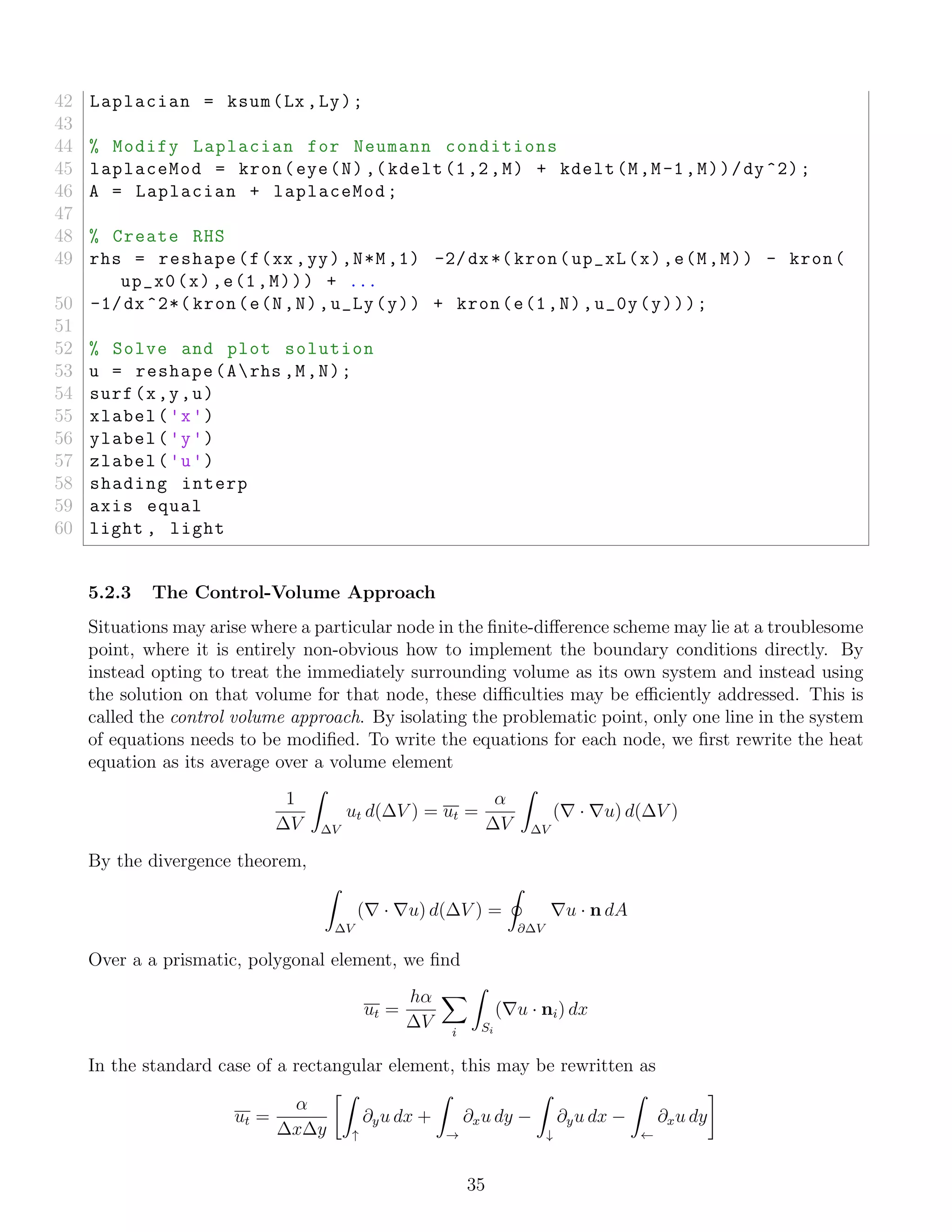 42 Laplacian = ksum(Lx ,Ly);
43
44 % Modify Laplacian for Neumann conditions
45 laplaceMod = kron(eye(N) ,(kdelt(1,2,M) + kdelt(M,M-1,M))/dy^2);
46 A = Laplacian + laplaceMod;
47
48 % Create RHS
49 rhs = reshape(f(xx ,yy),N*M,1) -2/dx*( kron(up_xL(x),e(M,M)) - kron(
up_x0(x),e(1,M))) + ...
50 -1/dx ^2*( kron(e(N,N),u_Ly(y)) + kron(e(1,N),u_0y(y)));
51
52 % Solve and plot solution
53 u = reshape(Arhs ,M,N);
54 surf(x,y,u)
55 xlabel('x')
56 ylabel('y')
57 zlabel('u')
58 shading interp
59 axis equal
60 light , light
5.2.3 The Control-Volume Approach
Situations may arise where a particular node in the ﬁnite-diﬀerence scheme may lie at a troublesome
point, where it is entirely non-obvious how to implement the boundary conditions directly. By
instead opting to treat the immediately surrounding volume as its own system and instead using
the solution on that volume for that node, these diﬃculties may be eﬃciently addressed. This is
called the control volume approach. By isolating the problematic point, only one line in the system
of equations needs to be modiﬁed. To write the equations for each node, we ﬁrst rewrite the heat
equation as its average over a volume element
1
∆V ∆V
ut d(∆V ) = ut =
α
∆V ∆V
( · u) d(∆V )
By the divergence theorem,
∆V
( · u) d(∆V ) =
∂∆V
u · n dA
Over a a prismatic, polygonal element, we ﬁnd
ut =
hα
∆V i Si
( u · ni) dx
In the standard case of a rectangular element, this may be rewritten as
ut =
α
∆x∆y ↑
∂yu dx +
→
∂xu dy −
↓
∂yu dx −
←
∂xu dy
35
 