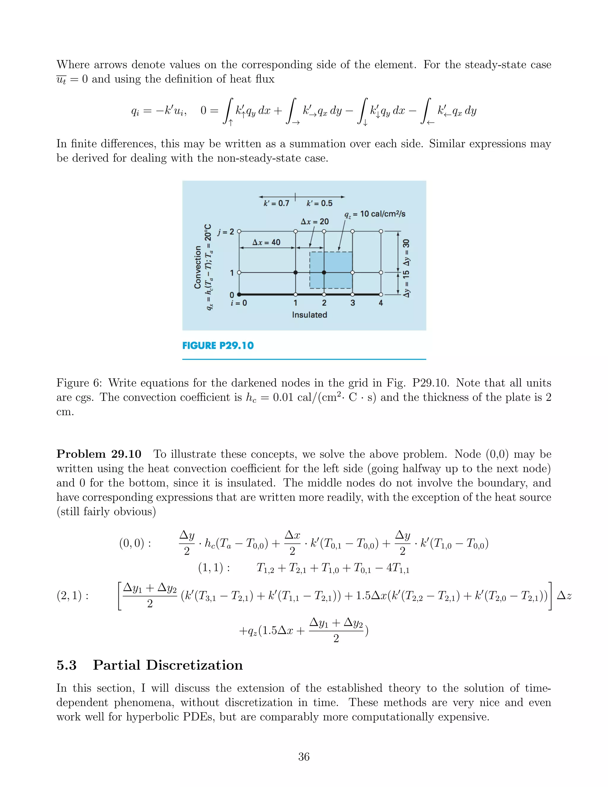 Where arrows denote values on the corresponding side of the element. For the steady-state case
ut = 0 and using the deﬁnition of heat ﬂux
qi = −k ui, 0 =
↑
k↑qy dx +
→
k→qx dy −
↓
k↓qy dx −
←
k←qx dy
In ﬁnite diﬀerences, this may be written as a summation over each side. Similar expressions may
be derived for dealing with the non-steady-state case.
Figure 6: Write equations for the darkened nodes in the grid in Fig. P29.10. Note that all units
are cgs. The convection coeﬃcient is hc = 0.01 cal/(cm2
· C · s) and the thickness of the plate is 2
cm.
Problem 29.10 To illustrate these concepts, we solve the above problem. Node (0,0) may be
written using the heat convection coeﬃcient for the left side (going halfway up to the next node)
and 0 for the bottom, since it is insulated. The middle nodes do not involve the boundary, and
have corresponding expressions that are written more readily, with the exception of the heat source
(still fairly obvious)
(0, 0) :
∆y
2
· hc(Ta − T0,0) +
∆x
2
· k (T0,1 − T0,0) +
∆y
2
· k (T1,0 − T0,0)
(1, 1) : T1,2 + T2,1 + T1,0 + T0,1 − 4T1,1
(2, 1) :
∆y1 + ∆y2
2
(k (T3,1 − T2,1) + k (T1,1 − T2,1)) + 1.5∆x(k (T2,2 − T2,1) + k (T2,0 − T2,1)) ∆z
+qz(1.5∆x +
∆y1 + ∆y2
2
)
5.3 Partial Discretization
In this section, I will discuss the extension of the established theory to the solution of time-
dependent phenomena, without discretization in time. These methods are very nice and even
work well for hyperbolic PDEs, but are comparably more computationally expensive.
36
 
