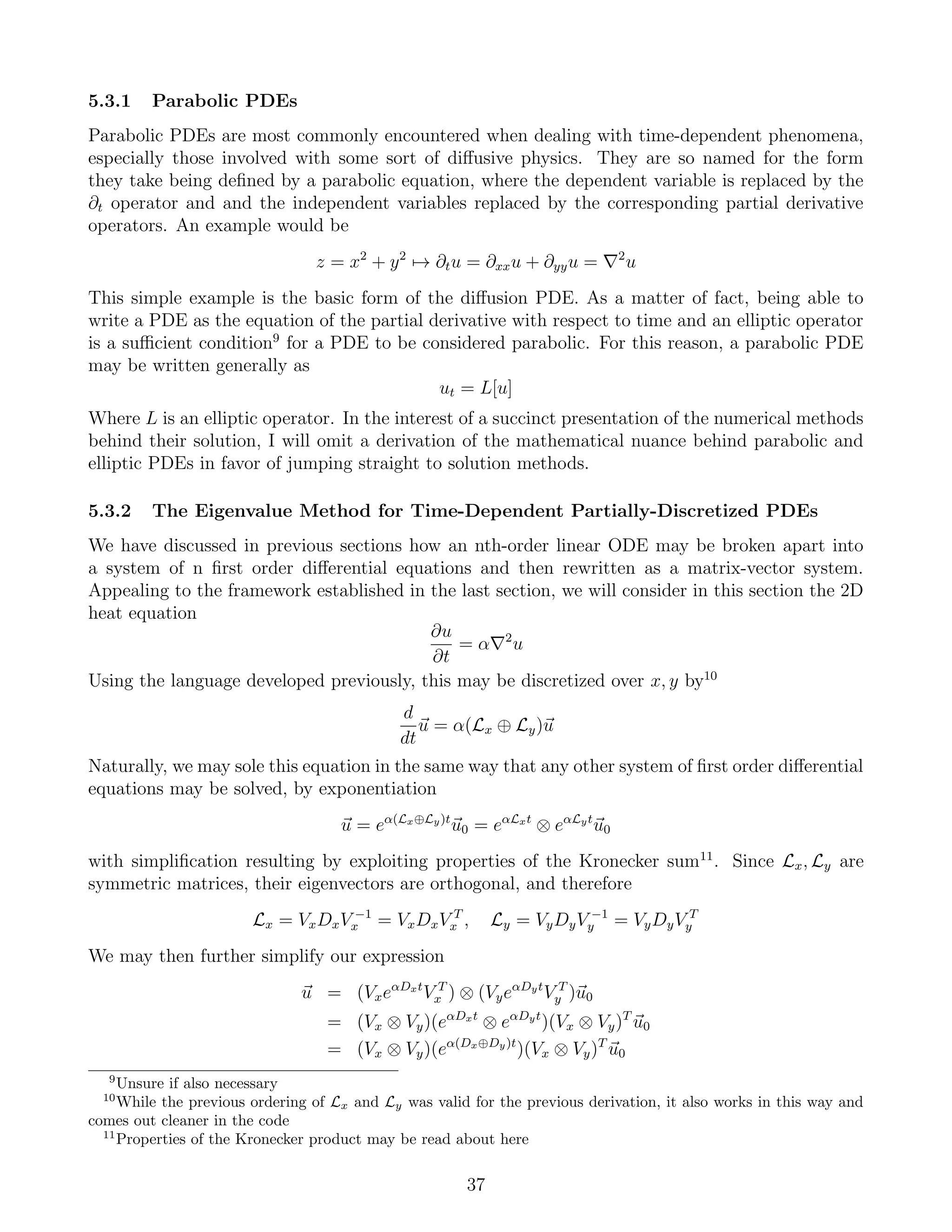5.3.1 Parabolic PDEs
Parabolic PDEs are most commonly encountered when dealing with time-dependent phenomena,
especially those involved with some sort of diﬀusive physics. They are so named for the form
they take being deﬁned by a parabolic equation, where the dependent variable is replaced by the
∂t operator and and the independent variables replaced by the corresponding partial derivative
operators. An example would be
z = x2
+ y2
→ ∂tu = ∂xxu + ∂yyu = 2
u
This simple example is the basic form of the diﬀusion PDE. As a matter of fact, being able to
write a PDE as the equation of the partial derivative with respect to time and an elliptic operator
is a suﬃcient condition9
for a PDE to be considered parabolic. For this reason, a parabolic PDE
may be written generally as
ut = L[u]
Where L is an elliptic operator. In the interest of a succinct presentation of the numerical methods
behind their solution, I will omit a derivation of the mathematical nuance behind parabolic and
elliptic PDEs in favor of jumping straight to solution methods.
5.3.2 The Eigenvalue Method for Time-Dependent Partially-Discretized PDEs
We have discussed in previous sections how an nth-order linear ODE may be broken apart into
a system of n ﬁrst order diﬀerential equations and then rewritten as a matrix-vector system.
Appealing to the framework established in the last section, we will consider in this section the 2D
heat equation
∂u
∂t
= α 2
u
Using the language developed previously, this may be discretized over x, y by10
d
dt
u = α(Lx ⊕ Ly)u
Naturally, we may sole this equation in the same way that any other system of ﬁrst order diﬀerential
equations may be solved, by exponentiation
u = eα(Lx⊕Ly)t
u0 = eαLxt
⊗ eαLyt
u0
with simpliﬁcation resulting by exploiting properties of the Kronecker sum11
. Since Lx, Ly are
symmetric matrices, their eigenvectors are orthogonal, and therefore
Lx = VxDxV −1
x = VxDxV T
x , Ly = VyDyV −1
y = VyDyV T
y
We may then further simplify our expression
u = (VxeαDxt
V T
x ) ⊗ (VyeαDyt
V T
y )u0
= (Vx ⊗ Vy)(eαDxt
⊗ eαDyt
)(Vx ⊗ Vy)T
u0
= (Vx ⊗ Vy)(eα(Dx⊕Dy)t
)(Vx ⊗ Vy)T
u0
9
Unsure if also necessary
10
While the previous ordering of Lx and Ly was valid for the previous derivation, it also works in this way and
comes out cleaner in the code
11
Properties of the Kronecker product may be read about here
37
 
