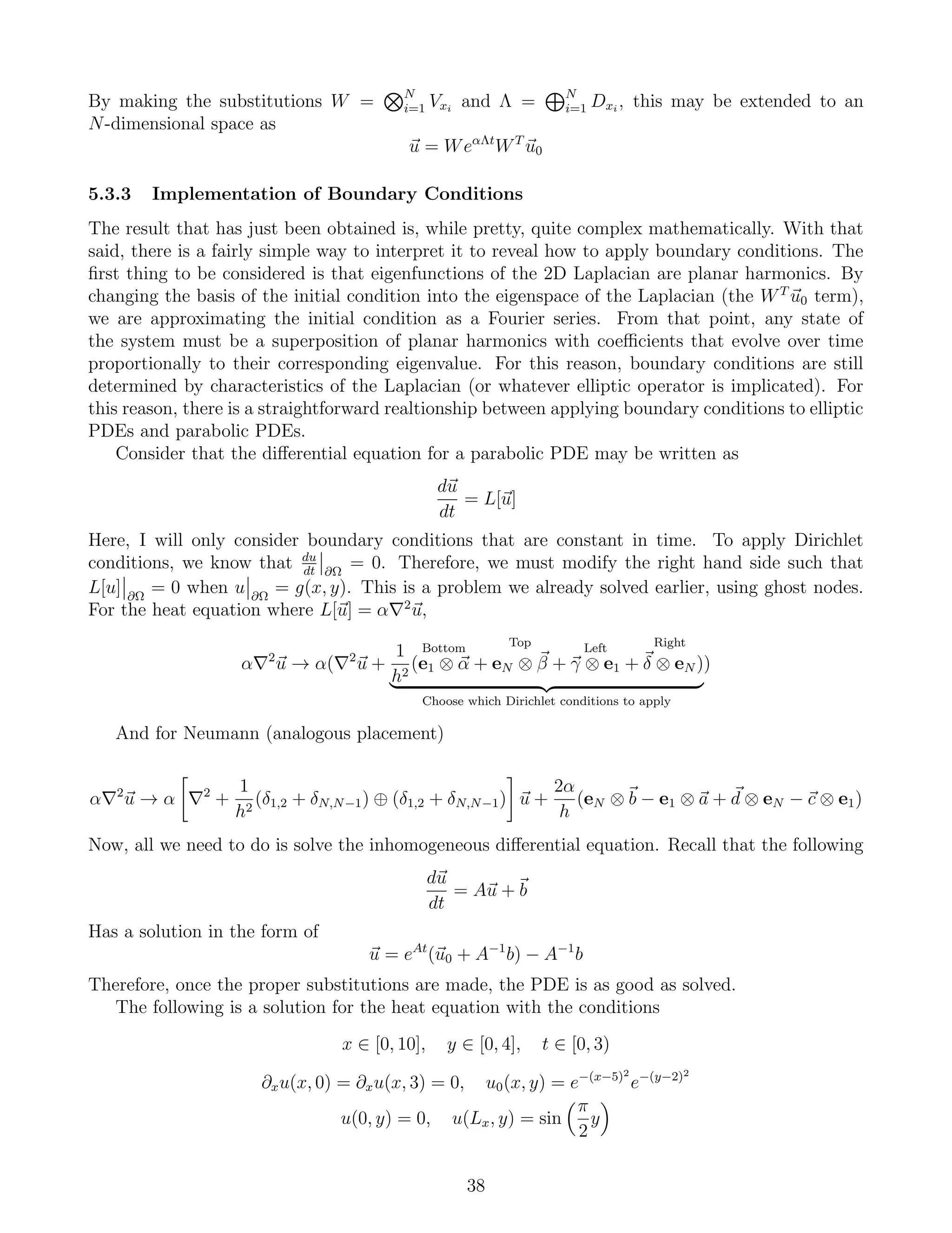 By making the substitutions W = N
i=1 Vxi
and Λ = N
i=1 Dxi
, this may be extended to an
N-dimensional space as
u = WeαΛt
WT
u0
5.3.3 Implementation of Boundary Conditions
The result that has just been obtained is, while pretty, quite complex mathematically. With that
said, there is a fairly simple way to interpret it to reveal how to apply boundary conditions. The
ﬁrst thing to be considered is that eigenfunctions of the 2D Laplacian are planar harmonics. By
changing the basis of the initial condition into the eigenspace of the Laplacian (the WT
u0 term),
we are approximating the initial condition as a Fourier series. From that point, any state of
the system must be a superposition of planar harmonics with coeﬃcients that evolve over time
proportionally to their corresponding eigenvalue. For this reason, boundary conditions are still
determined by characteristics of the Laplacian (or whatever elliptic operator is implicated). For
this reason, there is a straightforward realtionship between applying boundary conditions to elliptic
PDEs and parabolic PDEs.
Consider that the diﬀerential equation for a parabolic PDE may be written as
du
dt
= L[u]
Here, I will only consider boundary conditions that are constant in time. To apply Dirichlet
conditions, we know that du
dt ∂Ω
= 0. Therefore, we must modify the right hand side such that
L[u] ∂Ω
= 0 when u ∂Ω
= g(x, y). This is a problem we already solved earlier, using ghost nodes.
For the heat equation where L[u] = α 2
u,
α 2
u → α( 2
u +
1
h2
(
Bottom
e1 ⊗ α +
Top
eN ⊗ β +
Left
γ ⊗ e1 +
Right
δ ⊗ eN )
Choose which Dirichlet conditions to apply
)
And for Neumann (analogous placement)
α 2
u → α 2
+
1
h2
(δ1,2 + δN,N−1) ⊕ (δ1,2 + δN,N−1) u +
2α
h
(eN ⊗ b − e1 ⊗ a + d ⊗ eN − c ⊗ e1)
Now, all we need to do is solve the inhomogeneous diﬀerential equation. Recall that the following
du
dt
= Au + b
Has a solution in the form of
u = eAt
(u0 + A−1
b) − A−1
b
Therefore, once the proper substitutions are made, the PDE is as good as solved.
The following is a solution for the heat equation with the conditions
x ∈ [0, 10], y ∈ [0, 4], t ∈ [0, 3)
∂xu(x, 0) = ∂xu(x, 3) = 0, u0(x, y) = e−(x−5)2
e−(y−2)2
u(0, y) = 0, u(Lx, y) = sin
π
2
y
38
 