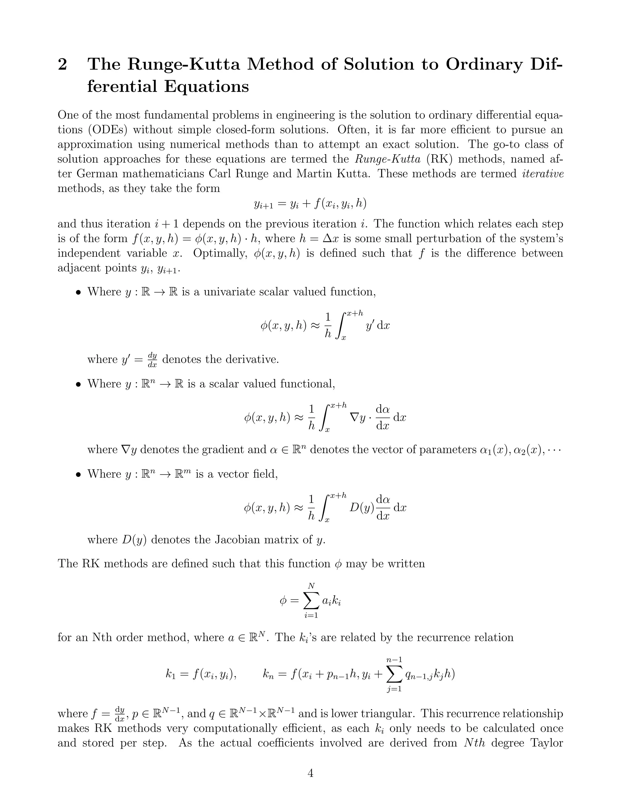 2 The Runge-Kutta Method of Solution to Ordinary Dif-
ferential Equations
One of the most fundamental problems in engineering is the solution to ordinary diﬀerential equa-
tions (ODEs) without simple closed-form solutions. Often, it is far more eﬃcient to pursue an
approximation using numerical methods than to attempt an exact solution. The go-to class of
solution approaches for these equations are termed the Runge-Kutta (RK) methods, named af-
ter German mathematicians Carl Runge and Martin Kutta. These methods are termed iterative
methods, as they take the form
yi+1 = yi + f(xi, yi, h)
and thus iteration i + 1 depends on the previous iteration i. The function which relates each step
is of the form f(x, y, h) = φ(x, y, h) · h, where h = ∆x is some small perturbation of the system’s
independent variable x. Optimally, φ(x, y, h) is deﬁned such that f is the diﬀerence between
adjacent points yi, yi+1.
• Where y : R → R is a univariate scalar valued function,
φ(x, y, h) ≈
1
h
x+h
x
y dx
where y = dy
dx
denotes the derivative.
• Where y : Rn
→ R is a scalar valued functional,
φ(x, y, h) ≈
1
h
x+h
x
y ·
dα
dx
dx
where y denotes the gradient and α ∈ Rn
denotes the vector of parameters α1(x), α2(x), · · ·
• Where y : Rn
→ Rm
is a vector ﬁeld,
φ(x, y, h) ≈
1
h
x+h
x
D(y)
dα
dx
dx
where D(y) denotes the Jacobian matrix of y.
The RK methods are deﬁned such that this function φ may be written
φ =
N
i=1
aiki
for an Nth order method, where a ∈ RN
. The ki’s are related by the recurrence relation
k1 = f(xi, yi), kn = f(xi + pn−1h, yi +
n−1
j=1
qn−1,jkjh)
where f = dy
dx
, p ∈ RN−1
, and q ∈ RN−1
×RN−1
and is lower triangular. This recurrence relationship
makes RK methods very computationally eﬃcient, as each ki only needs to be calculated once
and stored per step. As the actual coeﬃcients involved are derived from Nth degree Taylor
4
 