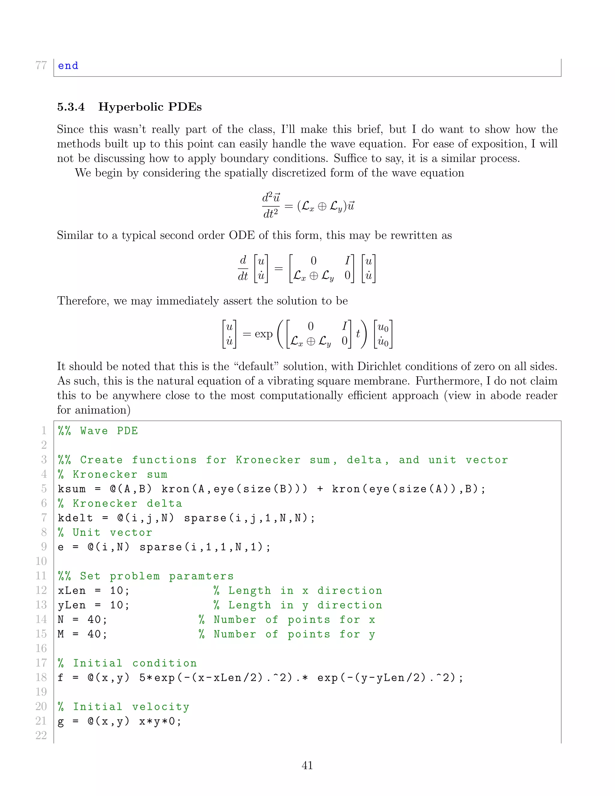 77 end
5.3.4 Hyperbolic PDEs
Since this wasn’t really part of the class, I’ll make this brief, but I do want to show how the
methods built up to this point can easily handle the wave equation. For ease of exposition, I will
not be discussing how to apply boundary conditions. Suﬃce to say, it is a similar process.
We begin by considering the spatially discretized form of the wave equation
d2
u
dt2
= (Lx ⊕ Ly)u
Similar to a typical second order ODE of this form, this may be rewritten as
d
dt
u
˙u
=
0 I
Lx ⊕ Ly 0
u
˙u
Therefore, we may immediately assert the solution to be
u
˙u
= exp
0 I
Lx ⊕ Ly 0
t
u0
˙u0
It should be noted that this is the “default” solution, with Dirichlet conditions of zero on all sides.
As such, this is the natural equation of a vibrating square membrane. Furthermore, I do not claim
this to be anywhere close to the most computationally eﬃcient approach (view in abode reader
for animation)
1 %% Wave PDE
2
3 %% Create functions for Kronecker sum , delta , and unit vector
4 % Kronecker sum
5 ksum = @(A,B) kron(A,eye(size(B))) + kron(eye(size(A)),B);
6 % Kronecker delta
7 kdelt = @(i,j,N) sparse(i,j,1,N,N);
8 % Unit vector
9 e = @(i,N) sparse(i,1,1,N,1);
10
11 %% Set problem paramters
12 xLen = 10; % Length in x direction
13 yLen = 10; % Length in y direction
14 N = 40; % Number of points for x
15 M = 40; % Number of points for y
16
17 % Initial condition
18 f = @(x,y) 5*exp(-(x-xLen /2) .^2) .* exp(-(y-yLen /2) .^2);
19
20 % Initial velocity
21 g = @(x,y) x*y*0;
22
41
 