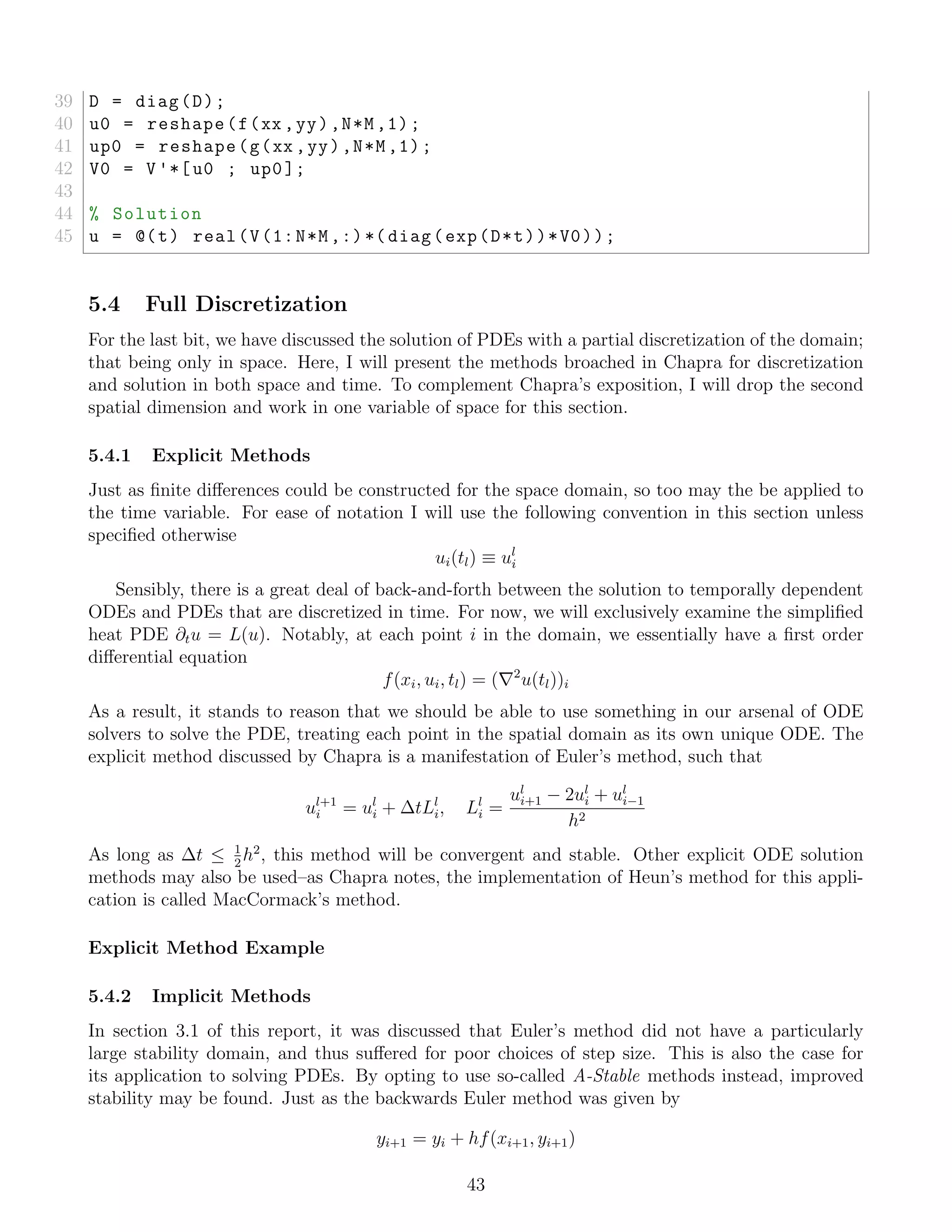 39 D = diag(D);
40 u0 = reshape(f(xx ,yy),N*M,1);
41 up0 = reshape(g(xx ,yy),N*M,1);
42 V0 = V'*[u0 ; up0];
43
44 % Solution
45 u = @(t) real(V(1:N*M,:)*( diag(exp(D*t))*V0));
5.4 Full Discretization
For the last bit, we have discussed the solution of PDEs with a partial discretization of the domain;
that being only in space. Here, I will present the methods broached in Chapra for discretization
and solution in both space and time. To complement Chapra’s exposition, I will drop the second
spatial dimension and work in one variable of space for this section.
5.4.1 Explicit Methods
Just as ﬁnite diﬀerences could be constructed for the space domain, so too may the be applied to
the time variable. For ease of notation I will use the following convention in this section unless
speciﬁed otherwise
ui(tl) ≡ ul
i
Sensibly, there is a great deal of back-and-forth between the solution to temporally dependent
ODEs and PDEs that are discretized in time. For now, we will exclusively examine the simpliﬁed
heat PDE ∂tu = L(u). Notably, at each point i in the domain, we essentially have a ﬁrst order
diﬀerential equation
f(xi, ui, tl) = ( 2
u(tl))i
As a result, it stands to reason that we should be able to use something in our arsenal of ODE
solvers to solve the PDE, treating each point in the spatial domain as its own unique ODE. The
explicit method discussed by Chapra is a manifestation of Euler’s method, such that
ul+1
i = ul
i + ∆tLl
i, Ll
i =
ul
i+1 − 2ul
i + ul
i−1
h2
As long as ∆t ≤ 1
2
h2
, this method will be convergent and stable. Other explicit ODE solution
methods may also be used–as Chapra notes, the implementation of Heun’s method for this appli-
cation is called MacCormack’s method.
Explicit Method Example
5.4.2 Implicit Methods
In section 3.1 of this report, it was discussed that Euler’s method did not have a particularly
large stability domain, and thus suﬀered for poor choices of step size. This is also the case for
its application to solving PDEs. By opting to use so-called A-Stable methods instead, improved
stability may be found. Just as the backwards Euler method was given by
yi+1 = yi + hf(xi+1, yi+1)
43
 
