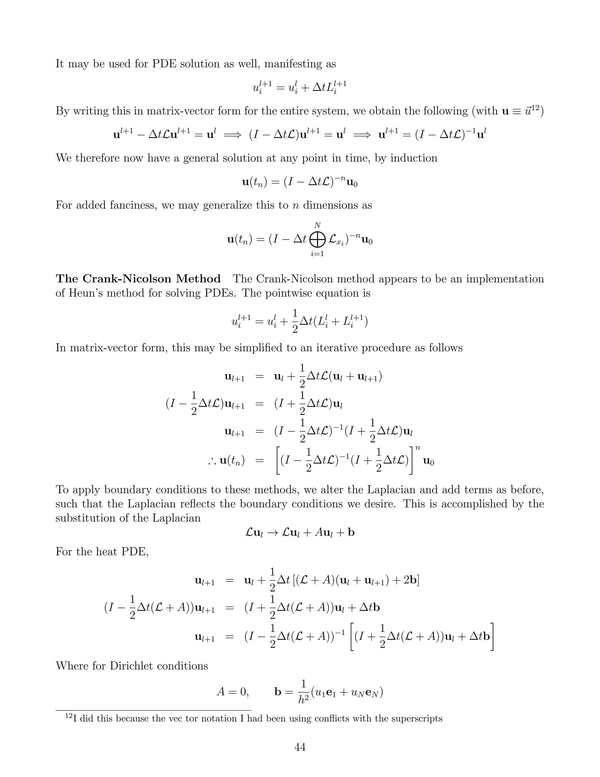 It may be used for PDE solution as well, manifesting as
ul+1
i = ul
i + ∆tLl+1
i
By writing this in matrix-vector form for the entire system, we obtain the following (with u ≡ u12
)
ul+1
− ∆tLul+1
= ul
=⇒ (I − ∆tL)ul+1
= ul
=⇒ ul+1
= (I − ∆tL)−1
ul
We therefore now have a general solution at any point in time, by induction
u(tn) = (I − ∆tL)−n
u0
For added fanciness, we may generalize this to n dimensions as
u(tn) = (I − ∆t
N
i=1
Lxi
)−n
u0
The Crank-Nicolson Method The Crank-Nicolson method appears to be an implementation
of Heun’s method for solving PDEs. The pointwise equation is
ul+1
i = ul
i +
1
2
∆t(Ll
i + Ll+1
i )
In matrix-vector form, this may be simpliﬁed to an iterative procedure as follows
ul+1 = ul +
1
2
∆tL(ul + ul+1)
(I −
1
2
∆tL)ul+1 = (I +
1
2
∆tL)ul
ul+1 = (I −
1
2
∆tL)−1
(I +
1
2
∆tL)ul
∴ u(tn) = (I −
1
2
∆tL)−1
(I +
1
2
∆tL)
n
u0
To apply boundary conditions to these methods, we alter the Laplacian and add terms as before,
such that the Laplacian reﬂects the boundary conditions we desire. This is accomplished by the
substitution of the Laplacian
Lul → Lul + Aul + b
For the heat PDE,
ul+1 = ul +
1
2
∆t [(L + A)(ul + ul+1) + 2b]
(I −
1
2
∆t(L + A))ul+1 = (I +
1
2
∆t(L + A))ul + ∆tb
ul+1 = (I −
1
2
∆t(L + A))−1
(I +
1
2
∆t(L + A))ul + ∆tb
Where for Dirichlet conditions
A = 0, b =
1
h2
(u1e1 + uN eN )
12
I did this because the vec tor notation I had been using conﬂicts with the superscripts
44
 