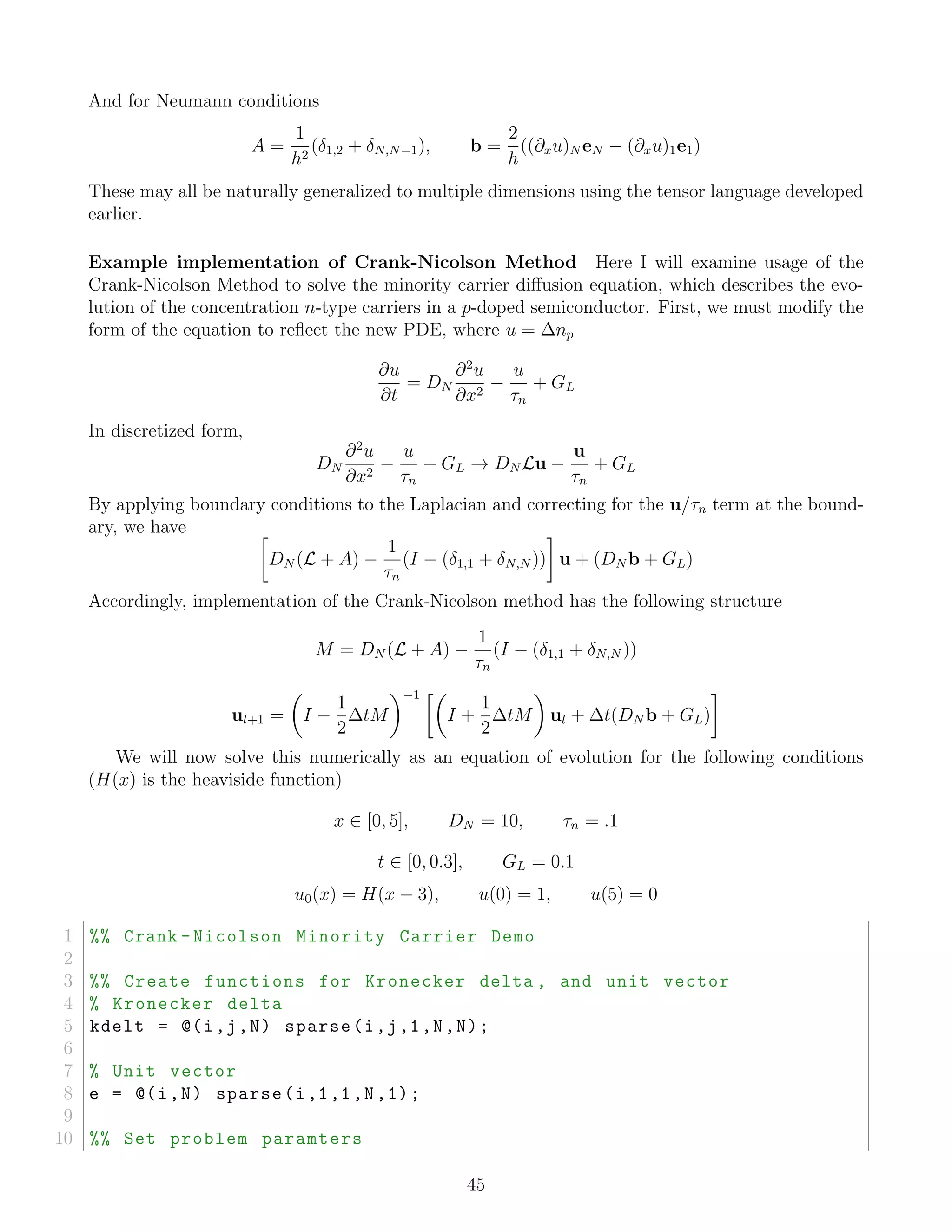And for Neumann conditions
A =
1
h2
(δ1,2 + δN,N−1), b =
2
h
((∂xu)N eN − (∂xu)1e1)
These may all be naturally generalized to multiple dimensions using the tensor language developed
earlier.
Example implementation of Crank-Nicolson Method Here I will examine usage of the
Crank-Nicolson Method to solve the minority carrier diﬀusion equation, which describes the evo-
lution of the concentration n-type carriers in a p-doped semiconductor. First, we must modify the
form of the equation to reﬂect the new PDE, where u = ∆np
∂u
∂t
= DN
∂2
u
∂x2
−
u
τn
+ GL
In discretized form,
DN
∂2
u
∂x2
−
u
τn
+ GL → DN Lu −
u
τn
+ GL
By applying boundary conditions to the Laplacian and correcting for the u/τn term at the bound-
ary, we have
DN (L + A) −
1
τn
(I − (δ1,1 + δN,N )) u + (DN b + GL)
Accordingly, implementation of the Crank-Nicolson method has the following structure
M = DN (L + A) −
1
τn
(I − (δ1,1 + δN,N ))
ul+1 = I −
1
2
∆tM
−1
I +
1
2
∆tM ul + ∆t(DN b + GL)
We will now solve this numerically as an equation of evolution for the following conditions
(H(x) is the heaviside function)
x ∈ [0, 5], DN = 10, τn = .1
t ∈ [0, 0.3], GL = 0.1
u0(x) = H(x − 3), u(0) = 1, u(5) = 0
1 %% Crank -Nicolson Minority Carrier Demo
2
3 %% Create functions for Kronecker delta , and unit vector
4 % Kronecker delta
5 kdelt = @(i,j,N) sparse(i,j,1,N,N);
6
7 % Unit vector
8 e = @(i,N) sparse(i,1,1,N,1);
9
10 %% Set problem paramters
45
 