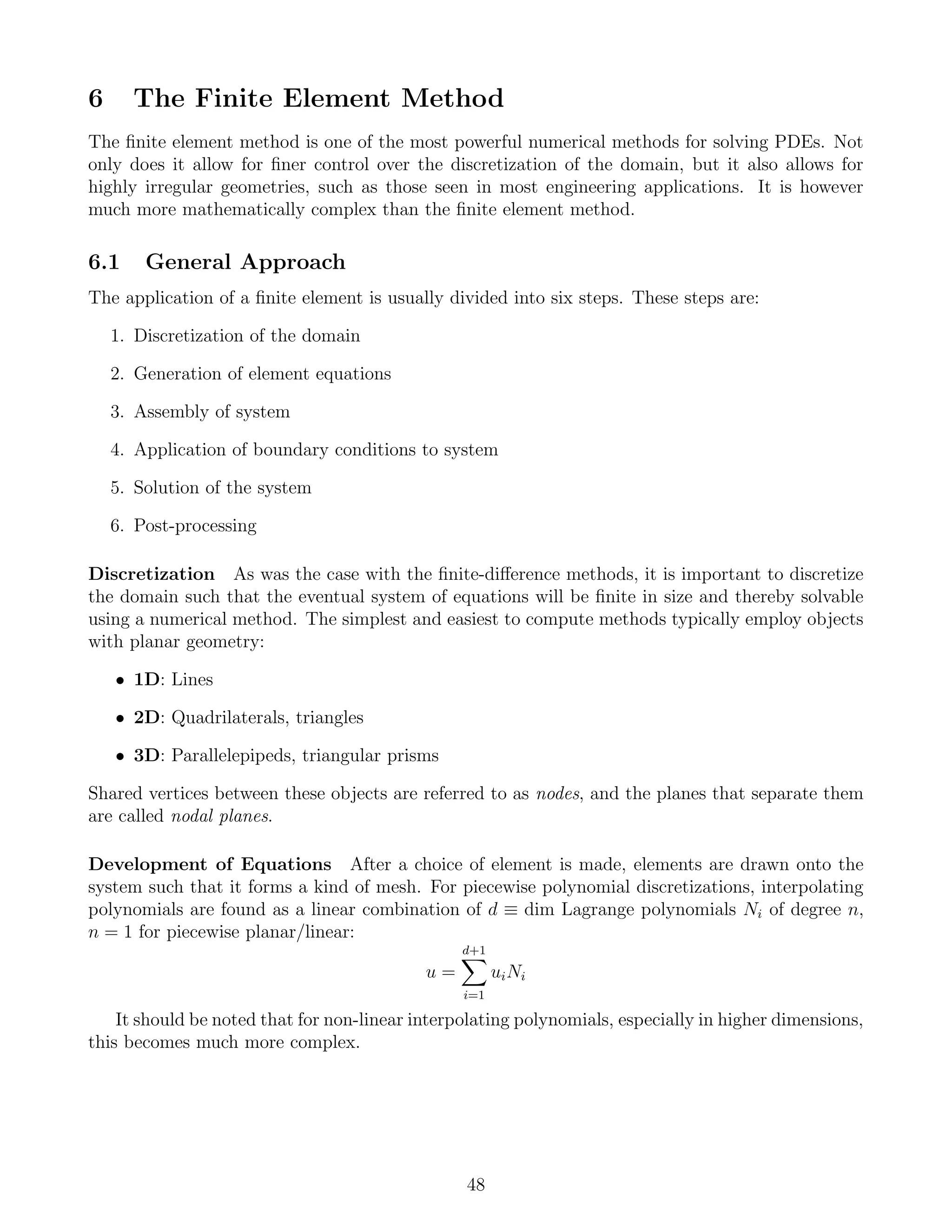 6 The Finite Element Method
The ﬁnite element method is one of the most powerful numerical methods for solving PDEs. Not
only does it allow for ﬁner control over the discretization of the domain, but it also allows for
highly irregular geometries, such as those seen in most engineering applications. It is however
much more mathematically complex than the ﬁnite element method.
6.1 General Approach
The application of a ﬁnite element is usually divided into six steps. These steps are:
1. Discretization of the domain
2. Generation of element equations
3. Assembly of system
4. Application of boundary conditions to system
5. Solution of the system
6. Post-processing
Discretization As was the case with the ﬁnite-diﬀerence methods, it is important to discretize
the domain such that the eventual system of equations will be ﬁnite in size and thereby solvable
using a numerical method. The simplest and easiest to compute methods typically employ objects
with planar geometry:
• 1D: Lines
• 2D: Quadrilaterals, triangles
• 3D: Parallelepipeds, triangular prisms
Shared vertices between these objects are referred to as nodes, and the planes that separate them
are called nodal planes.
Development of Equations After a choice of element is made, elements are drawn onto the
system such that it forms a kind of mesh. For piecewise polynomial discretizations, interpolating
polynomials are found as a linear combination of d ≡ dim Lagrange polynomials Ni of degree n,
n = 1 for piecewise planar/linear:
u =
d+1
i=1
uiNi
It should be noted that for non-linear interpolating polynomials, especially in higher dimensions,
this becomes much more complex.
48
 