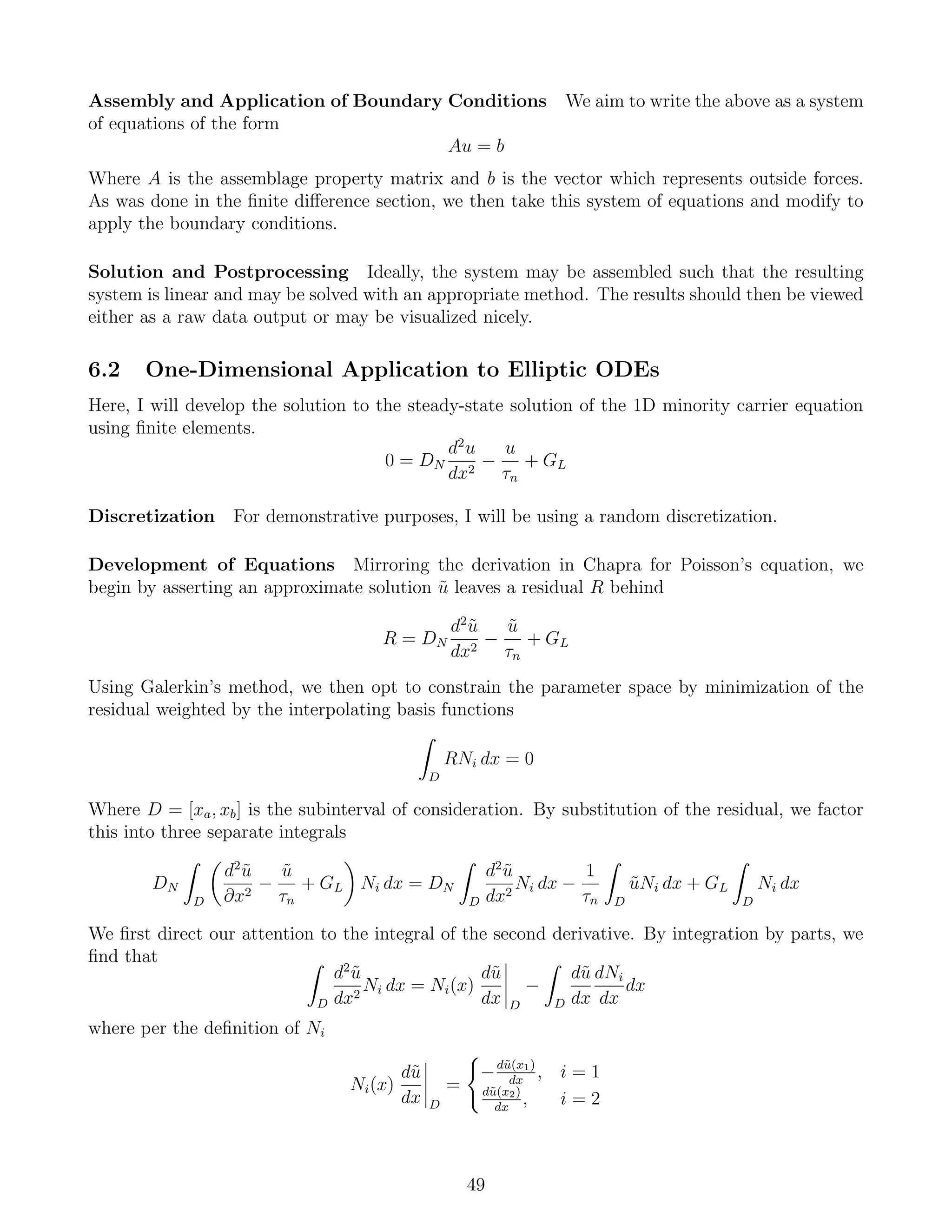 Assembly and Application of Boundary Conditions We aim to write the above as a system
of equations of the form
Au = b
Where A is the assemblage property matrix and b is the vector which represents outside forces.
As was done in the ﬁnite diﬀerence section, we then take this system of equations and modify to
apply the boundary conditions.
Solution and Postprocessing Ideally, the system may be assembled such that the resulting
system is linear and may be solved with an appropriate method. The results should then be viewed
either as a raw data output or may be visualized nicely.
6.2 One-Dimensional Application to Elliptic ODEs
Here, I will develop the solution to the steady-state solution of the 1D minority carrier equation
using ﬁnite elements.
0 = DN
d2
u
dx2
−
u
τn
+ GL
Discretization For demonstrative purposes, I will be using a random discretization.
Development of Equations Mirroring the derivation in Chapra for Poisson’s equation, we
begin by asserting an approximate solution ˜u leaves a residual R behind
R = DN
d2
˜u
dx2
−
˜u
τn
+ GL
Using Galerkin’s method, we then opt to constrain the parameter space by minimization of the
residual weighted by the interpolating basis functions
D
RNi dx = 0
Where D = [xa, xb] is the subinterval of consideration. By substitution of the residual, we factor
this into three separate integrals
DN
D
d2
˜u
∂x2
−
˜u
τn
+ GL Ni dx = DN
D
d2
˜u
dx2
Ni dx −
1
τn D
˜uNi dx + GL
D
Ni dx
We ﬁrst direct our attention to the integral of the second derivative. By integration by parts, we
ﬁnd that
D
d2
˜u
dx2
Ni dx = Ni(x)
d˜u
dx D
−
D
d˜u
dx
dNi
dx
dx
where per the deﬁnition of Ni
Ni(x)
d˜u
dx D
=
−d˜u(x1)
dx
, i = 1
d˜u(x2)
dx
, i = 2
49
 