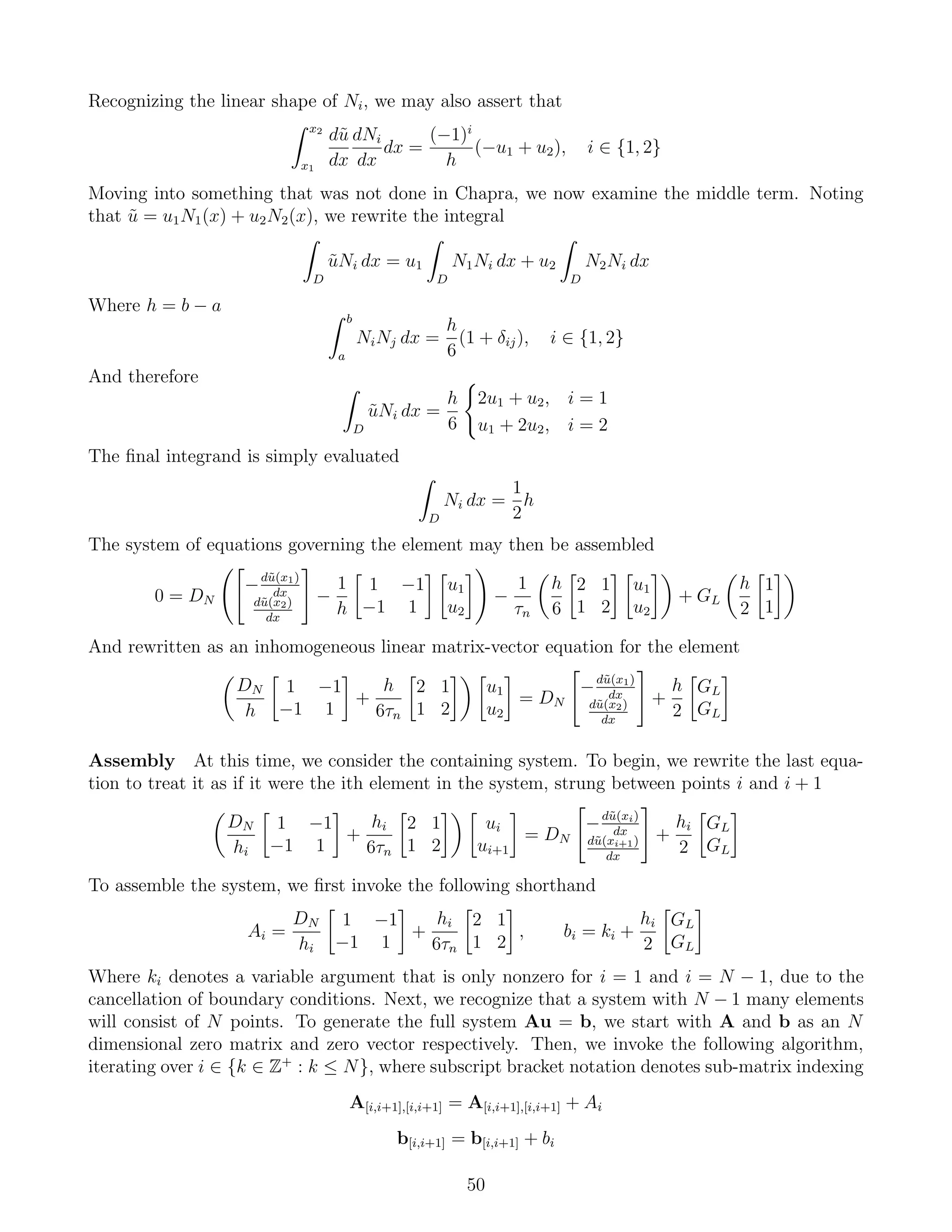 Recognizing the linear shape of Ni, we may also assert that
x2
x1
d˜u
dx
dNi
dx
dx =
(−1)i
h
(−u1 + u2), i ∈ {1, 2}
Moving into something that was not done in Chapra, we now examine the middle term. Noting
that ˜u = u1N1(x) + u2N2(x), we rewrite the integral
D
˜uNi dx = u1
D
N1Ni dx + u2
D
N2Ni dx
Where h = b − a
b
a
NiNj dx =
h
6
(1 + δij), i ∈ {1, 2}
And therefore
D
˜uNi dx =
h
6
2u1 + u2, i = 1
u1 + 2u2, i = 2
The ﬁnal integrand is simply evaluated
D
Ni dx =
1
2
h
The system of equations governing the element may then be assembled
0 = DN
−d˜u(x1)
dx
d˜u(x2)
dx
−
1
h
1 −1
−1 1
u1
u2
−
1
τn
h
6
2 1
1 2
u1
u2
+ GL
h
2
1
1
And rewritten as an inhomogeneous linear matrix-vector equation for the element
DN
h
1 −1
−1 1
+
h
6τn
2 1
1 2
u1
u2
= DN
−d˜u(x1)
dx
d˜u(x2)
dx
+
h
2
GL
GL
Assembly At this time, we consider the containing system. To begin, we rewrite the last equa-
tion to treat it as if it were the ith element in the system, strung between points i and i + 1
DN
hi
1 −1
−1 1
+
hi
6τn
2 1
1 2
ui
ui+1
= DN
−d˜u(xi)
dx
d˜u(xi+1)
dx
+
hi
2
GL
GL
To assemble the system, we ﬁrst invoke the following shorthand
Ai =
DN
hi
1 −1
−1 1
+
hi
6τn
2 1
1 2
, bi = ki +
hi
2
GL
GL
Where ki denotes a variable argument that is only nonzero for i = 1 and i = N − 1, due to the
cancellation of boundary conditions. Next, we recognize that a system with N − 1 many elements
will consist of N points. To generate the full system Au = b, we start with A and b as an N
dimensional zero matrix and zero vector respectively. Then, we invoke the following algorithm,
iterating over i ∈ {k ∈ Z+
: k ≤ N}, where subscript bracket notation denotes sub-matrix indexing
A[i,i+1],[i,i+1] = A[i,i+1],[i,i+1] + Ai
b[i,i+1] = b[i,i+1] + bi
50
 