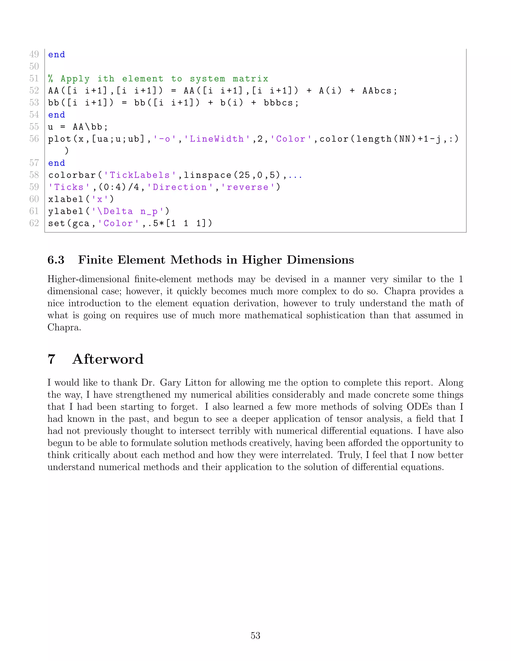 49 end
50
51 % Apply ith element to system matrix
52 AA([i i+1],[i i+1]) = AA([i i+1],[i i+1]) + A(i) + AAbcs;
53 bb([i i+1]) = bb([i i+1]) + b(i) + bbbcs;
54 end
55 u = AAbb;
56 plot(x,[ua;u;ub],'-o','LineWidth ',2,'Color ',color(length(NN)+1-j,:)
)
57 end
58 colorbar('TickLabels ',linspace (25,0,5),...
59 'Ticks ' ,(0:4)/4,'Direction ','reverse ')
60 xlabel('x')
61 ylabel('Delta n_p')
62 set(gca ,'Color ' ,.5*[1 1 1])
6.3 Finite Element Methods in Higher Dimensions
Higher-dimensional ﬁnite-element methods may be devised in a manner very similar to the 1
dimensional case; however, it quickly becomes much more complex to do so. Chapra provides a
nice introduction to the element equation derivation, however to truly understand the math of
what is going on requires use of much more mathematical sophistication than that assumed in
Chapra.
7 Afterword
I would like to thank Dr. Gary Litton for allowing me the option to complete this report. Along
the way, I have strengthened my numerical abilities considerably and made concrete some things
that I had been starting to forget. I also learned a few more methods of solving ODEs than I
had known in the past, and begun to see a deeper application of tensor analysis, a ﬁeld that I
had not previously thought to intersect terribly with numerical diﬀerential equations. I have also
begun to be able to formulate solution methods creatively, having been aﬀorded the opportunity to
think critically about each method and how they were interrelated. Truly, I feel that I now better
understand numerical methods and their application to the solution of diﬀerential equations.
53
 