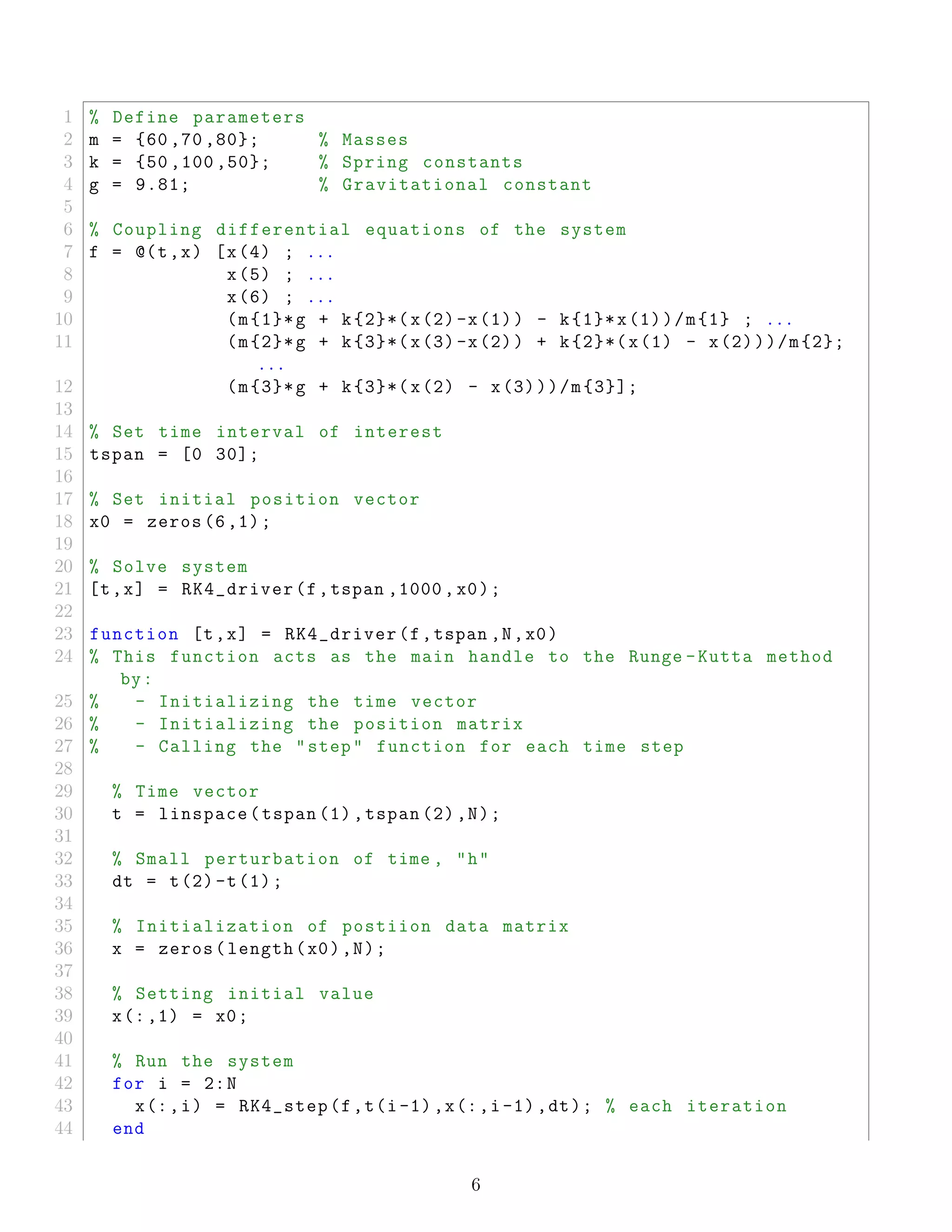 1 % Define parameters
2 m = {60 ,70 ,80}; % Masses
3 k = {50 ,100 ,50}; % Spring constants
4 g = 9.81; % Gravitational constant
5
6 % Coupling differential equations of the system
7 f = @(t,x) [x(4) ; ...
8 x(5) ; ...
9 x(6) ; ...
10 (m{1}*g + k{2}*(x(2)-x(1)) - k{1}*x(1))/m{1} ; ...
11 (m{2}*g + k{3}*(x(3)-x(2)) + k{2}*(x(1) - x(2)))/m{2};
...
12 (m{3}*g + k{3}*(x(2) - x(3)))/m{3}];
13
14 % Set time interval of interest
15 tspan = [0 30];
16
17 % Set initial position vector
18 x0 = zeros (6,1);
19
20 % Solve system
21 [t,x] = RK4_driver(f,tspan ,1000 ,x0);
22
23 function [t,x] = RK4_driver(f,tspan ,N,x0)
24 % This function acts as the main handle to the Runge -Kutta method
by:
25 % - Initializing the time vector
26 % - Initializing the position matrix
27 % - Calling the "step" function for each time step
28
29 % Time vector
30 t = linspace(tspan (1),tspan (2),N);
31
32 % Small perturbation of time , "h"
33 dt = t(2)-t(1);
34
35 % Initialization of postiion data matrix
36 x = zeros(length(x0),N);
37
38 % Setting initial value
39 x(:,1) = x0;
40
41 % Run the system
42 for i = 2:N
43 x(:,i) = RK4_step(f,t(i-1),x(:,i-1),dt); % each iteration
44 end
6
 