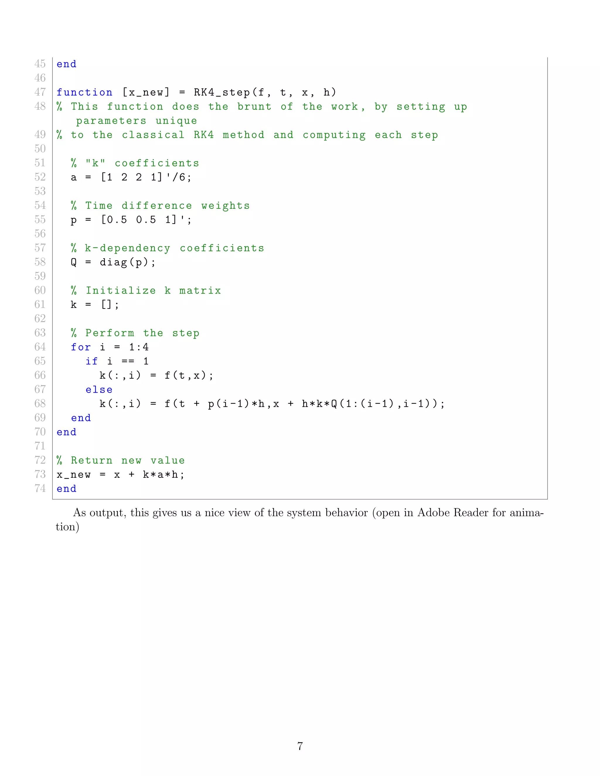 45 end
46
47 function [x_new] = RK4_step(f, t, x, h)
48 % This function does the brunt of the work , by setting up
parameters unique
49 % to the classical RK4 method and computing each step
50
51 % "k" coefficients
52 a = [1 2 2 1] '/6;
53
54 % Time difference weights
55 p = [0.5 0.5 1]';
56
57 % k-dependency coefficients
58 Q = diag(p);
59
60 % Initialize k matrix
61 k = [];
62
63 % Perform the step
64 for i = 1:4
65 if i == 1
66 k(:,i) = f(t,x);
67 else
68 k(:,i) = f(t + p(i-1)*h,x + h*k*Q(1:(i-1),i-1));
69 end
70 end
71
72 % Return new value
73 x_new = x + k*a*h;
74 end
As output, this gives us a nice view of the system behavior (open in Adobe Reader for anima-
tion)
7
 
