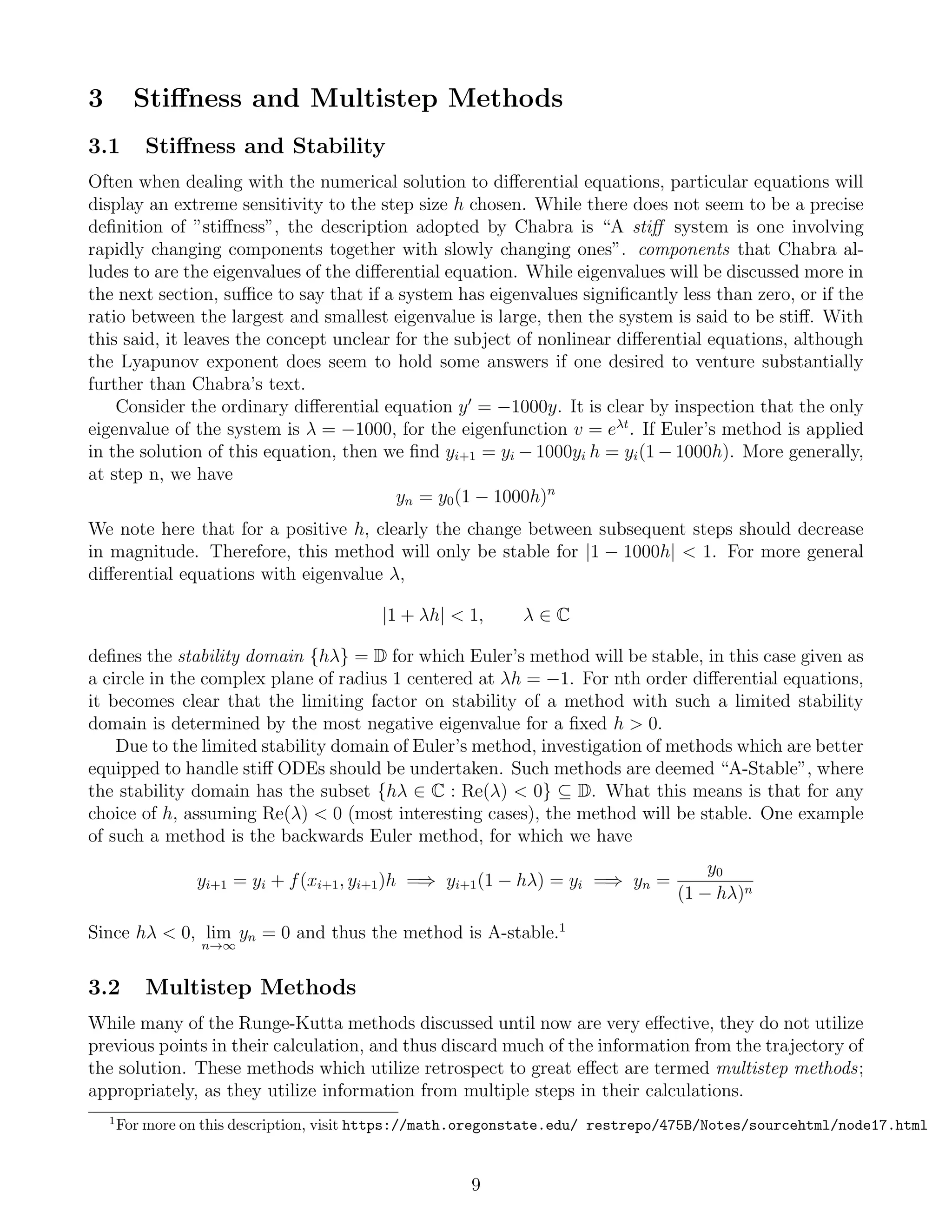 3 Stiﬀness and Multistep Methods
3.1 Stiﬀness and Stability
Often when dealing with the numerical solution to diﬀerential equations, particular equations will
display an extreme sensitivity to the step size h chosen. While there does not seem to be a precise
deﬁnition of ”stiﬀness”, the description adopted by Chabra is “A stiﬀ system is one involving
rapidly changing components together with slowly changing ones”. components that Chabra al-
ludes to are the eigenvalues of the diﬀerential equation. While eigenvalues will be discussed more in
the next section, suﬃce to say that if a system has eigenvalues signiﬁcantly less than zero, or if the
ratio between the largest and smallest eigenvalue is large, then the system is said to be stiﬀ. With
this said, it leaves the concept unclear for the subject of nonlinear diﬀerential equations, although
the Lyapunov exponent does seem to hold some answers if one desired to venture substantially
further than Chabra’s text.
Consider the ordinary diﬀerential equation y = −1000y. It is clear by inspection that the only
eigenvalue of the system is λ = −1000, for the eigenfunction v = eλt
. If Euler’s method is applied
in the solution of this equation, then we ﬁnd yi+1 = yi − 1000yi h = yi(1 − 1000h). More generally,
at step n, we have
yn = y0(1 − 1000h)n
We note here that for a positive h, clearly the change between subsequent steps should decrease
in magnitude. Therefore, this method will only be stable for |1 − 1000h| < 1. For more general
diﬀerential equations with eigenvalue λ,
|1 + λh| < 1, λ ∈ C
deﬁnes the stability domain {hλ} = D for which Euler’s method will be stable, in this case given as
a circle in the complex plane of radius 1 centered at λh = −1. For nth order diﬀerential equations,
it becomes clear that the limiting factor on stability of a method with such a limited stability
domain is determined by the most negative eigenvalue for a ﬁxed h > 0.
Due to the limited stability domain of Euler’s method, investigation of methods which are better
equipped to handle stiﬀ ODEs should be undertaken. Such methods are deemed “A-Stable”, where
the stability domain has the subset {hλ ∈ C : Re(λ) < 0} ⊆ D. What this means is that for any
choice of h, assuming Re(λ) < 0 (most interesting cases), the method will be stable. One example
of such a method is the backwards Euler method, for which we have
yi+1 = yi + f(xi+1, yi+1)h =⇒ yi+1(1 − hλ) = yi =⇒ yn =
y0
(1 − hλ)n
Since hλ < 0, lim
n→∞
yn = 0 and thus the method is A-stable.1
3.2 Multistep Methods
While many of the Runge-Kutta methods discussed until now are very eﬀective, they do not utilize
previous points in their calculation, and thus discard much of the information from the trajectory of
the solution. These methods which utilize retrospect to great eﬀect are termed multistep methods;
appropriately, as they utilize information from multiple steps in their calculations.
1
For more on this description, visit https://math.oregonstate.edu/ restrepo/475B/Notes/sourcehtml/node17.html
9
 