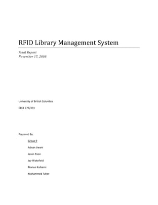  
 
 
RFID Library Management System 
Final Report 
November 17, 2008 
 
 
 
 
 
University of British Columbia 
EECE 375/474 
 
 
 
Prepared By:  
  Group 9 
Adnan Jiwani 
Jason Poon 
Jay Wakefield 
Manasi Kulkarni 
Mohammed Taher 
 
