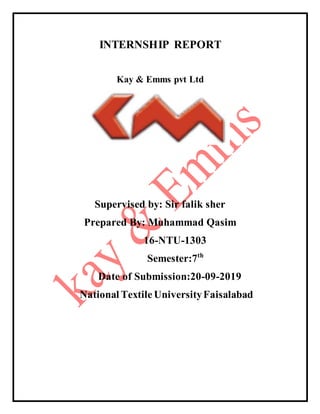 INTERNSHIP REPORT
Kay & Emms pvt Ltd
Supervised by: Sir falik sher
Prepared By: Muhammad Qasim
16-NTU-1303
Semester:7th
Date of Submission:20-09-2019
National Textile UniversityFaisalabad
 