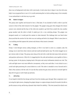 Section 070, Group 1
ENGR 102, Winter 2015 - 2016
3
there was no background work done with it previously; it took some time to figure it out, but with some
help it was recognized how to use it. It is worth mentioning that we tried avoiding using it, but eventually
it was realized that it is the best way to go with.
III. Robot’s Gripper
The group came together and focused to have a final plan. It was decided to build a robot to put the
sensors in front of the robot instead of on the gripper. The gripper using gears then changed; the chosen
sensors were selected and the base of the robot also needed to get built from scratch this time another
group member took the robot to build. It ended up to be a very satisfying design. The gripper was
designed smartly so it would push the canister in when detected. The challenge here was faced when
discovered that the monitor for the robot was not working and had to be changed. What it came down to
is an isolating arm that captures the canister and releases when sensors command.
IV. Coding
Group 1 went through various coding strategies, at first it was hard to come to a complex code; the
strategy was to start from what is known and start small and add step by step. The initial struggle was to
put various codes in loops. The group came along at the end with a code that took many trials and errors
and questions and answers. After all, it is staggering how the code and mechanics come together to form a
moving system. In the process, keeping track of the ports and correct information entered was vital. The
color and light sensor were most difficult to incorporate, as they were used often. it was critical to use a
switch and right positioning for correct behavior as well. The robot is intended to move forward until it
finds a blue canister or hit the wall; if it sees the blue canister the gate closes and moves towards light for
drop off; if it goes to wall it backs up and turns.
V. All In One
It was hoped to build the best design and learn from the mistakes gone through. Main components were:
not using the right sensors, changing the gripper design to a capture design (closed all around to be able to
put the sensors on top, and having a dynamic back wheel for stability). This time around, the wheels were
 