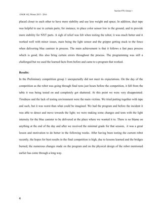 Section 070, Group 1
ENGR 102, Winter 2015 - 2016
4
placed closer to each other to have more stability and use less weight and space; In addition, duct tape
was helpful to use in certain parts; for instance, to place color sensor low to the ground, and to provide
more stability for NXT parts. A sigh of relief was felt when testing the robot; it was much better and it
worked well with minor issues, main being the light sensor and the gripper getting stuck to the fence
when delivering blue canister in process. The main achievement is that it follows a fast pace process
which is good, this also bring certain errors throughout the process. The programming was still a
challenged but we used the learned facts from before and came to a program that worked.
Results:
In the Preliminary competition group 1 unexpectedly did not meet its expectations. On the day of the
competition as the robot was going through final tests just hours before the competition, it fell from the
table it was being tested on and completely got shattered. At this point we were very disappointed.
Tiredness and the lack of testing environment were the main victims. We tried putting together with tape
and such, but it was worst than what could be imagined. We had the program and before the incident it
was able to detect and move towards the light; we were making some changes and tests with the light
intensity for the blue canister to be delivered at the place where we wanted it to. There is no blame on
anything at the end of the day and after we received the minimal grade for that session, it was a great
lesson and motivation to do better in the following weeks. After having been testing the current robot
recently, the hopes for best results in the final competition is high, due to lessons learned and the bridges
burned; the numerous changes made on the program and on the physical design of the robot mentioned
earlier has come through a long way.
 