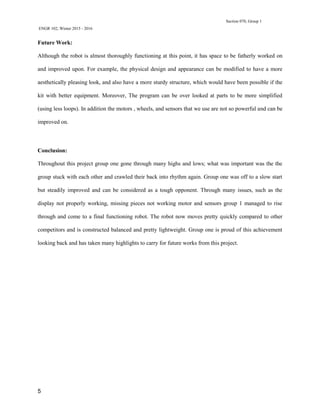 Section 070, Group 1
ENGR 102, Winter 2015 - 2016
5
Future Work:
Although the robot is almost thoroughly functioning at this point, it has space to be fatherly worked on
and improved upon. For example, the physical design and appearance can be modified to have a more
aesthetically pleasing look, and also have a more sturdy structure, which would have been possible if the
kit with better equipment. Moreover, The program can be over looked at parts to be more simplified
(using less loops). In addition the motors , wheels, and sensors that we use are not so powerful and can be
improved on.
Conclusion:
Throughout this project group one gone through many highs and lows; what was important was the the
group stuck with each other and crawled their back into rhythm again. Group one was off to a slow start
but steadily improved and can be considered as a tough opponent. Through many issues, such as the
display not properly working, missing pieces not working motor and sensors group 1 managed to rise
through and come to a final functioning robot. The robot now moves pretty quickly compared to other
competitors and is constructed balanced and pretty lightweight. Group one is proud of this achievement
looking back and has taken many highlights to carry for future works from this project.
 