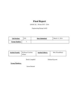 Final Report
ENGR 102 – Winter 2015 - 2016
Engineering Design Lab II
Lab Section: 070 Date Submitted: March 11, 2016
Group Number: 1
Section Faculty: Professor Caroline
Schaur
Section Fellows: Bita Alizadehtazi
Group Members:
Derek Campbell Pedram Keyvani
Aaron Bennett
 