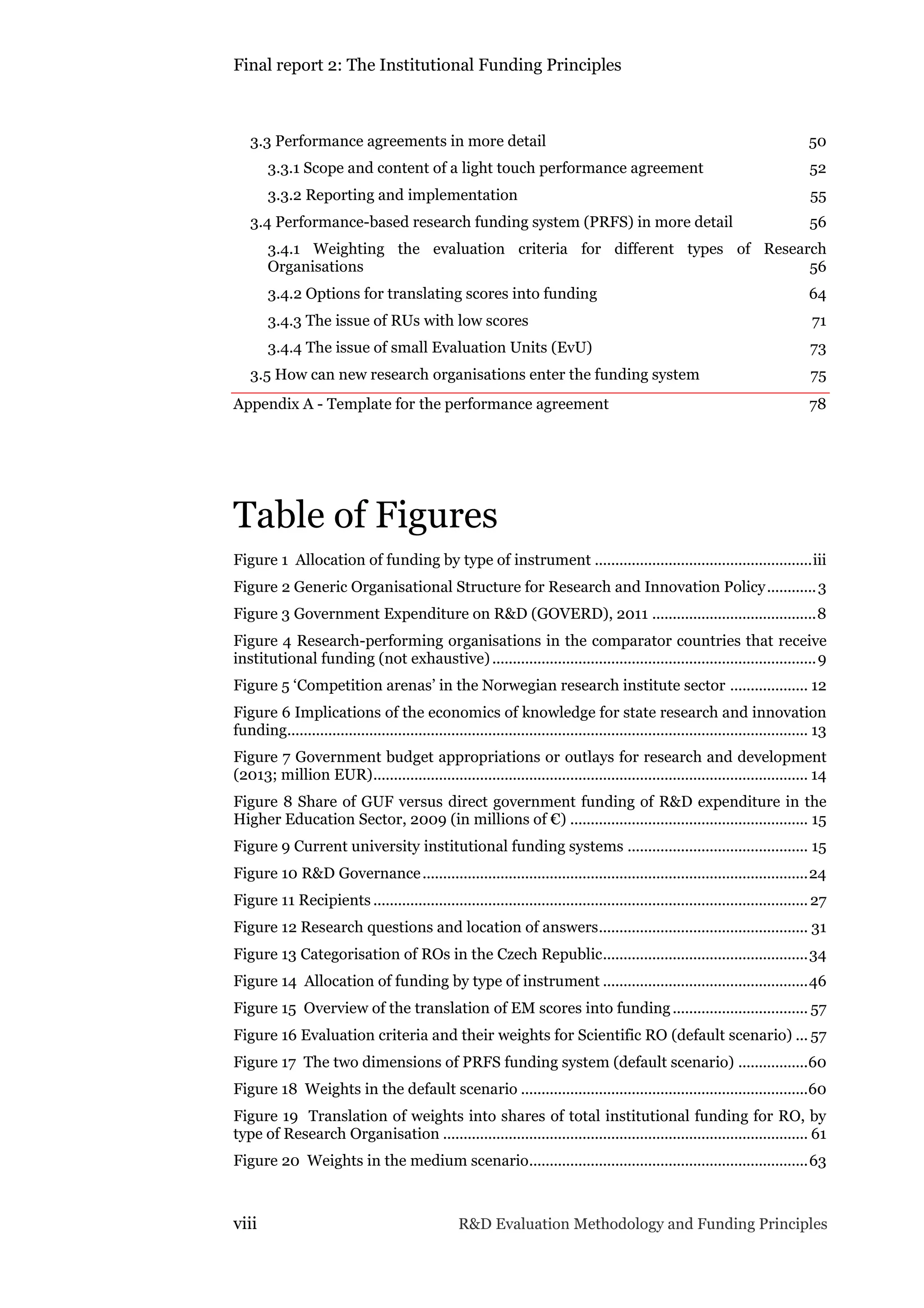 Final report 2: The Institutional Funding Principles
viii R&D Evaluation Methodology and Funding Principles
3.3 Performance agreements in more detail 50
3.3.1 Scope and content of a light touch performance agreement 52
3.3.2 Reporting and implementation 55
3.4 Performance-based research funding system (PRFS) in more detail 56
3.4.1 Weighting the evaluation criteria for different types of Research
Organisations 56
3.4.2 Options for translating scores into funding 64
3.4.3 The issue of RUs with low scores 71
3.4.4 The issue of small Evaluation Units (EvU) 73
3.5 How can new research organisations enter the funding system 75
Appendix A - Template for the performance agreement 78
Table of Figures
Figure 1 Allocation of funding by type of instrument .....................................................iii
Figure 2 Generic Organisational Structure for Research and Innovation Policy............3
Figure 3 Government Expenditure on R&D (GOVERD), 2011 ........................................8
Figure 4 Research-performing organisations in the comparator countries that receive
institutional funding (not exhaustive)...............................................................................9
Figure 5 ‘Competition arenas’ in the Norwegian research institute sector ................... 12
Figure 6 Implications of the economics of knowledge for state research and innovation
funding............................................................................................................................... 13
Figure 7 Government budget appropriations or outlays for research and development
(2013; million EUR).......................................................................................................... 14
Figure 8 Share of GUF versus direct government funding of R&D expenditure in the
Higher Education Sector, 2009 (in millions of €) .......................................................... 15
Figure 9 Current university institutional funding systems ............................................ 15
Figure 10 R&D Governance..............................................................................................24
Figure 11 Recipients ..........................................................................................................27
Figure 12 Research questions and location of answers................................................... 31
Figure 13 Categorisation of ROs in the Czech Republic..................................................34
Figure 14 Allocation of funding by type of instrument ..................................................46
Figure 15 Overview of the translation of EM scores into funding................................. 57
Figure 16 Evaluation criteria and their weights for Scientific RO (default scenario) ... 57
Figure 17 The two dimensions of PRFS funding system (default scenario) .................60
Figure 18 Weights in the default scenario ......................................................................60
Figure 19 Translation of weights into shares of total institutional funding for RO, by
type of Research Organisation ......................................................................................... 61
Figure 20 Weights in the medium scenario....................................................................63
 