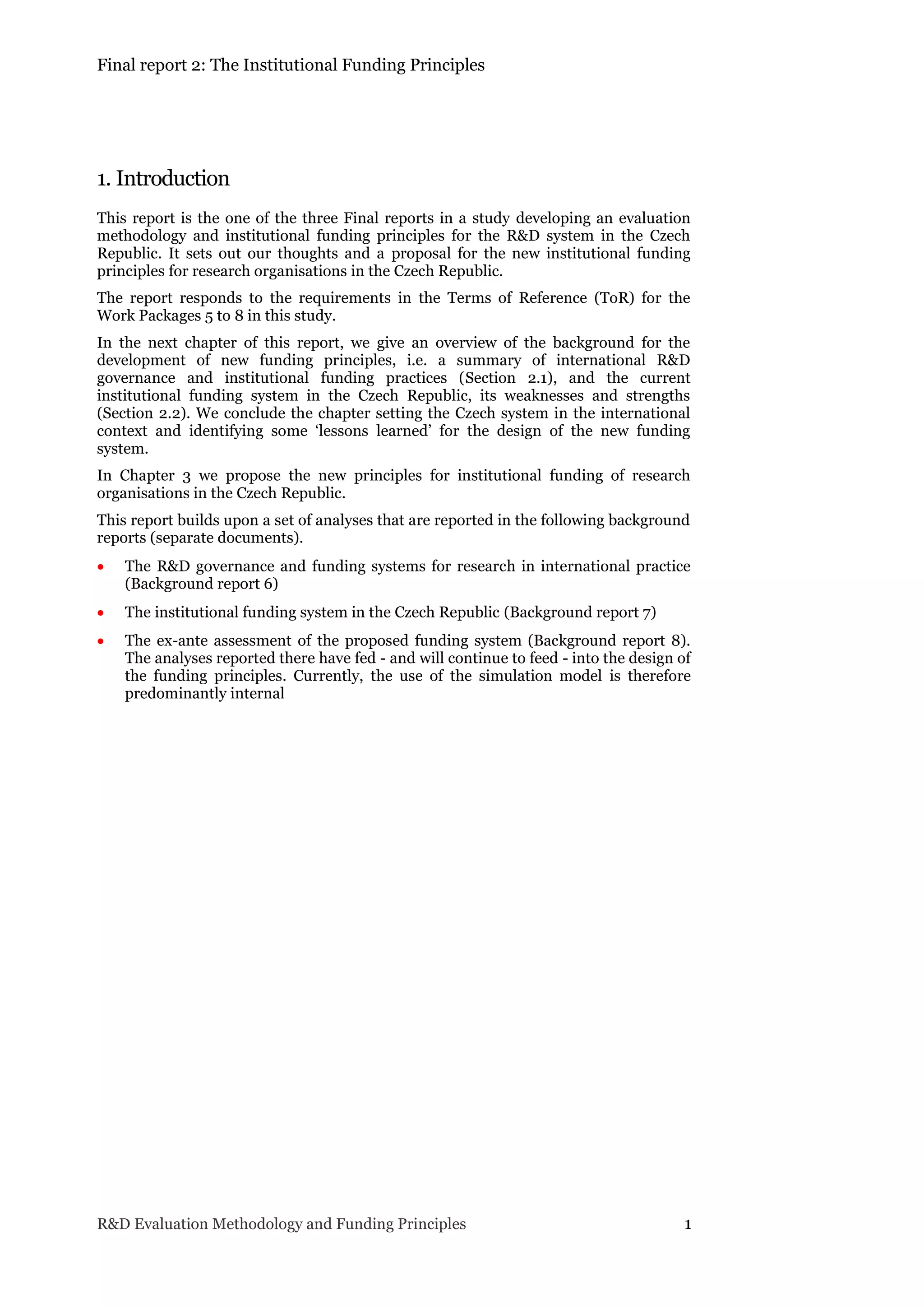 Final report 2: The Institutional Funding Principles
R&D Evaluation Methodology and Funding Principles 1
1. Introduction
This report is the one of the three Final reports in a study developing an evaluation
methodology and institutional funding principles for the R&D system in the Czech
Republic. It sets out our thoughts and a proposal for the new institutional funding
principles for research organisations in the Czech Republic.
The report responds to the requirements in the Terms of Reference (ToR) for the
Work Packages 5 to 8 in this study.
In the next chapter of this report, we give an overview of the background for the
development of new funding principles, i.e. a summary of international R&D
governance and institutional funding practices (Section 2.1), and the current
institutional funding system in the Czech Republic, its weaknesses and strengths
(Section 2.2). We conclude the chapter setting the Czech system in the international
context and identifying some ‘lessons learned’ for the design of the new funding
system.
In Chapter 3 we propose the new principles for institutional funding of research
organisations in the Czech Republic.
This report builds upon a set of analyses that are reported in the following background
reports (separate documents).
 The R&D governance and funding systems for research in international practice
(Background report 6)
 The institutional funding system in the Czech Republic (Background report 7)
 The ex-ante assessment of the proposed funding system (Background report 8).
The analyses reported there have fed - and will continue to feed - into the design of
the funding principles. Currently, the use of the simulation model is therefore
predominantly internal
 