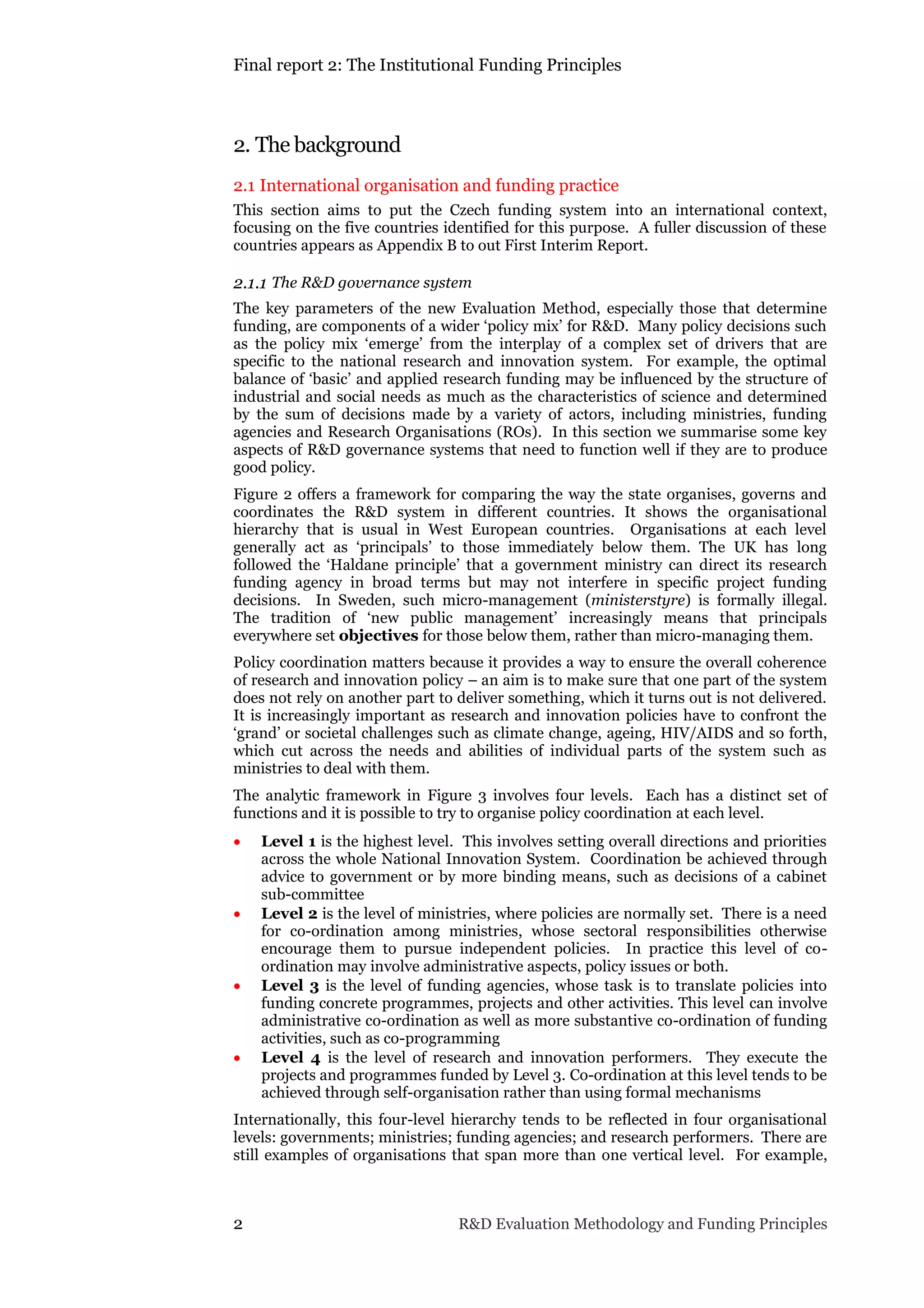 Final report 2: The Institutional Funding Principles
2 R&D Evaluation Methodology and Funding Principles
2. The background
2.1 International organisation and funding practice
This section aims to put the Czech funding system into an international context,
focusing on the five countries identified for this purpose. A fuller discussion of these
countries appears as Appendix B to out First Interim Report.
2.1.1 The R&D governance system
The key parameters of the new Evaluation Method, especially those that determine
funding, are components of a wider ‘policy mix’ for R&D. Many policy decisions such
as the policy mix ‘emerge’ from the interplay of a complex set of drivers that are
specific to the national research and innovation system. For example, the optimal
balance of ‘basic’ and applied research funding may be influenced by the structure of
industrial and social needs as much as the characteristics of science and determined
by the sum of decisions made by a variety of actors, including ministries, funding
agencies and Research Organisations (ROs). In this section we summarise some key
aspects of R&D governance systems that need to function well if they are to produce
good policy.
Figure 2 offers a framework for comparing the way the state organises, governs and
coordinates the R&D system in different countries. It shows the organisational
hierarchy that is usual in West European countries. Organisations at each level
generally act as ‘principals’ to those immediately below them. The UK has long
followed the ‘Haldane principle’ that a government ministry can direct its research
funding agency in broad terms but may not interfere in specific project funding
decisions. In Sweden, such micro-management (ministerstyre) is formally illegal.
The tradition of ‘new public management’ increasingly means that principals
everywhere set objectives for those below them, rather than micro-managing them.
Policy coordination matters because it provides a way to ensure the overall coherence
of research and innovation policy – an aim is to make sure that one part of the system
does not rely on another part to deliver something, which it turns out is not delivered.
It is increasingly important as research and innovation policies have to confront the
‘grand’ or societal challenges such as climate change, ageing, HIV/AIDS and so forth,
which cut across the needs and abilities of individual parts of the system such as
ministries to deal with them.
The analytic framework in Figure 3 involves four levels. Each has a distinct set of
functions and it is possible to try to organise policy coordination at each level.
 Level 1 is the highest level. This involves setting overall directions and priorities
across the whole National Innovation System. Coordination be achieved through
advice to government or by more binding means, such as decisions of a cabinet
sub-committee
 Level 2 is the level of ministries, where policies are normally set. There is a need
for co-ordination among ministries, whose sectoral responsibilities otherwise
encourage them to pursue independent policies. In practice this level of co-
ordination may involve administrative aspects, policy issues or both.
 Level 3 is the level of funding agencies, whose task is to translate policies into
funding concrete programmes, projects and other activities. This level can involve
administrative co-ordination as well as more substantive co-ordination of funding
activities, such as co-programming
 Level 4 is the level of research and innovation performers. They execute the
projects and programmes funded by Level 3. Co-ordination at this level tends to be
achieved through self-organisation rather than using formal mechanisms
Internationally, this four-level hierarchy tends to be reflected in four organisational
levels: governments; ministries; funding agencies; and research performers. There are
still examples of organisations that span more than one vertical level. For example,
 