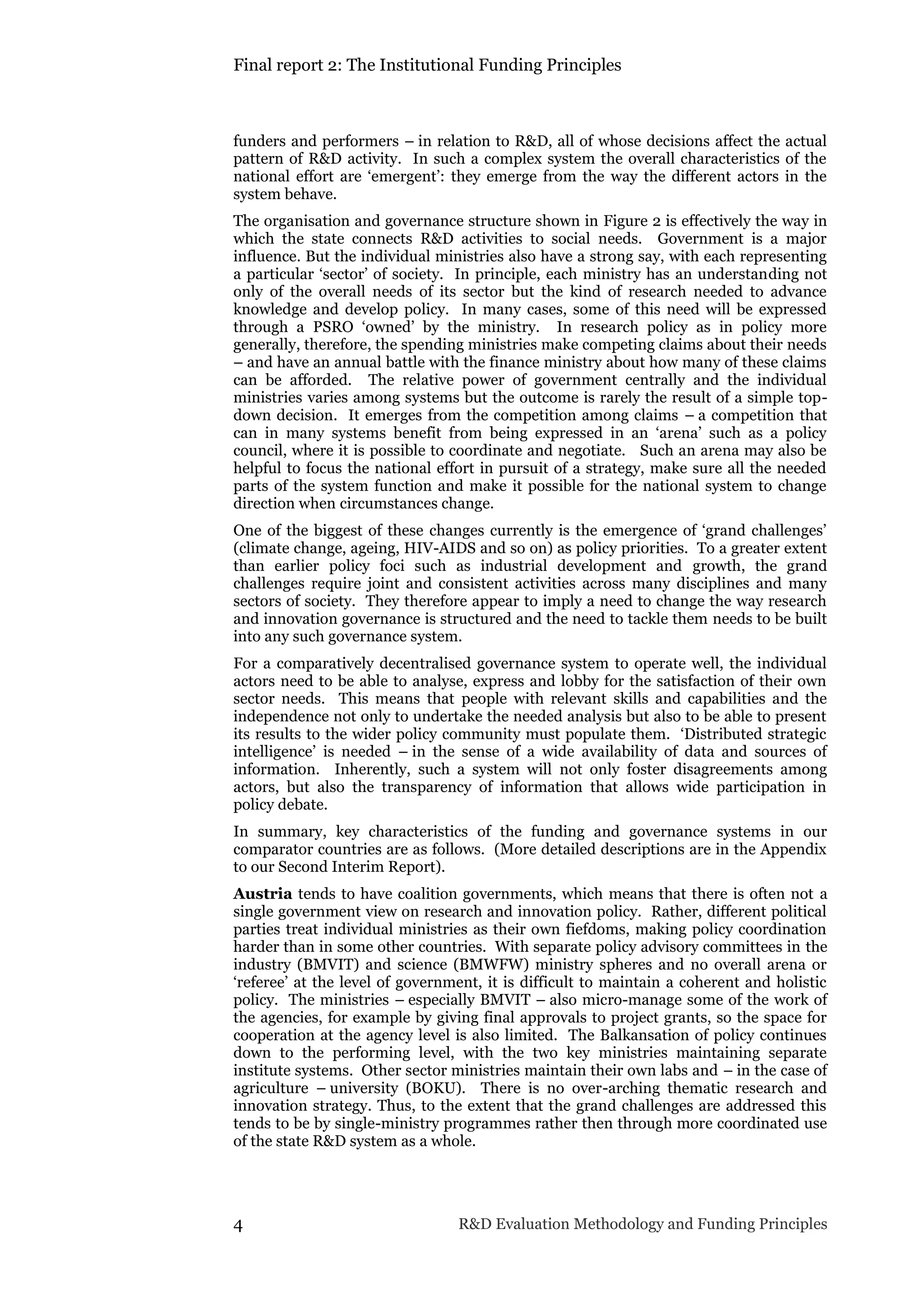 Final report 2: The Institutional Funding Principles
4 R&D Evaluation Methodology and Funding Principles
funders and performers – in relation to R&D, all of whose decisions affect the actual
pattern of R&D activity. In such a complex system the overall characteristics of the
national effort are ‘emergent’: they emerge from the way the different actors in the
system behave.
The organisation and governance structure shown in Figure 2 is effectively the way in
which the state connects R&D activities to social needs. Government is a major
influence. But the individual ministries also have a strong say, with each representing
a particular ‘sector’ of society. In principle, each ministry has an understanding not
only of the overall needs of its sector but the kind of research needed to advance
knowledge and develop policy. In many cases, some of this need will be expressed
through a PSRO ‘owned’ by the ministry. In research policy as in policy more
generally, therefore, the spending ministries make competing claims about their needs
– and have an annual battle with the finance ministry about how many of these claims
can be afforded. The relative power of government centrally and the individual
ministries varies among systems but the outcome is rarely the result of a simple top-
down decision. It emerges from the competition among claims – a competition that
can in many systems benefit from being expressed in an ‘arena’ such as a policy
council, where it is possible to coordinate and negotiate. Such an arena may also be
helpful to focus the national effort in pursuit of a strategy, make sure all the needed
parts of the system function and make it possible for the national system to change
direction when circumstances change.
One of the biggest of these changes currently is the emergence of ‘grand challenges’
(climate change, ageing, HIV-AIDS and so on) as policy priorities. To a greater extent
than earlier policy foci such as industrial development and growth, the grand
challenges require joint and consistent activities across many disciplines and many
sectors of society. They therefore appear to imply a need to change the way research
and innovation governance is structured and the need to tackle them needs to be built
into any such governance system.
For a comparatively decentralised governance system to operate well, the individual
actors need to be able to analyse, express and lobby for the satisfaction of their own
sector needs. This means that people with relevant skills and capabilities and the
independence not only to undertake the needed analysis but also to be able to present
its results to the wider policy community must populate them. ‘Distributed strategic
intelligence’ is needed – in the sense of a wide availability of data and sources of
information. Inherently, such a system will not only foster disagreements among
actors, but also the transparency of information that allows wide participation in
policy debate.
In summary, key characteristics of the funding and governance systems in our
comparator countries are as follows. (More detailed descriptions are in the Appendix
to our Second Interim Report).
Austria tends to have coalition governments, which means that there is often not a
single government view on research and innovation policy. Rather, different political
parties treat individual ministries as their own fiefdoms, making policy coordination
harder than in some other countries. With separate policy advisory committees in the
industry (BMVIT) and science (BMWFW) ministry spheres and no overall arena or
‘referee’ at the level of government, it is difficult to maintain a coherent and holistic
policy. The ministries – especially BMVIT – also micro-manage some of the work of
the agencies, for example by giving final approvals to project grants, so the space for
cooperation at the agency level is also limited. The Balkansation of policy continues
down to the performing level, with the two key ministries maintaining separate
institute systems. Other sector ministries maintain their own labs and – in the case of
agriculture – university (BOKU). There is no over-arching thematic research and
innovation strategy. Thus, to the extent that the grand challenges are addressed this
tends to be by single-ministry programmes rather then through more coordinated use
of the state R&D system as a whole.
 