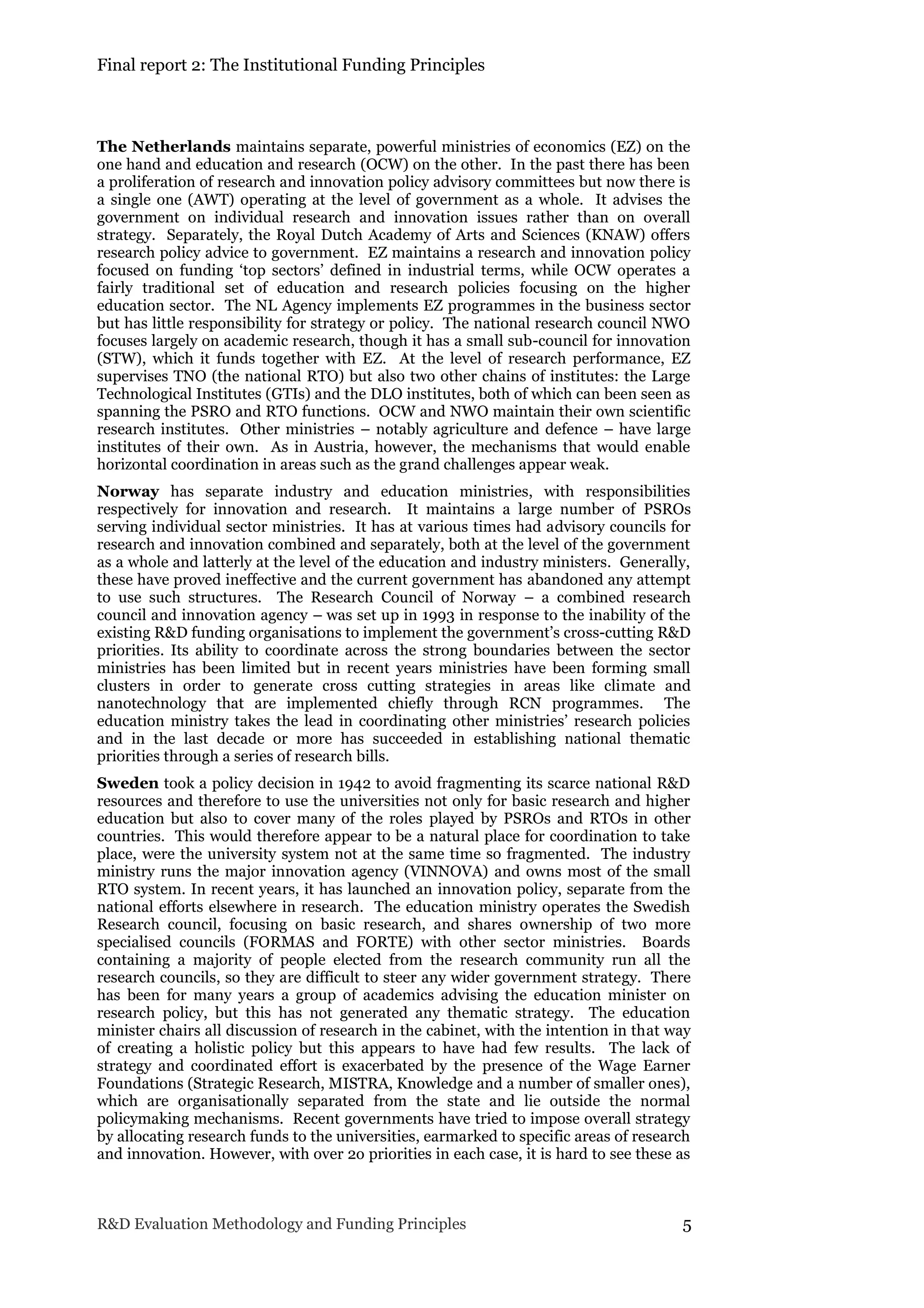 Final report 2: The Institutional Funding Principles
R&D Evaluation Methodology and Funding Principles 5
The Netherlands maintains separate, powerful ministries of economics (EZ) on the
one hand and education and research (OCW) on the other. In the past there has been
a proliferation of research and innovation policy advisory committees but now there is
a single one (AWT) operating at the level of government as a whole. It advises the
government on individual research and innovation issues rather than on overall
strategy. Separately, the Royal Dutch Academy of Arts and Sciences (KNAW) offers
research policy advice to government. EZ maintains a research and innovation policy
focused on funding ‘top sectors’ defined in industrial terms, while OCW operates a
fairly traditional set of education and research policies focusing on the higher
education sector. The NL Agency implements EZ programmes in the business sector
but has little responsibility for strategy or policy. The national research council NWO
focuses largely on academic research, though it has a small sub-council for innovation
(STW), which it funds together with EZ. At the level of research performance, EZ
supervises TNO (the national RTO) but also two other chains of institutes: the Large
Technological Institutes (GTIs) and the DLO institutes, both of which can been seen as
spanning the PSRO and RTO functions. OCW and NWO maintain their own scientific
research institutes. Other ministries – notably agriculture and defence – have large
institutes of their own. As in Austria, however, the mechanisms that would enable
horizontal coordination in areas such as the grand challenges appear weak.
Norway has separate industry and education ministries, with responsibilities
respectively for innovation and research. It maintains a large number of PSROs
serving individual sector ministries. It has at various times had advisory councils for
research and innovation combined and separately, both at the level of the government
as a whole and latterly at the level of the education and industry ministers. Generally,
these have proved ineffective and the current government has abandoned any attempt
to use such structures. The Research Council of Norway – a combined research
council and innovation agency – was set up in 1993 in response to the inability of the
existing R&D funding organisations to implement the government’s cross-cutting R&D
priorities. Its ability to coordinate across the strong boundaries between the sector
ministries has been limited but in recent years ministries have been forming small
clusters in order to generate cross cutting strategies in areas like climate and
nanotechnology that are implemented chiefly through RCN programmes. The
education ministry takes the lead in coordinating other ministries’ research policies
and in the last decade or more has succeeded in establishing national thematic
priorities through a series of research bills.
Sweden took a policy decision in 1942 to avoid fragmenting its scarce national R&D
resources and therefore to use the universities not only for basic research and higher
education but also to cover many of the roles played by PSROs and RTOs in other
countries. This would therefore appear to be a natural place for coordination to take
place, were the university system not at the same time so fragmented. The industry
ministry runs the major innovation agency (VINNOVA) and owns most of the small
RTO system. In recent years, it has launched an innovation policy, separate from the
national efforts elsewhere in research. The education ministry operates the Swedish
Research council, focusing on basic research, and shares ownership of two more
specialised councils (FORMAS and FORTE) with other sector ministries. Boards
containing a majority of people elected from the research community run all the
research councils, so they are difficult to steer any wider government strategy. There
has been for many years a group of academics advising the education minister on
research policy, but this has not generated any thematic strategy. The education
minister chairs all discussion of research in the cabinet, with the intention in that way
of creating a holistic policy but this appears to have had few results. The lack of
strategy and coordinated effort is exacerbated by the presence of the Wage Earner
Foundations (Strategic Research, MISTRA, Knowledge and a number of smaller ones),
which are organisationally separated from the state and lie outside the normal
policymaking mechanisms. Recent governments have tried to impose overall strategy
by allocating research funds to the universities, earmarked to specific areas of research
and innovation. However, with over 2o priorities in each case, it is hard to see these as
 