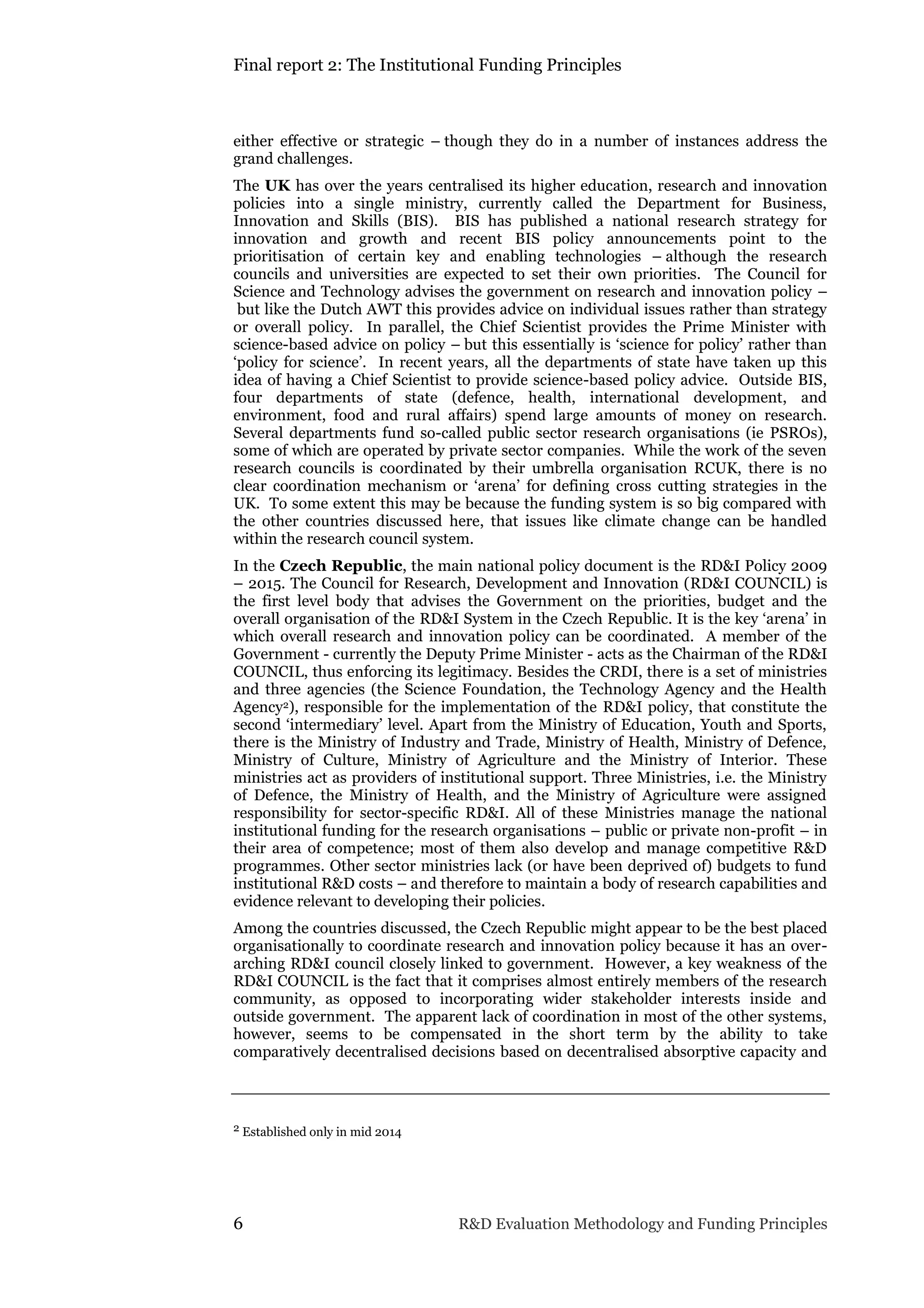 Final report 2: The Institutional Funding Principles
6 R&D Evaluation Methodology and Funding Principles
either effective or strategic – though they do in a number of instances address the
grand challenges.
The UK has over the years centralised its higher education, research and innovation
policies into a single ministry, currently called the Department for Business,
Innovation and Skills (BIS). BIS has published a national research strategy for
innovation and growth and recent BIS policy announcements point to the
prioritisation of certain key and enabling technologies – although the research
councils and universities are expected to set their own priorities. The Council for
Science and Technology advises the government on research and innovation policy –
but like the Dutch AWT this provides advice on individual issues rather than strategy
or overall policy. In parallel, the Chief Scientist provides the Prime Minister with
science-based advice on policy – but this essentially is ‘science for policy’ rather than
‘policy for science’. In recent years, all the departments of state have taken up this
idea of having a Chief Scientist to provide science-based policy advice. Outside BIS,
four departments of state (defence, health, international development, and
environment, food and rural affairs) spend large amounts of money on research.
Several departments fund so-called public sector research organisations (ie PSROs),
some of which are operated by private sector companies. While the work of the seven
research councils is coordinated by their umbrella organisation RCUK, there is no
clear coordination mechanism or ‘arena’ for defining cross cutting strategies in the
UK. To some extent this may be because the funding system is so big compared with
the other countries discussed here, that issues like climate change can be handled
within the research council system.
In the Czech Republic, the main national policy document is the RD&I Policy 2009
– 2015. The Council for Research, Development and Innovation (RD&I COUNCIL) is
the first level body that advises the Government on the priorities, budget and the
overall organisation of the RD&I System in the Czech Republic. It is the key ‘arena’ in
which overall research and innovation policy can be coordinated. A member of the
Government - currently the Deputy Prime Minister - acts as the Chairman of the RD&I
COUNCIL, thus enforcing its legitimacy. Besides the CRDI, there is a set of ministries
and three agencies (the Science Foundation, the Technology Agency and the Health
Agency2), responsible for the implementation of the RD&I policy, that constitute the
second ‘intermediary’ level. Apart from the Ministry of Education, Youth and Sports,
there is the Ministry of Industry and Trade, Ministry of Health, Ministry of Defence,
Ministry of Culture, Ministry of Agriculture and the Ministry of Interior. These
ministries act as providers of institutional support. Three Ministries, i.e. the Ministry
of Defence, the Ministry of Health, and the Ministry of Agriculture were assigned
responsibility for sector-specific RD&I. All of these Ministries manage the national
institutional funding for the research organisations – public or private non-profit – in
their area of competence; most of them also develop and manage competitive R&D
programmes. Other sector ministries lack (or have been deprived of) budgets to fund
institutional R&D costs – and therefore to maintain a body of research capabilities and
evidence relevant to developing their policies.
Among the countries discussed, the Czech Republic might appear to be the best placed
organisationally to coordinate research and innovation policy because it has an over-
arching RD&I council closely linked to government. However, a key weakness of the
RD&I COUNCIL is the fact that it comprises almost entirely members of the research
community, as opposed to incorporating wider stakeholder interests inside and
outside government. The apparent lack of coordination in most of the other systems,
however, seems to be compensated in the short term by the ability to take
comparatively decentralised decisions based on decentralised absorptive capacity and
2 Established only in mid 2014
 