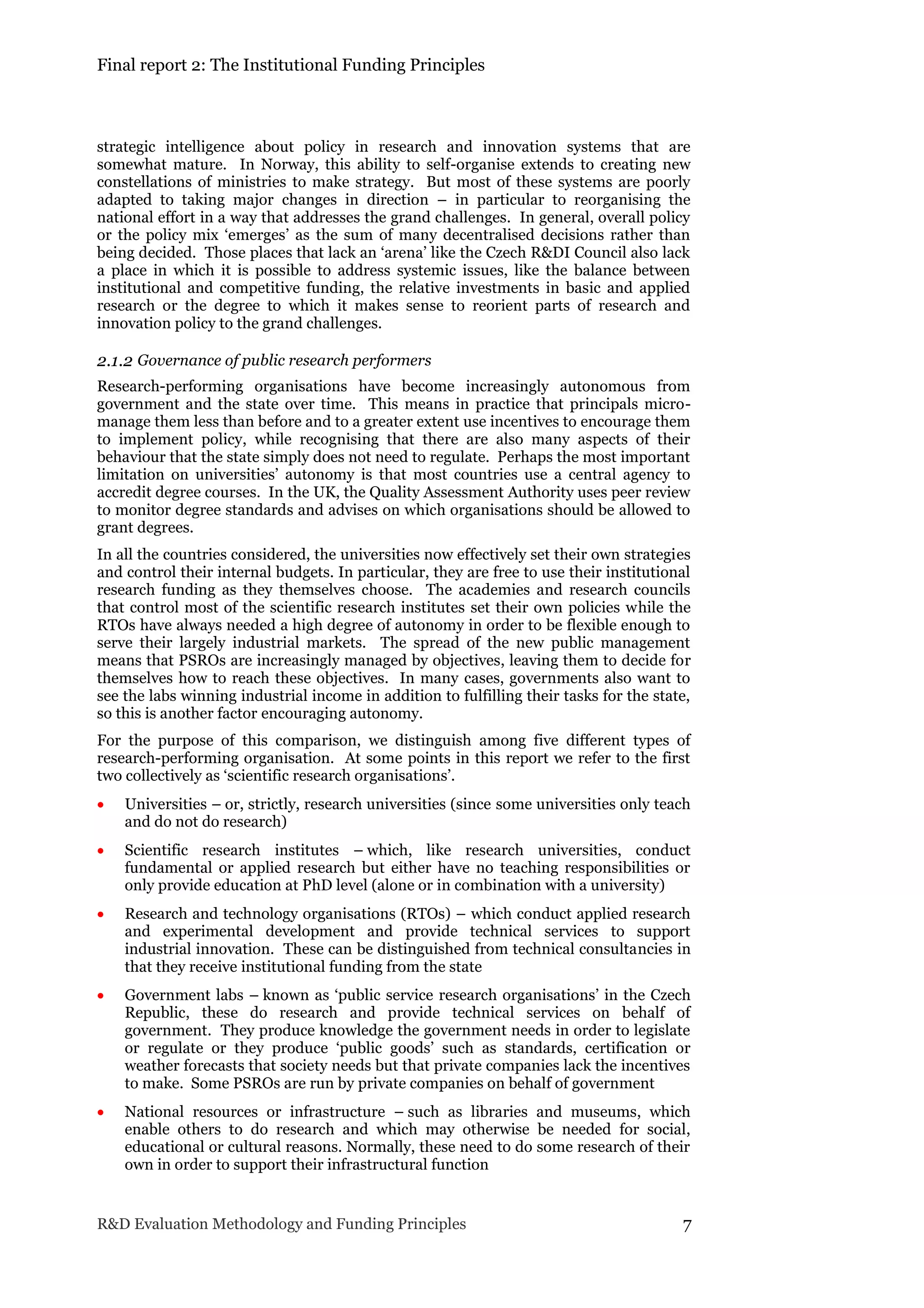 Final report 2: The Institutional Funding Principles
R&D Evaluation Methodology and Funding Principles 7
strategic intelligence about policy in research and innovation systems that are
somewhat mature. In Norway, this ability to self-organise extends to creating new
constellations of ministries to make strategy. But most of these systems are poorly
adapted to taking major changes in direction – in particular to reorganising the
national effort in a way that addresses the grand challenges. In general, overall policy
or the policy mix ‘emerges’ as the sum of many decentralised decisions rather than
being decided. Those places that lack an ‘arena’ like the Czech R&DI Council also lack
a place in which it is possible to address systemic issues, like the balance between
institutional and competitive funding, the relative investments in basic and applied
research or the degree to which it makes sense to reorient parts of research and
innovation policy to the grand challenges.
2.1.2 Governance of public research performers
Research-performing organisations have become increasingly autonomous from
government and the state over time. This means in practice that principals micro-
manage them less than before and to a greater extent use incentives to encourage them
to implement policy, while recognising that there are also many aspects of their
behaviour that the state simply does not need to regulate. Perhaps the most important
limitation on universities’ autonomy is that most countries use a central agency to
accredit degree courses. In the UK, the Quality Assessment Authority uses peer review
to monitor degree standards and advises on which organisations should be allowed to
grant degrees.
In all the countries considered, the universities now effectively set their own strategies
and control their internal budgets. In particular, they are free to use their institutional
research funding as they themselves choose. The academies and research councils
that control most of the scientific research institutes set their own policies while the
RTOs have always needed a high degree of autonomy in order to be flexible enough to
serve their largely industrial markets. The spread of the new public management
means that PSROs are increasingly managed by objectives, leaving them to decide for
themselves how to reach these objectives. In many cases, governments also want to
see the labs winning industrial income in addition to fulfilling their tasks for the state,
so this is another factor encouraging autonomy.
For the purpose of this comparison, we distinguish among five different types of
research-performing organisation. At some points in this report we refer to the first
two collectively as ‘scientific research organisations’.
 Universities – or, strictly, research universities (since some universities only teach
and do not do research)
 Scientific research institutes – which, like research universities, conduct
fundamental or applied research but either have no teaching responsibilities or
only provide education at PhD level (alone or in combination with a university)
 Research and technology organisations (RTOs) – which conduct applied research
and experimental development and provide technical services to support
industrial innovation. These can be distinguished from technical consultancies in
that they receive institutional funding from the state
 Government labs – known as ‘public service research organisations’ in the Czech
Republic, these do research and provide technical services on behalf of
government. They produce knowledge the government needs in order to legislate
or regulate or they produce ‘public goods’ such as standards, certification or
weather forecasts that society needs but that private companies lack the incentives
to make. Some PSROs are run by private companies on behalf of government
 National resources or infrastructure – such as libraries and museums, which
enable others to do research and which may otherwise be needed for social,
educational or cultural reasons. Normally, these need to do some research of their
own in order to support their infrastructural function
 