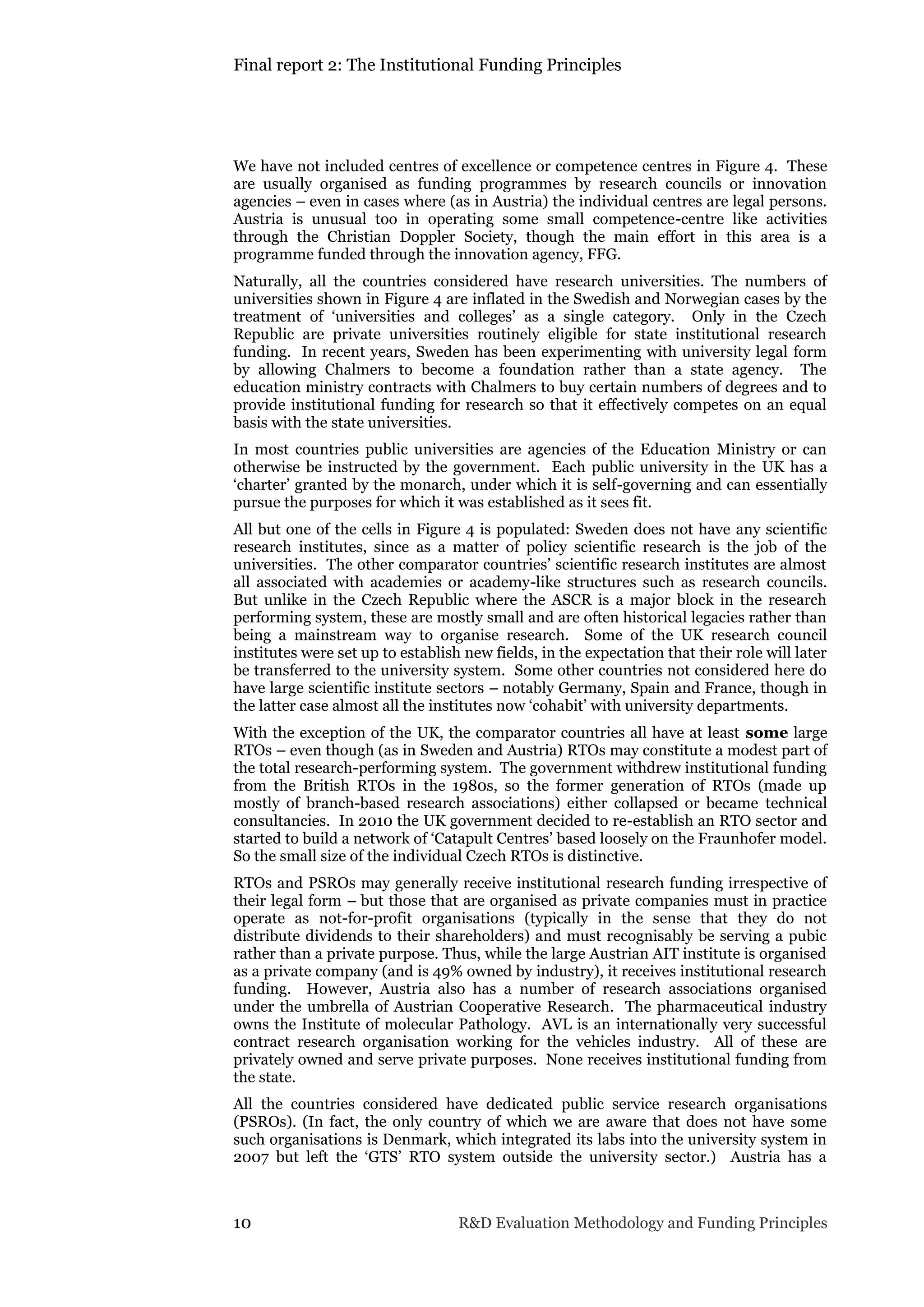 Final report 2: The Institutional Funding Principles
10 R&D Evaluation Methodology and Funding Principles
We have not included centres of excellence or competence centres in Figure 4. These
are usually organised as funding programmes by research councils or innovation
agencies – even in cases where (as in Austria) the individual centres are legal persons.
Austria is unusual too in operating some small competence-centre like activities
through the Christian Doppler Society, though the main effort in this area is a
programme funded through the innovation agency, FFG.
Naturally, all the countries considered have research universities. The numbers of
universities shown in Figure 4 are inflated in the Swedish and Norwegian cases by the
treatment of ‘universities and colleges’ as a single category. Only in the Czech
Republic are private universities routinely eligible for state institutional research
funding. In recent years, Sweden has been experimenting with university legal form
by allowing Chalmers to become a foundation rather than a state agency. The
education ministry contracts with Chalmers to buy certain numbers of degrees and to
provide institutional funding for research so that it effectively competes on an equal
basis with the state universities.
In most countries public universities are agencies of the Education Ministry or can
otherwise be instructed by the government. Each public university in the UK has a
‘charter’ granted by the monarch, under which it is self-governing and can essentially
pursue the purposes for which it was established as it sees fit.
All but one of the cells in Figure 4 is populated: Sweden does not have any scientific
research institutes, since as a matter of policy scientific research is the job of the
universities. The other comparator countries’ scientific research institutes are almost
all associated with academies or academy-like structures such as research councils.
But unlike in the Czech Republic where the ASCR is a major block in the research
performing system, these are mostly small and are often historical legacies rather than
being a mainstream way to organise research. Some of the UK research council
institutes were set up to establish new fields, in the expectation that their role will later
be transferred to the university system. Some other countries not considered here do
have large scientific institute sectors – notably Germany, Spain and France, though in
the latter case almost all the institutes now ‘cohabit’ with university departments.
With the exception of the UK, the comparator countries all have at least some large
RTOs – even though (as in Sweden and Austria) RTOs may constitute a modest part of
the total research-performing system. The government withdrew institutional funding
from the British RTOs in the 1980s, so the former generation of RTOs (made up
mostly of branch-based research associations) either collapsed or became technical
consultancies. In 2010 the UK government decided to re-establish an RTO sector and
started to build a network of ‘Catapult Centres’ based loosely on the Fraunhofer model.
So the small size of the individual Czech RTOs is distinctive.
RTOs and PSROs may generally receive institutional research funding irrespective of
their legal form – but those that are organised as private companies must in practice
operate as not-for-profit organisations (typically in the sense that they do not
distribute dividends to their shareholders) and must recognisably be serving a pubic
rather than a private purpose. Thus, while the large Austrian AIT institute is organised
as a private company (and is 49% owned by industry), it receives institutional research
funding. However, Austria also has a number of research associations organised
under the umbrella of Austrian Cooperative Research. The pharmaceutical industry
owns the Institute of molecular Pathology. AVL is an internationally very successful
contract research organisation working for the vehicles industry. All of these are
privately owned and serve private purposes. None receives institutional funding from
the state.
All the countries considered have dedicated public service research organisations
(PSROs). (In fact, the only country of which we are aware that does not have some
such organisations is Denmark, which integrated its labs into the university system in
2007 but left the ‘GTS’ RTO system outside the university sector.) Austria has a
 