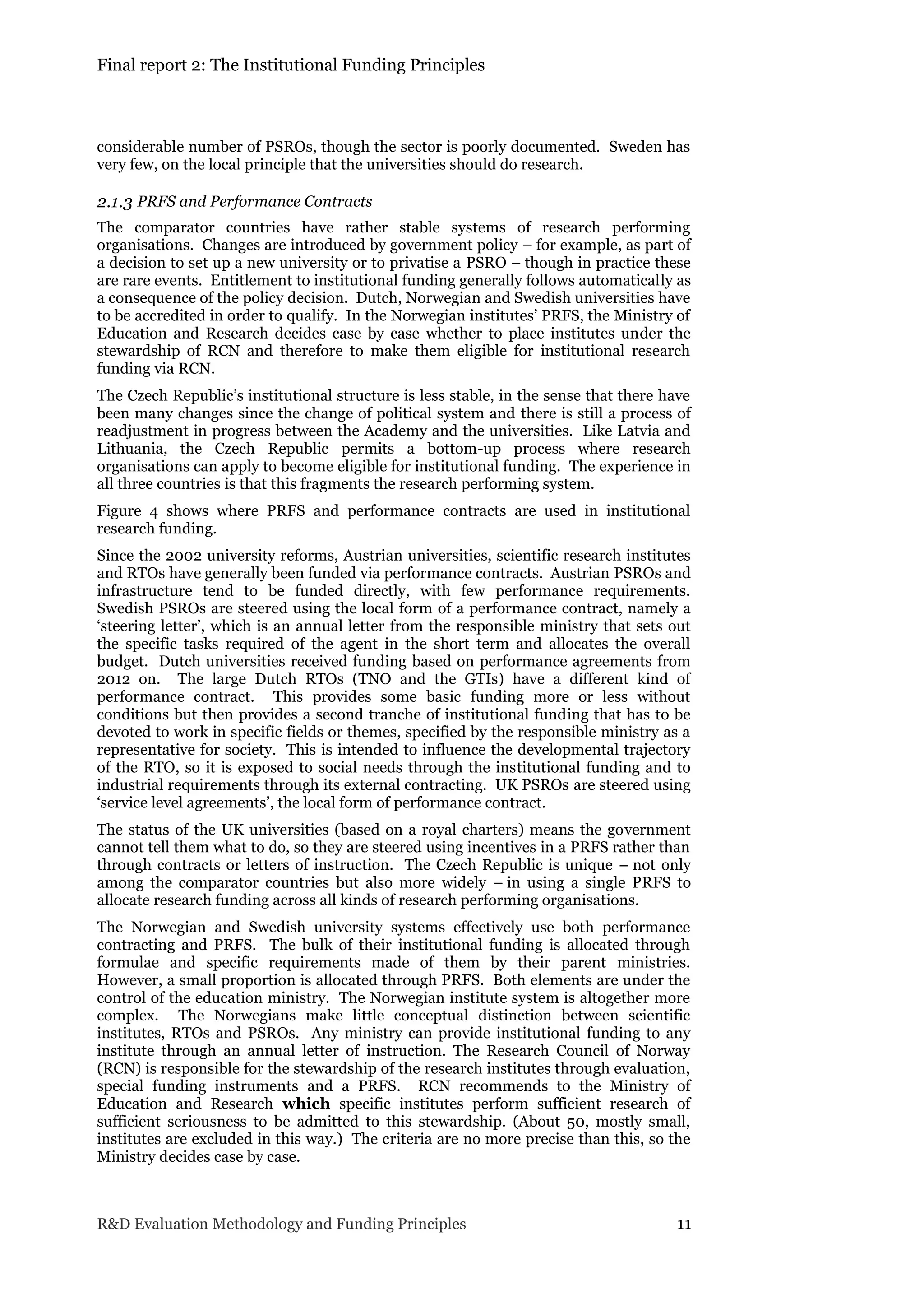 Final report 2: The Institutional Funding Principles
R&D Evaluation Methodology and Funding Principles 11
considerable number of PSROs, though the sector is poorly documented. Sweden has
very few, on the local principle that the universities should do research.
2.1.3 PRFS and Performance Contracts
The comparator countries have rather stable systems of research performing
organisations. Changes are introduced by government policy – for example, as part of
a decision to set up a new university or to privatise a PSRO – though in practice these
are rare events. Entitlement to institutional funding generally follows automatically as
a consequence of the policy decision. Dutch, Norwegian and Swedish universities have
to be accredited in order to qualify. In the Norwegian institutes’ PRFS, the Ministry of
Education and Research decides case by case whether to place institutes under the
stewardship of RCN and therefore to make them eligible for institutional research
funding via RCN.
The Czech Republic’s institutional structure is less stable, in the sense that there have
been many changes since the change of political system and there is still a process of
readjustment in progress between the Academy and the universities. Like Latvia and
Lithuania, the Czech Republic permits a bottom-up process where research
organisations can apply to become eligible for institutional funding. The experience in
all three countries is that this fragments the research performing system.
Figure 4 shows where PRFS and performance contracts are used in institutional
research funding.
Since the 2002 university reforms, Austrian universities, scientific research institutes
and RTOs have generally been funded via performance contracts. Austrian PSROs and
infrastructure tend to be funded directly, with few performance requirements.
Swedish PSROs are steered using the local form of a performance contract, namely a
‘steering letter’, which is an annual letter from the responsible ministry that sets out
the specific tasks required of the agent in the short term and allocates the overall
budget. Dutch universities received funding based on performance agreements from
2012 on. The large Dutch RTOs (TNO and the GTIs) have a different kind of
performance contract. This provides some basic funding more or less without
conditions but then provides a second tranche of institutional funding that has to be
devoted to work in specific fields or themes, specified by the responsible ministry as a
representative for society. This is intended to influence the developmental trajectory
of the RTO, so it is exposed to social needs through the institutional funding and to
industrial requirements through its external contracting. UK PSROs are steered using
‘service level agreements’, the local form of performance contract.
The status of the UK universities (based on a royal charters) means the government
cannot tell them what to do, so they are steered using incentives in a PRFS rather than
through contracts or letters of instruction. The Czech Republic is unique – not only
among the comparator countries but also more widely – in using a single PRFS to
allocate research funding across all kinds of research performing organisations.
The Norwegian and Swedish university systems effectively use both performance
contracting and PRFS. The bulk of their institutional funding is allocated through
formulae and specific requirements made of them by their parent ministries.
However, a small proportion is allocated through PRFS. Both elements are under the
control of the education ministry. The Norwegian institute system is altogether more
complex. The Norwegians make little conceptual distinction between scientific
institutes, RTOs and PSROs. Any ministry can provide institutional funding to any
institute through an annual letter of instruction. The Research Council of Norway
(RCN) is responsible for the stewardship of the research institutes through evaluation,
special funding instruments and a PRFS. RCN recommends to the Ministry of
Education and Research which specific institutes perform sufficient research of
sufficient seriousness to be admitted to this stewardship. (About 50, mostly small,
institutes are excluded in this way.) The criteria are no more precise than this, so the
Ministry decides case by case.
 