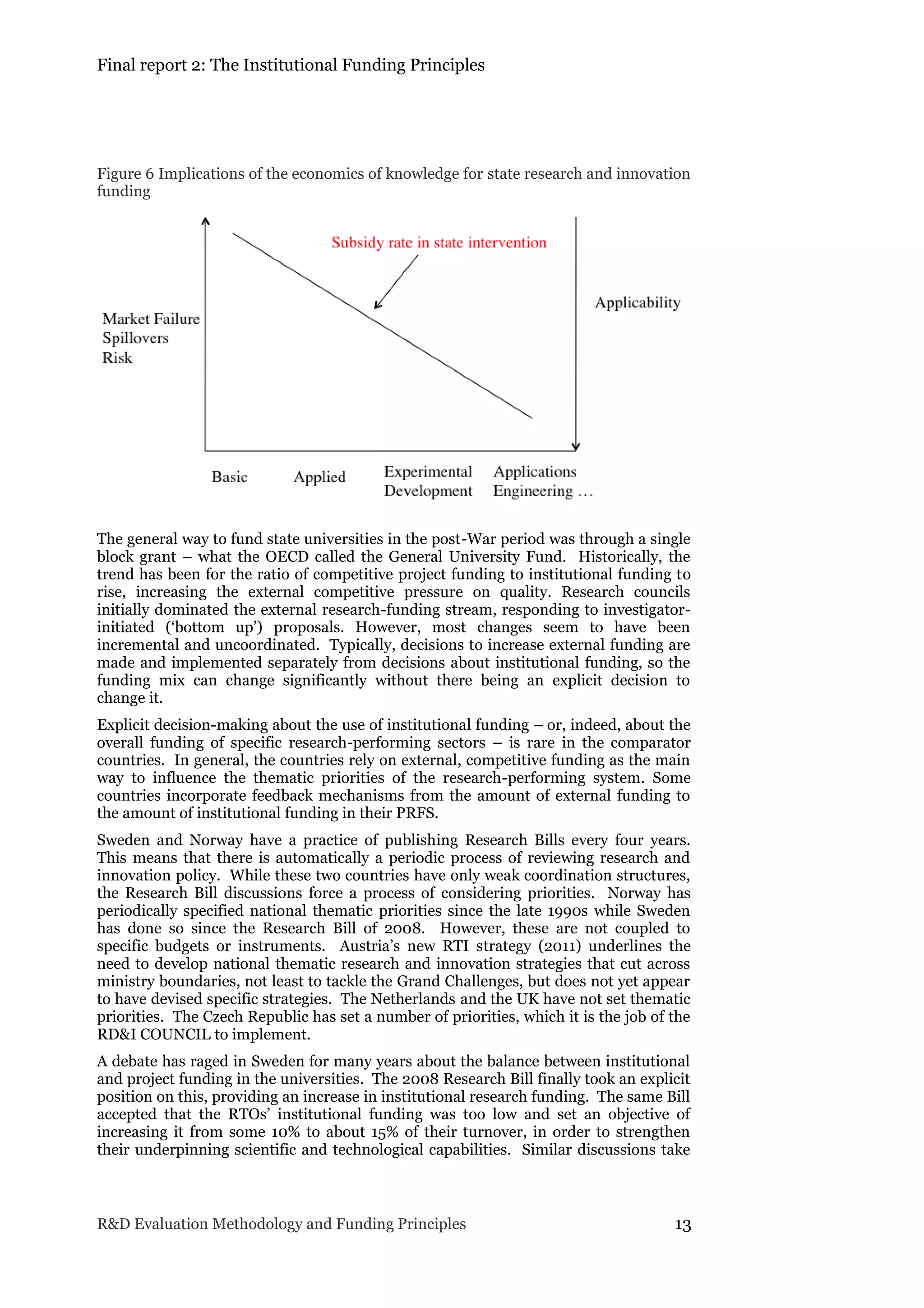 Final report 2: The Institutional Funding Principles
R&D Evaluation Methodology and Funding Principles 13
Figure 6 Implications of the economics of knowledge for state research and innovation
funding
The general way to fund state universities in the post-War period was through a single
block grant – what the OECD called the General University Fund. Historically, the
trend has been for the ratio of competitive project funding to institutional funding to
rise, increasing the external competitive pressure on quality. Research councils
initially dominated the external research-funding stream, responding to investigator-
initiated (‘bottom up’) proposals. However, most changes seem to have been
incremental and uncoordinated. Typically, decisions to increase external funding are
made and implemented separately from decisions about institutional funding, so the
funding mix can change significantly without there being an explicit decision to
change it.
Explicit decision-making about the use of institutional funding – or, indeed, about the
overall funding of specific research-performing sectors – is rare in the comparator
countries. In general, the countries rely on external, competitive funding as the main
way to influence the thematic priorities of the research-performing system. Some
countries incorporate feedback mechanisms from the amount of external funding to
the amount of institutional funding in their PRFS.
Sweden and Norway have a practice of publishing Research Bills every four years.
This means that there is automatically a periodic process of reviewing research and
innovation policy. While these two countries have only weak coordination structures,
the Research Bill discussions force a process of considering priorities. Norway has
periodically specified national thematic priorities since the late 1990s while Sweden
has done so since the Research Bill of 2008. However, these are not coupled to
specific budgets or instruments. Austria’s new RTI strategy (2011) underlines the
need to develop national thematic research and innovation strategies that cut across
ministry boundaries, not least to tackle the Grand Challenges, but does not yet appear
to have devised specific strategies. The Netherlands and the UK have not set thematic
priorities. The Czech Republic has set a number of priorities, which it is the job of the
RD&I COUNCIL to implement.
A debate has raged in Sweden for many years about the balance between institutional
and project funding in the universities. The 2008 Research Bill finally took an explicit
position on this, providing an increase in institutional research funding. The same Bill
accepted that the RTOs’ institutional funding was too low and set an objective of
increasing it from some 10% to about 15% of their turnover, in order to strengthen
their underpinning scientific and technological capabilities. Similar discussions take
 