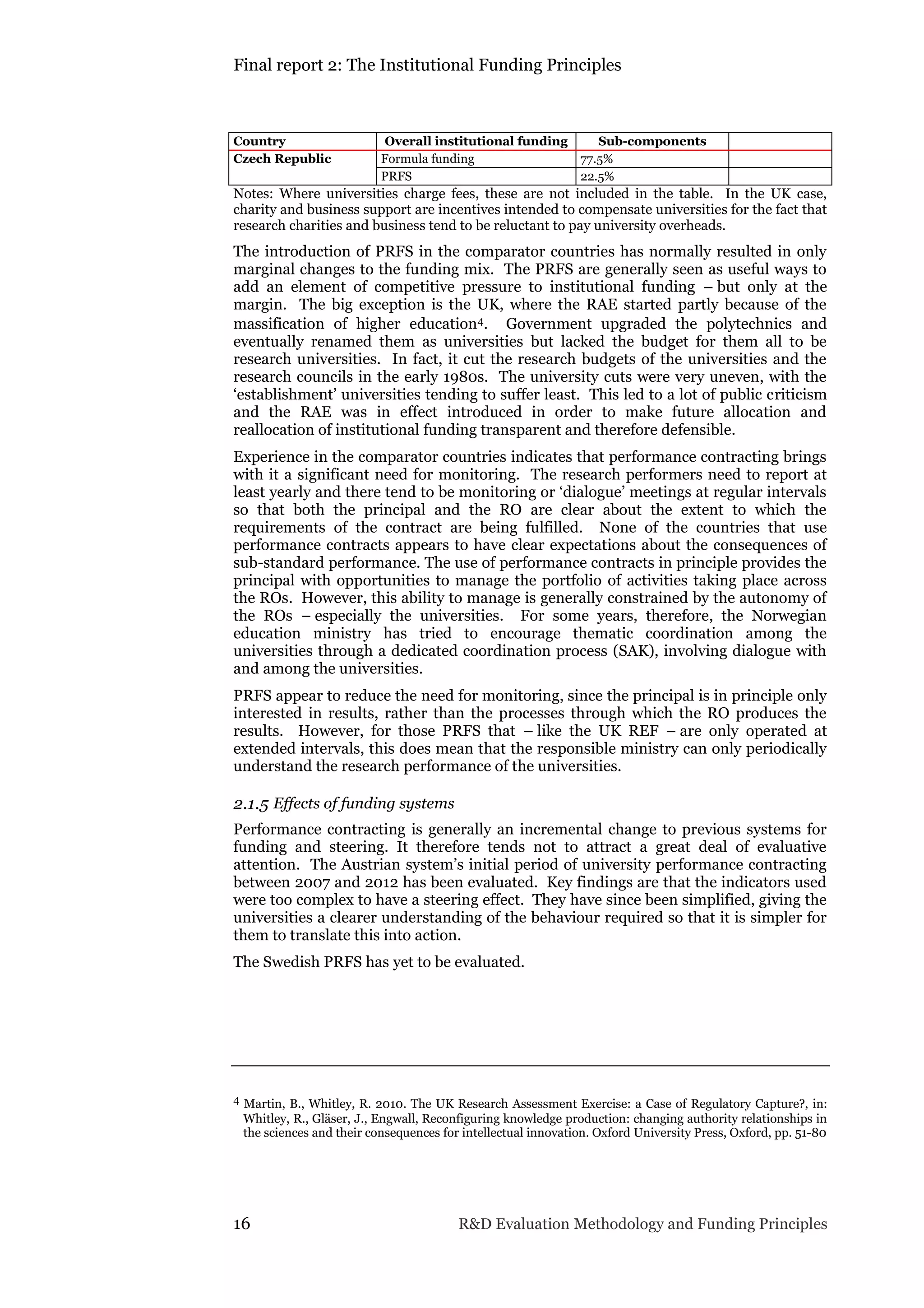 Final report 2: The Institutional Funding Principles
16 R&D Evaluation Methodology and Funding Principles
Country Overall institutional funding Sub-components
Czech Republic Formula funding 77.5%
PRFS 22.5%
Notes: Where universities charge fees, these are not included in the table. In the UK case,
charity and business support are incentives intended to compensate universities for the fact that
research charities and business tend to be reluctant to pay university overheads.
The introduction of PRFS in the comparator countries has normally resulted in only
marginal changes to the funding mix. The PRFS are generally seen as useful ways to
add an element of competitive pressure to institutional funding – but only at the
margin. The big exception is the UK, where the RAE started partly because of the
massification of higher education4. Government upgraded the polytechnics and
eventually renamed them as universities but lacked the budget for them all to be
research universities. In fact, it cut the research budgets of the universities and the
research councils in the early 1980s. The university cuts were very uneven, with the
‘establishment’ universities tending to suffer least. This led to a lot of public criticism
and the RAE was in effect introduced in order to make future allocation and
reallocation of institutional funding transparent and therefore defensible.
Experience in the comparator countries indicates that performance contracting brings
with it a significant need for monitoring. The research performers need to report at
least yearly and there tend to be monitoring or ‘dialogue’ meetings at regular intervals
so that both the principal and the RO are clear about the extent to which the
requirements of the contract are being fulfilled. None of the countries that use
performance contracts appears to have clear expectations about the consequences of
sub-standard performance. The use of performance contracts in principle provides the
principal with opportunities to manage the portfolio of activities taking place across
the ROs. However, this ability to manage is generally constrained by the autonomy of
the ROs – especially the universities. For some years, therefore, the Norwegian
education ministry has tried to encourage thematic coordination among the
universities through a dedicated coordination process (SAK), involving dialogue with
and among the universities.
PRFS appear to reduce the need for monitoring, since the principal is in principle only
interested in results, rather than the processes through which the RO produces the
results. However, for those PRFS that – like the UK REF – are only operated at
extended intervals, this does mean that the responsible ministry can only periodically
understand the research performance of the universities.
2.1.5 Effects of funding systems
Performance contracting is generally an incremental change to previous systems for
funding and steering. It therefore tends not to attract a great deal of evaluative
attention. The Austrian system’s initial period of university performance contracting
between 2007 and 2012 has been evaluated. Key findings are that the indicators used
were too complex to have a steering effect. They have since been simplified, giving the
universities a clearer understanding of the behaviour required so that it is simpler for
them to translate this into action.
The Swedish PRFS has yet to be evaluated.
4 Martin, B., Whitley, R. 2010. The UK Research Assessment Exercise: a Case of Regulatory Capture?, in:
Whitley, R., Gläser, J., Engwall, Reconfiguring knowledge production: changing authority relationships in
the sciences and their consequences for intellectual innovation. Oxford University Press, Oxford, pp. 51-80
 