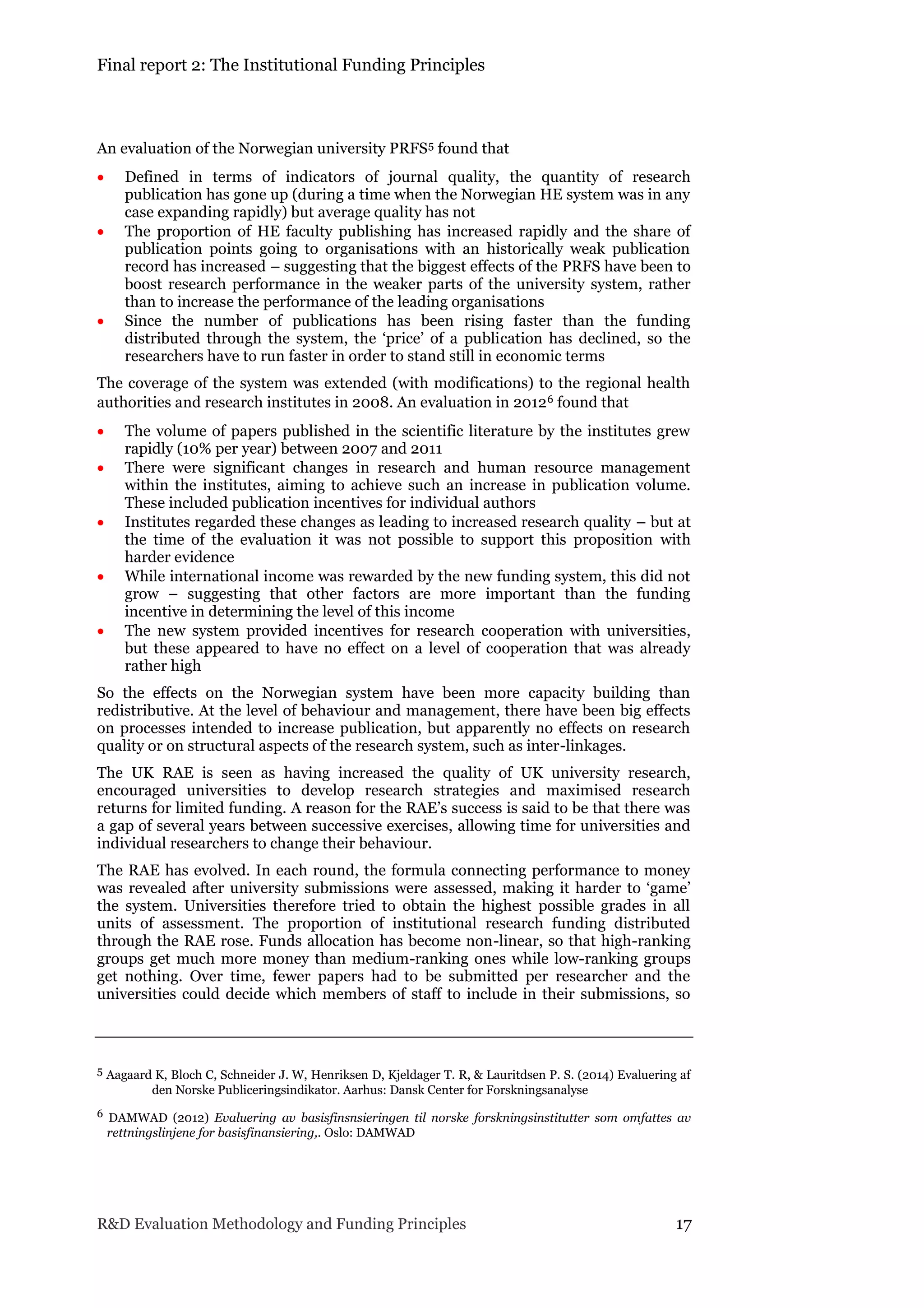 Final report 2: The Institutional Funding Principles
R&D Evaluation Methodology and Funding Principles 17
An evaluation of the Norwegian university PRFS5 found that
 Defined in terms of indicators of journal quality, the quantity of research
publication has gone up (during a time when the Norwegian HE system was in any
case expanding rapidly) but average quality has not
 The proportion of HE faculty publishing has increased rapidly and the share of
publication points going to organisations with an historically weak publication
record has increased – suggesting that the biggest effects of the PRFS have been to
boost research performance in the weaker parts of the university system, rather
than to increase the performance of the leading organisations
 Since the number of publications has been rising faster than the funding
distributed through the system, the ‘price’ of a publication has declined, so the
researchers have to run faster in order to stand still in economic terms
The coverage of the system was extended (with modifications) to the regional health
authorities and research institutes in 2008. An evaluation in 20126 found that
 The volume of papers published in the scientific literature by the institutes grew
rapidly (10% per year) between 2007 and 2011
 There were significant changes in research and human resource management
within the institutes, aiming to achieve such an increase in publication volume.
These included publication incentives for individual authors
 Institutes regarded these changes as leading to increased research quality – but at
the time of the evaluation it was not possible to support this proposition with
harder evidence
 While international income was rewarded by the new funding system, this did not
grow – suggesting that other factors are more important than the funding
incentive in determining the level of this income
 The new system provided incentives for research cooperation with universities,
but these appeared to have no effect on a level of cooperation that was already
rather high
So the effects on the Norwegian system have been more capacity building than
redistributive. At the level of behaviour and management, there have been big effects
on processes intended to increase publication, but apparently no effects on research
quality or on structural aspects of the research system, such as inter-linkages.
The UK RAE is seen as having increased the quality of UK university research,
encouraged universities to develop research strategies and maximised research
returns for limited funding. A reason for the RAE’s success is said to be that there was
a gap of several years between successive exercises, allowing time for universities and
individual researchers to change their behaviour.
The RAE has evolved. In each round, the formula connecting performance to money
was revealed after university submissions were assessed, making it harder to ‘game’
the system. Universities therefore tried to obtain the highest possible grades in all
units of assessment. The proportion of institutional research funding distributed
through the RAE rose. Funds allocation has become non-linear, so that high-ranking
groups get much more money than medium-ranking ones while low-ranking groups
get nothing. Over time, fewer papers had to be submitted per researcher and the
universities could decide which members of staff to include in their submissions, so
5 Aagaard K, Bloch C, Schneider J. W, Henriksen D, Kjeldager T. R, & Lauritdsen P. S. (2014) Evaluering af
den Norske Publiceringsindikator. Aarhus: Dansk Center for Forskningsanalyse
6 DAMWAD (2012) Evaluering av basisfinsnsieringen til norske forskningsinstitutter som omfattes av
rettningslinjene for basisfinansiering,. Oslo: DAMWAD
 