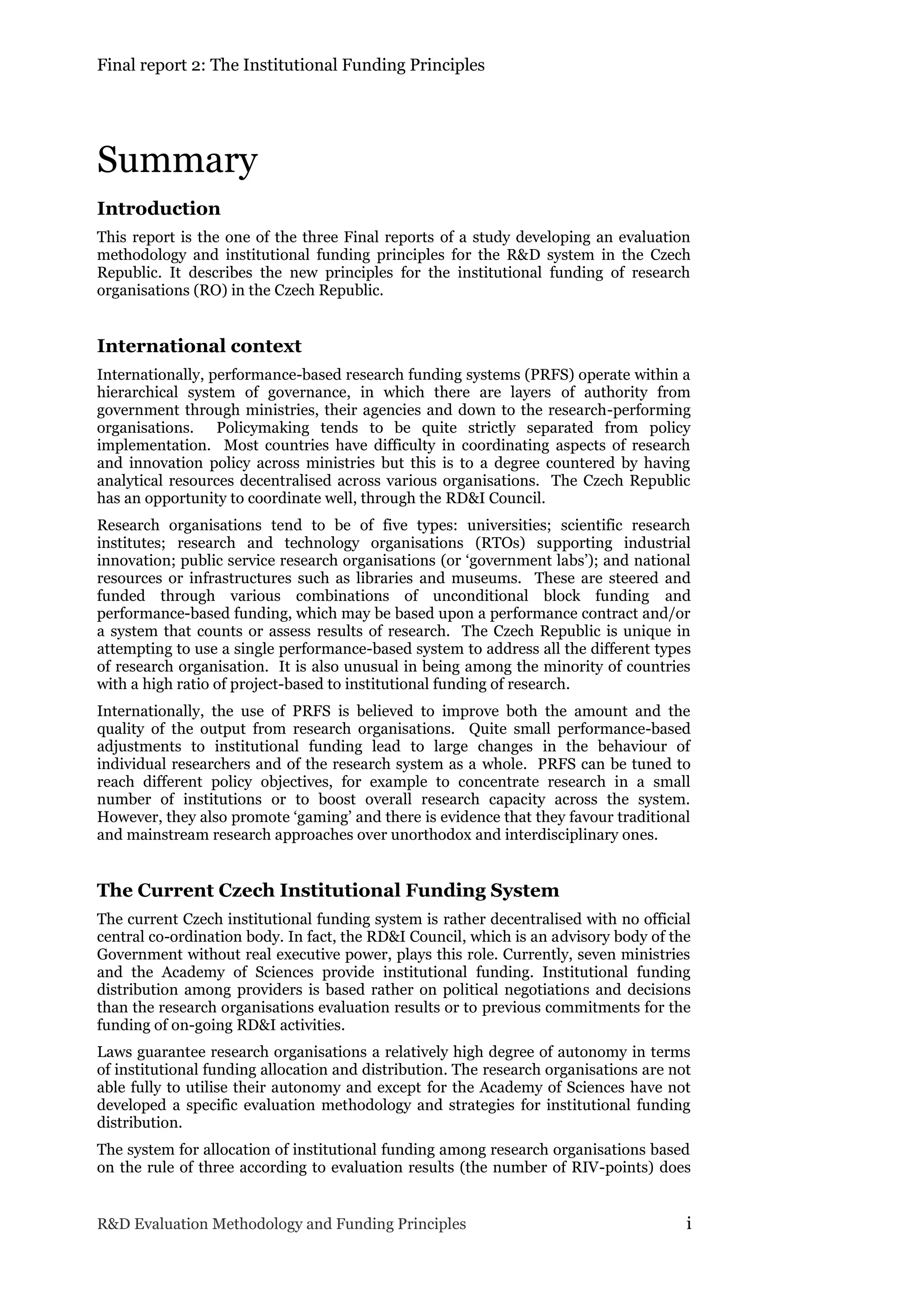 Final report 2: The Institutional Funding Principles
R&D Evaluation Methodology and Funding Principles i
Summary
Introduction
This report is the one of the three Final reports of a study developing an evaluation
methodology and institutional funding principles for the R&D system in the Czech
Republic. It describes the new principles for the institutional funding of research
organisations (RO) in the Czech Republic.
International context
Internationally, performance-based research funding systems (PRFS) operate within a
hierarchical system of governance, in which there are layers of authority from
government through ministries, their agencies and down to the research-performing
organisations. Policymaking tends to be quite strictly separated from policy
implementation. Most countries have difficulty in coordinating aspects of research
and innovation policy across ministries but this is to a degree countered by having
analytical resources decentralised across various organisations. The Czech Republic
has an opportunity to coordinate well, through the RD&I Council.
Research organisations tend to be of five types: universities; scientific research
institutes; research and technology organisations (RTOs) supporting industrial
innovation; public service research organisations (or ‘government labs’); and national
resources or infrastructures such as libraries and museums. These are steered and
funded through various combinations of unconditional block funding and
performance-based funding, which may be based upon a performance contract and/or
a system that counts or assess results of research. The Czech Republic is unique in
attempting to use a single performance-based system to address all the different types
of research organisation. It is also unusual in being among the minority of countries
with a high ratio of project-based to institutional funding of research.
Internationally, the use of PRFS is believed to improve both the amount and the
quality of the output from research organisations. Quite small performance-based
adjustments to institutional funding lead to large changes in the behaviour of
individual researchers and of the research system as a whole. PRFS can be tuned to
reach different policy objectives, for example to concentrate research in a small
number of institutions or to boost overall research capacity across the system.
However, they also promote ‘gaming’ and there is evidence that they favour traditional
and mainstream research approaches over unorthodox and interdisciplinary ones.
The Current Czech Institutional Funding System
The current Czech institutional funding system is rather decentralised with no official
central co-ordination body. In fact, the RD&I Council, which is an advisory body of the
Government without real executive power, plays this role. Currently, seven ministries
and the Academy of Sciences provide institutional funding. Institutional funding
distribution among providers is based rather on political negotiations and decisions
than the research organisations evaluation results or to previous commitments for the
funding of on-going RD&I activities.
Laws guarantee research organisations a relatively high degree of autonomy in terms
of institutional funding allocation and distribution. The research organisations are not
able fully to utilise their autonomy and except for the Academy of Sciences have not
developed a specific evaluation methodology and strategies for institutional funding
distribution.
The system for allocation of institutional funding among research organisations based
on the rule of three according to evaluation results (the number of RIV-points) does
 