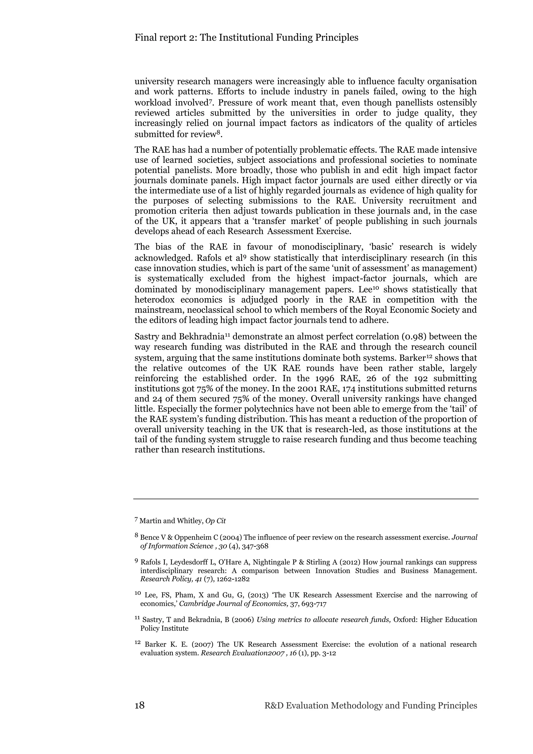 Final report 2: The Institutional Funding Principles
18 R&D Evaluation Methodology and Funding Principles
university research managers were increasingly able to influence faculty organisation
and work patterns. Efforts to include industry in panels failed, owing to the high
workload involved7. Pressure of work meant that, even though panellists ostensibly
reviewed articles submitted by the universities in order to judge quality, they
increasingly relied on journal impact factors as indicators of the quality of articles
submitted for review8.
The RAE has had a number of potentially problematic effects. The RAE made intensive
use of learned societies, subject associations and professional societies to nominate
potential panelists. More broadly, those who publish in and edit high impact factor
journals dominate panels. High impact factor journals are used either directly or via
the intermediate use of a list of highly regarded journals as evidence of high quality for
the purposes of selecting submissions to the RAE. University recruitment and
promotion criteria then adjust towards publication in these journals and, in the case
of the UK, it appears that a ‘transfer market’ of people publishing in such journals
develops ahead of each Research Assessment Exercise.
The bias of the RAE in favour of monodisciplinary, ‘basic’ research is widely
acknowledged. Rafols et al9 show statistically that interdisciplinary research (in this
case innovation studies, which is part of the same ‘unit of assessment’ as management)
is systematically excluded from the highest impact-factor journals, which are
dominated by monodisciplinary management papers. Lee10 shows statistically that
heterodox economics is adjudged poorly in the RAE in competition with the
mainstream, neoclassical school to which members of the Royal Economic Society and
the editors of leading high impact factor journals tend to adhere.
Sastry and Bekhradnia11 demonstrate an almost perfect correlation (0.98) between the
way research funding was distributed in the RAE and through the research council
system, arguing that the same institutions dominate both systems. Barker12 shows that
the relative outcomes of the UK RAE rounds have been rather stable, largely
reinforcing the established order. In the 1996 RAE, 26 of the 192 submitting
institutions got 75% of the money. In the 2001 RAE, 174 institutions submitted returns
and 24 of them secured 75% of the money. Overall university rankings have changed
little. Especially the former polytechnics have not been able to emerge from the ‘tail’ of
the RAE system’s funding distribution. This has meant a reduction of the proportion of
overall university teaching in the UK that is research-led, as those institutions at the
tail of the funding system struggle to raise research funding and thus become teaching
rather than research institutions.
7 Martin and Whitley, Op Cit
8 Bence V & Oppenheim C (2004) The influence of peer review on the research assessment exercise. Journal
of Information Science , 30 (4), 347-368
9 Rafols I, Leydesdorff L, O'Hare A, Nightingale P & Stirling A (2012) How journal rankings can suppress
interdisciplinary research: A comparison between Innovation Studies and Business Management.
Research Policy, 41 (7), 1262-1282
10 Lee, FS, Pham, X and Gu, G, (2013) ‘The UK Research Assessment Exercise and the narrowing of
economics,’ Cambridge Journal of Economics, 37, 693-717
11 Sastry, T and Bekradnia, B (2006) Using metrics to allocate research funds, Oxford: Higher Education
Policy Institute
12 Barker K. E. (2007) The UK Research Assessment Exercise: the evolution of a national research
evaluation system. Research Evaluation2007 , 16 (1), pp. 3-12
 