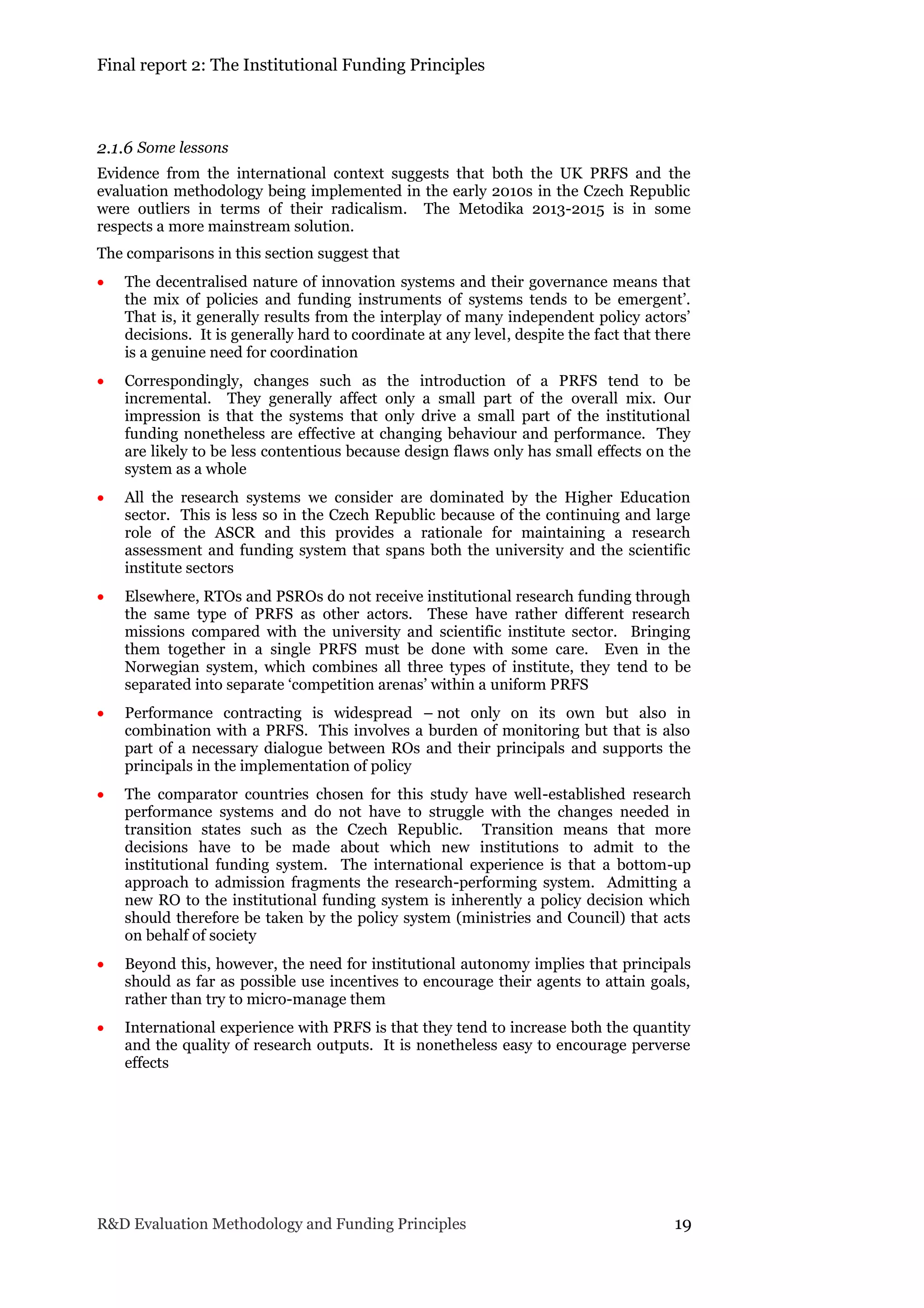 Final report 2: The Institutional Funding Principles
R&D Evaluation Methodology and Funding Principles 19
2.1.6 Some lessons
Evidence from the international context suggests that both the UK PRFS and the
evaluation methodology being implemented in the early 2010s in the Czech Republic
were outliers in terms of their radicalism. The Metodika 2013-2015 is in some
respects a more mainstream solution.
The comparisons in this section suggest that
 The decentralised nature of innovation systems and their governance means that
the mix of policies and funding instruments of systems tends to be emergent’.
That is, it generally results from the interplay of many independent policy actors’
decisions. It is generally hard to coordinate at any level, despite the fact that there
is a genuine need for coordination
 Correspondingly, changes such as the introduction of a PRFS tend to be
incremental. They generally affect only a small part of the overall mix. Our
impression is that the systems that only drive a small part of the institutional
funding nonetheless are effective at changing behaviour and performance. They
are likely to be less contentious because design flaws only has small effects on the
system as a whole
 All the research systems we consider are dominated by the Higher Education
sector. This is less so in the Czech Republic because of the continuing and large
role of the ASCR and this provides a rationale for maintaining a research
assessment and funding system that spans both the university and the scientific
institute sectors
 Elsewhere, RTOs and PSROs do not receive institutional research funding through
the same type of PRFS as other actors. These have rather different research
missions compared with the university and scientific institute sector. Bringing
them together in a single PRFS must be done with some care. Even in the
Norwegian system, which combines all three types of institute, they tend to be
separated into separate ‘competition arenas’ within a uniform PRFS
 Performance contracting is widespread – not only on its own but also in
combination with a PRFS. This involves a burden of monitoring but that is also
part of a necessary dialogue between ROs and their principals and supports the
principals in the implementation of policy
 The comparator countries chosen for this study have well-established research
performance systems and do not have to struggle with the changes needed in
transition states such as the Czech Republic. Transition means that more
decisions have to be made about which new institutions to admit to the
institutional funding system. The international experience is that a bottom-up
approach to admission fragments the research-performing system. Admitting a
new RO to the institutional funding system is inherently a policy decision which
should therefore be taken by the policy system (ministries and Council) that acts
on behalf of society
 Beyond this, however, the need for institutional autonomy implies that principals
should as far as possible use incentives to encourage their agents to attain goals,
rather than try to micro-manage them
 International experience with PRFS is that they tend to increase both the quantity
and the quality of research outputs. It is nonetheless easy to encourage perverse
effects
 
