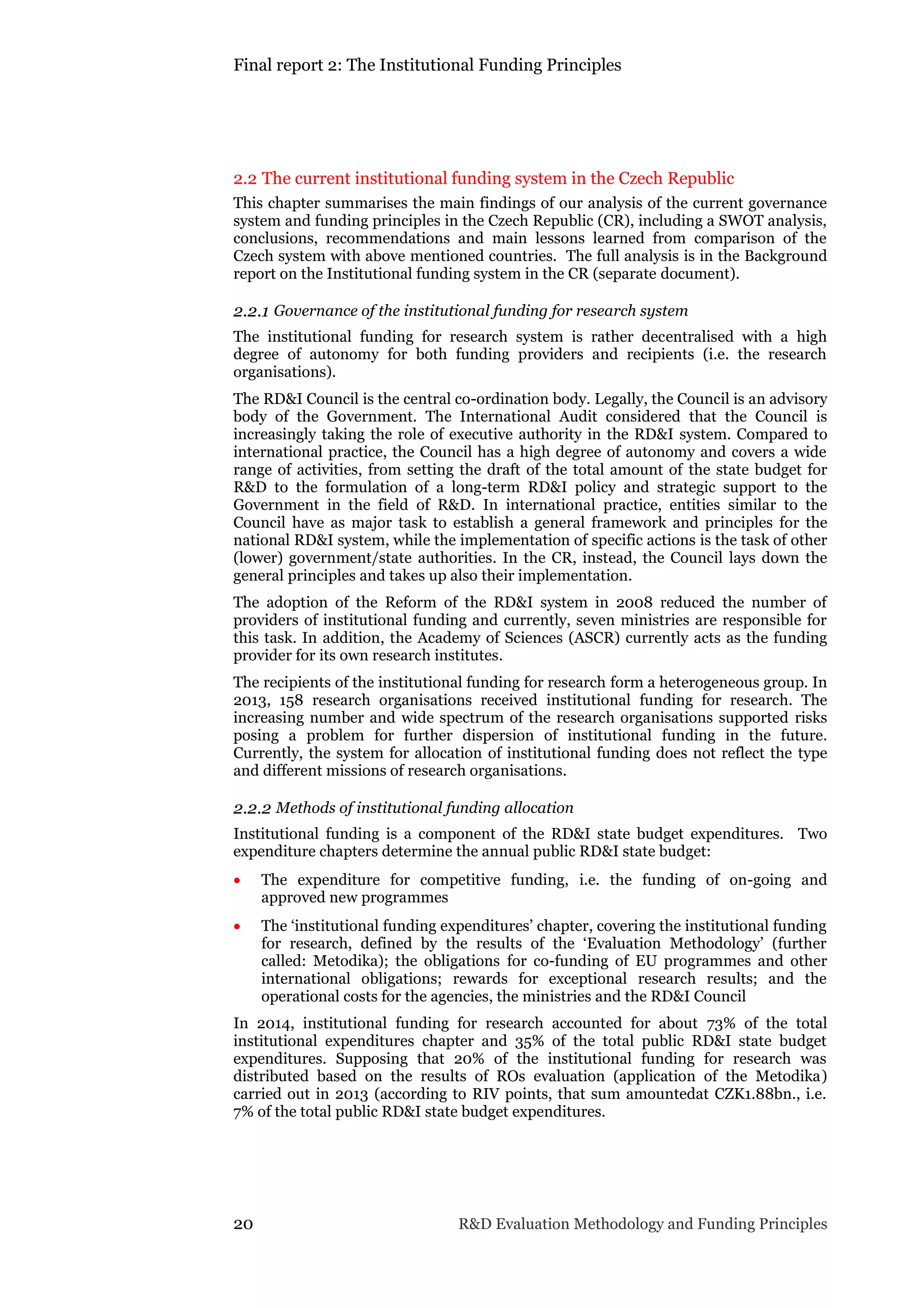 Final report 2: The Institutional Funding Principles
20 R&D Evaluation Methodology and Funding Principles
2.2 The current institutional funding system in the Czech Republic
This chapter summarises the main findings of our analysis of the current governance
system and funding principles in the Czech Republic (CR), including a SWOT analysis,
conclusions, recommendations and main lessons learned from comparison of the
Czech system with above mentioned countries. The full analysis is in the Background
report on the Institutional funding system in the CR (separate document).
2.2.1 Governance of the institutional funding for research system
The institutional funding for research system is rather decentralised with a high
degree of autonomy for both funding providers and recipients (i.e. the research
organisations).
The RD&I Council is the central co-ordination body. Legally, the Council is an advisory
body of the Government. The International Audit considered that the Council is
increasingly taking the role of executive authority in the RD&I system. Compared to
international practice, the Council has a high degree of autonomy and covers a wide
range of activities, from setting the draft of the total amount of the state budget for
R&D to the formulation of a long-term RD&I policy and strategic support to the
Government in the field of R&D. In international practice, entities similar to the
Council have as major task to establish a general framework and principles for the
national RD&I system, while the implementation of specific actions is the task of other
(lower) government/state authorities. In the CR, instead, the Council lays down the
general principles and takes up also their implementation.
The adoption of the Reform of the RD&I system in 2008 reduced the number of
providers of institutional funding and currently, seven ministries are responsible for
this task. In addition, the Academy of Sciences (ASCR) currently acts as the funding
provider for its own research institutes.
The recipients of the institutional funding for research form a heterogeneous group. In
2013, 158 research organisations received institutional funding for research. The
increasing number and wide spectrum of the research organisations supported risks
posing a problem for further dispersion of institutional funding in the future.
Currently, the system for allocation of institutional funding does not reflect the type
and different missions of research organisations.
2.2.2 Methods of institutional funding allocation
Institutional funding is a component of the RD&I state budget expenditures. Two
expenditure chapters determine the annual public RD&I state budget:
 The expenditure for competitive funding, i.e. the funding of on-going and
approved new programmes
 The ‘institutional funding expenditures’ chapter, covering the institutional funding
for research, defined by the results of the ‘Evaluation Methodology’ (further
called: Metodika); the obligations for co-funding of EU programmes and other
international obligations; rewards for exceptional research results; and the
operational costs for the agencies, the ministries and the RD&I Council
In 2014, institutional funding for research accounted for about 73% of the total
institutional expenditures chapter and 35% of the total public RD&I state budget
expenditures. Supposing that 20% of the institutional funding for research was
distributed based on the results of ROs evaluation (application of the Metodika)
carried out in 2013 (according to RIV points, that sum amountedat CZK1.88bn., i.e.
7% of the total public RD&I state budget expenditures.
 