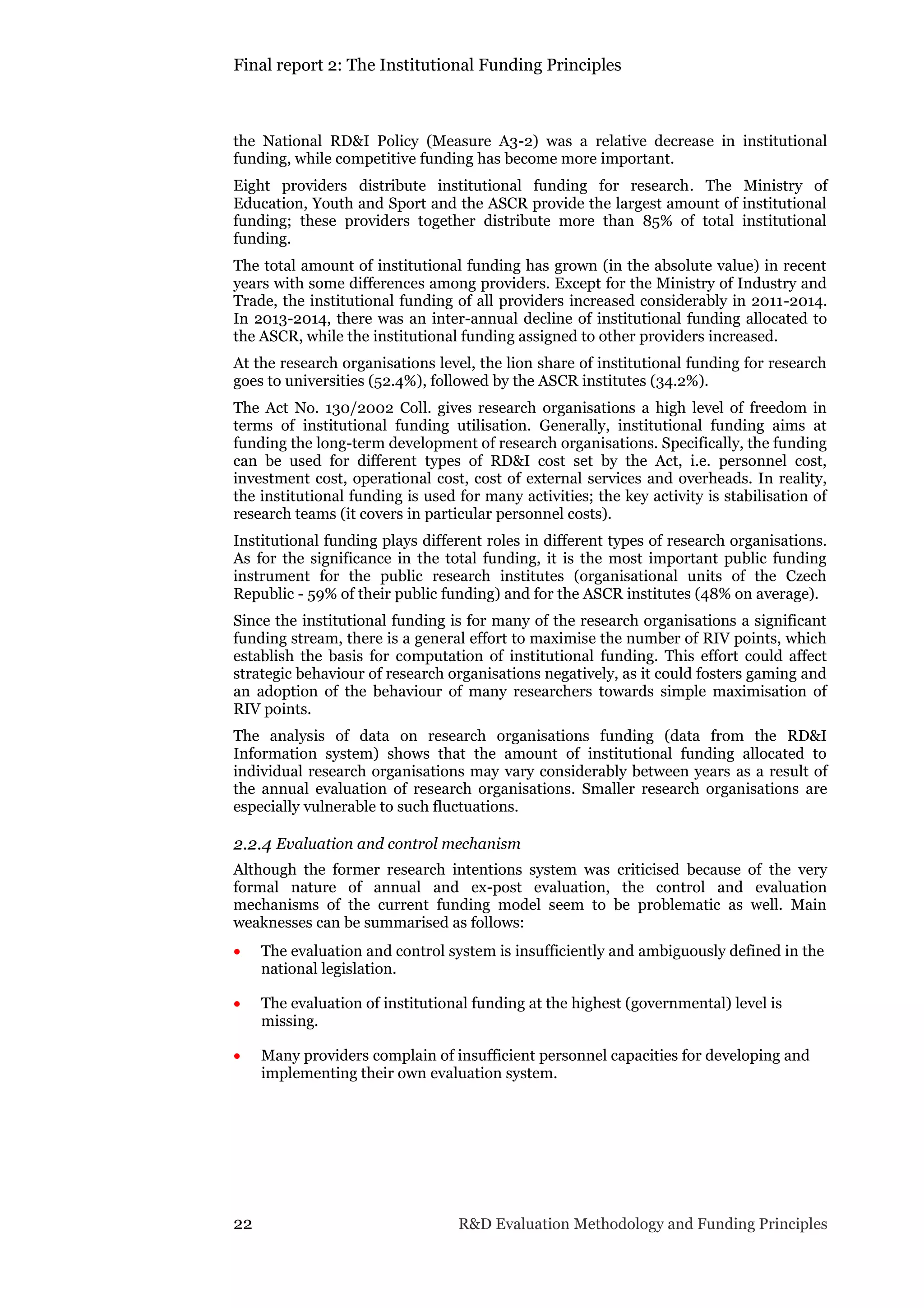 Final report 2: The Institutional Funding Principles
22 R&D Evaluation Methodology and Funding Principles
the National RD&I Policy (Measure A3-2) was a relative decrease in institutional
funding, while competitive funding has become more important.
Eight providers distribute institutional funding for research. The Ministry of
Education, Youth and Sport and the ASCR provide the largest amount of institutional
funding; these providers together distribute more than 85% of total institutional
funding.
The total amount of institutional funding has grown (in the absolute value) in recent
years with some differences among providers. Except for the Ministry of Industry and
Trade, the institutional funding of all providers increased considerably in 2011-2014.
In 2013-2014, there was an inter-annual decline of institutional funding allocated to
the ASCR, while the institutional funding assigned to other providers increased.
At the research organisations level, the lion share of institutional funding for research
goes to universities (52.4%), followed by the ASCR institutes (34.2%).
The Act No. 130/2002 Coll. gives research organisations a high level of freedom in
terms of institutional funding utilisation. Generally, institutional funding aims at
funding the long-term development of research organisations. Specifically, the funding
can be used for different types of RD&I cost set by the Act, i.e. personnel cost,
investment cost, operational cost, cost of external services and overheads. In reality,
the institutional funding is used for many activities; the key activity is stabilisation of
research teams (it covers in particular personnel costs).
Institutional funding plays different roles in different types of research organisations.
As for the significance in the total funding, it is the most important public funding
instrument for the public research institutes (organisational units of the Czech
Republic - 59% of their public funding) and for the ASCR institutes (48% on average).
Since the institutional funding is for many of the research organisations a significant
funding stream, there is a general effort to maximise the number of RIV points, which
establish the basis for computation of institutional funding. This effort could affect
strategic behaviour of research organisations negatively, as it could fosters gaming and
an adoption of the behaviour of many researchers towards simple maximisation of
RIV points.
The analysis of data on research organisations funding (data from the RD&I
Information system) shows that the amount of institutional funding allocated to
individual research organisations may vary considerably between years as a result of
the annual evaluation of research organisations. Smaller research organisations are
especially vulnerable to such fluctuations.
2.2.4 Evaluation and control mechanism
Although the former research intentions system was criticised because of the very
formal nature of annual and ex-post evaluation, the control and evaluation
mechanisms of the current funding model seem to be problematic as well. Main
weaknesses can be summarised as follows:
 The evaluation and control system is insufficiently and ambiguously defined in the
national legislation.
 The evaluation of institutional funding at the highest (governmental) level is
missing.
 Many providers complain of insufficient personnel capacities for developing and
implementing their own evaluation system.
 