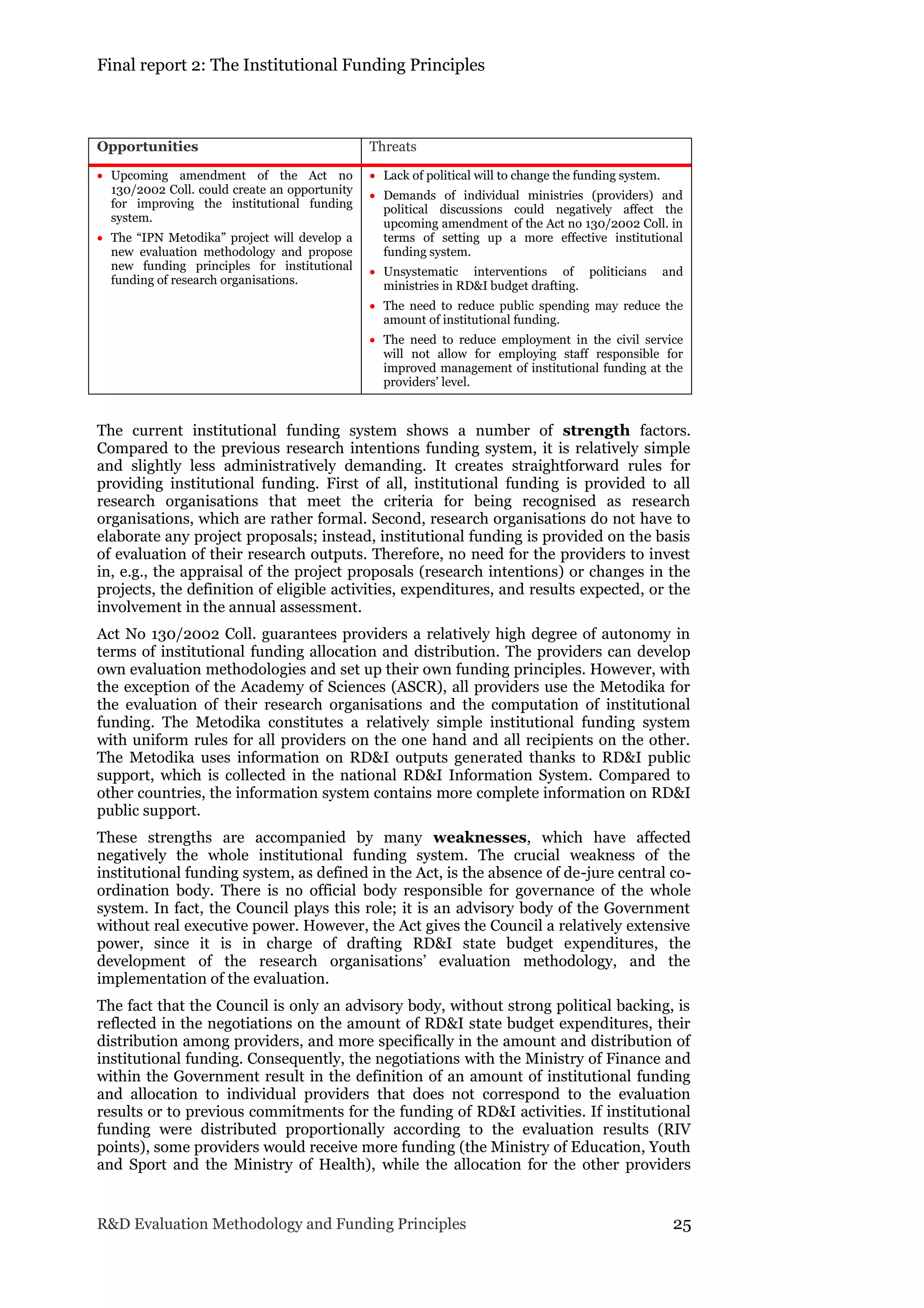 Final report 2: The Institutional Funding Principles
R&D Evaluation Methodology and Funding Principles 25
Opportunities Threats
 Upcoming amendment of the Act no
130/2002 Coll. could create an opportunity
for improving the institutional funding
system.
 The “IPN Metodika” project will develop a
new evaluation methodology and propose
new funding principles for institutional
funding of research organisations.
 Lack of political will to change the funding system.
 Demands of individual ministries (providers) and
political discussions could negatively affect the
upcoming amendment of the Act no 130/2002 Coll. in
terms of setting up a more effective institutional
funding system.
 Unsystematic interventions of politicians and
ministries in RD&I budget drafting.
 The need to reduce public spending may reduce the
amount of institutional funding.
 The need to reduce employment in the civil service
will not allow for employing staff responsible for
improved management of institutional funding at the
providers’ level.
The current institutional funding system shows a number of strength factors.
Compared to the previous research intentions funding system, it is relatively simple
and slightly less administratively demanding. It creates straightforward rules for
providing institutional funding. First of all, institutional funding is provided to all
research organisations that meet the criteria for being recognised as research
organisations, which are rather formal. Second, research organisations do not have to
elaborate any project proposals; instead, institutional funding is provided on the basis
of evaluation of their research outputs. Therefore, no need for the providers to invest
in, e.g., the appraisal of the project proposals (research intentions) or changes in the
projects, the definition of eligible activities, expenditures, and results expected, or the
involvement in the annual assessment.
Act No 130/2002 Coll. guarantees providers a relatively high degree of autonomy in
terms of institutional funding allocation and distribution. The providers can develop
own evaluation methodologies and set up their own funding principles. However, with
the exception of the Academy of Sciences (ASCR), all providers use the Metodika for
the evaluation of their research organisations and the computation of institutional
funding. The Metodika constitutes a relatively simple institutional funding system
with uniform rules for all providers on the one hand and all recipients on the other.
The Metodika uses information on RD&I outputs generated thanks to RD&I public
support, which is collected in the national RD&I Information System. Compared to
other countries, the information system contains more complete information on RD&I
public support.
These strengths are accompanied by many weaknesses, which have affected
negatively the whole institutional funding system. The crucial weakness of the
institutional funding system, as defined in the Act, is the absence of de-jure central co-
ordination body. There is no official body responsible for governance of the whole
system. In fact, the Council plays this role; it is an advisory body of the Government
without real executive power. However, the Act gives the Council a relatively extensive
power, since it is in charge of drafting RD&I state budget expenditures, the
development of the research organisations’ evaluation methodology, and the
implementation of the evaluation.
The fact that the Council is only an advisory body, without strong political backing, is
reflected in the negotiations on the amount of RD&I state budget expenditures, their
distribution among providers, and more specifically in the amount and distribution of
institutional funding. Consequently, the negotiations with the Ministry of Finance and
within the Government result in the definition of an amount of institutional funding
and allocation to individual providers that does not correspond to the evaluation
results or to previous commitments for the funding of RD&I activities. If institutional
funding were distributed proportionally according to the evaluation results (RIV
points), some providers would receive more funding (the Ministry of Education, Youth
and Sport and the Ministry of Health), while the allocation for the other providers
 