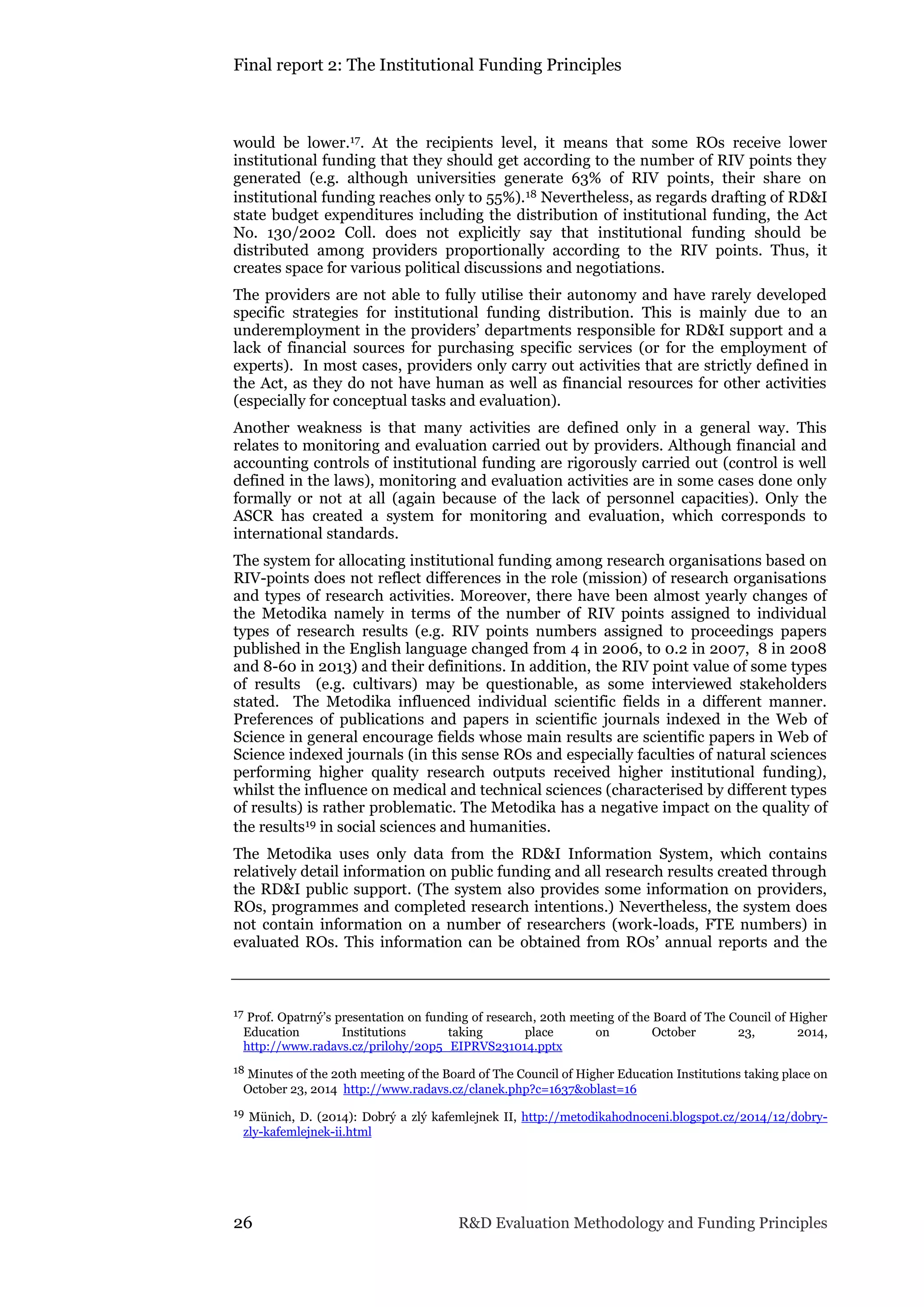 Final report 2: The Institutional Funding Principles
26 R&D Evaluation Methodology and Funding Principles
would be lower.17. At the recipients level, it means that some ROs receive lower
institutional funding that they should get according to the number of RIV points they
generated (e.g. although universities generate 63% of RIV points, their share on
institutional funding reaches only to 55%).18 Nevertheless, as regards drafting of RD&I
state budget expenditures including the distribution of institutional funding, the Act
No. 130/2002 Coll. does not explicitly say that institutional funding should be
distributed among providers proportionally according to the RIV points. Thus, it
creates space for various political discussions and negotiations.
The providers are not able to fully utilise their autonomy and have rarely developed
specific strategies for institutional funding distribution. This is mainly due to an
underemployment in the providers’ departments responsible for RD&I support and a
lack of financial sources for purchasing specific services (or for the employment of
experts). In most cases, providers only carry out activities that are strictly defined in
the Act, as they do not have human as well as financial resources for other activities
(especially for conceptual tasks and evaluation).
Another weakness is that many activities are defined only in a general way. This
relates to monitoring and evaluation carried out by providers. Although financial and
accounting controls of institutional funding are rigorously carried out (control is well
defined in the laws), monitoring and evaluation activities are in some cases done only
formally or not at all (again because of the lack of personnel capacities). Only the
ASCR has created a system for monitoring and evaluation, which corresponds to
international standards.
The system for allocating institutional funding among research organisations based on
RIV-points does not reflect differences in the role (mission) of research organisations
and types of research activities. Moreover, there have been almost yearly changes of
the Metodika namely in terms of the number of RIV points assigned to individual
types of research results (e.g. RIV points numbers assigned to proceedings papers
published in the English language changed from 4 in 2006, to 0.2 in 2007, 8 in 2008
and 8-60 in 2013) and their definitions. In addition, the RIV point value of some types
of results (e.g. cultivars) may be questionable, as some interviewed stakeholders
stated. The Metodika influenced individual scientific fields in a different manner.
Preferences of publications and papers in scientific journals indexed in the Web of
Science in general encourage fields whose main results are scientific papers in Web of
Science indexed journals (in this sense ROs and especially faculties of natural sciences
performing higher quality research outputs received higher institutional funding),
whilst the influence on medical and technical sciences (characterised by different types
of results) is rather problematic. The Metodika has a negative impact on the quality of
the results19 in social sciences and humanities.
The Metodika uses only data from the RD&I Information System, which contains
relatively detail information on public funding and all research results created through
the RD&I public support. (The system also provides some information on providers,
ROs, programmes and completed research intentions.) Nevertheless, the system does
not contain information on a number of researchers (work-loads, FTE numbers) in
evaluated ROs. This information can be obtained from ROs’ annual reports and the
17 Prof. Opatrný’s presentation on funding of research, 20th meeting of the Board of The Council of Higher
Education Institutions taking place on October 23, 2014,
http://www.radavs.cz/prilohy/20p5_EIPRVS231014.pptx
18 Minutes of the 20th meeting of the Board of The Council of Higher Education Institutions taking place on
October 23, 2014 http://www.radavs.cz/clanek.php?c=1637&oblast=16
19 Münich, D. (2014): Dobrý a zlý kafemlejnek II, http://metodikahodnoceni.blogspot.cz/2014/12/dobry-
zly-kafemlejnek-ii.html
 