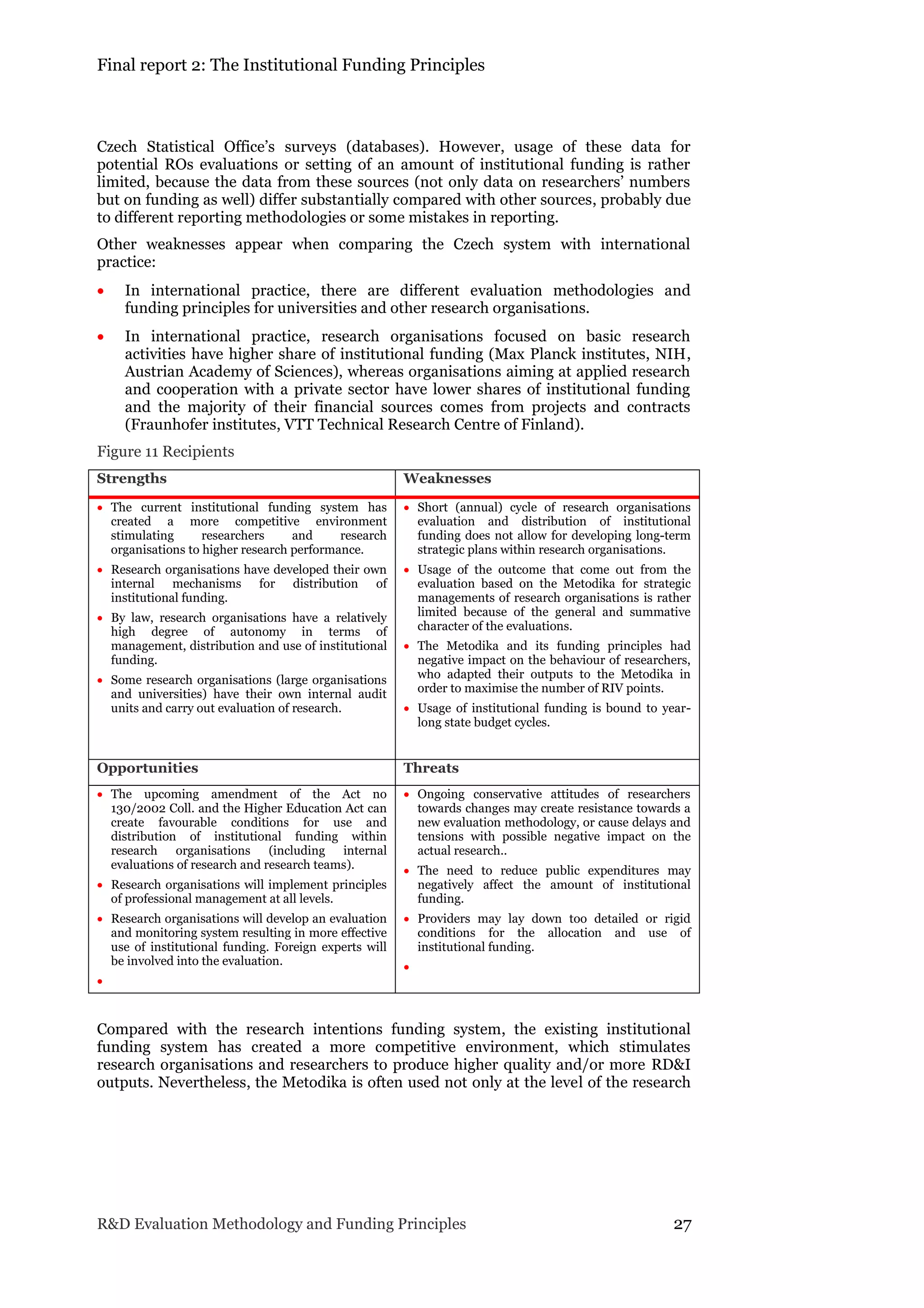 Final report 2: The Institutional Funding Principles
R&D Evaluation Methodology and Funding Principles 27
Czech Statistical Office’s surveys (databases). However, usage of these data for
potential ROs evaluations or setting of an amount of institutional funding is rather
limited, because the data from these sources (not only data on researchers’ numbers
but on funding as well) differ substantially compared with other sources, probably due
to different reporting methodologies or some mistakes in reporting.
Other weaknesses appear when comparing the Czech system with international
practice:
 In international practice, there are different evaluation methodologies and
funding principles for universities and other research organisations.
 In international practice, research organisations focused on basic research
activities have higher share of institutional funding (Max Planck institutes, NIH,
Austrian Academy of Sciences), whereas organisations aiming at applied research
and cooperation with a private sector have lower shares of institutional funding
and the majority of their financial sources comes from projects and contracts
(Fraunhofer institutes, VTT Technical Research Centre of Finland).
Figure 11 Recipients
Strengths Weaknesses
 The current institutional funding system has
created a more competitive environment
stimulating researchers and research
organisations to higher research performance.
 Research organisations have developed their own
internal mechanisms for distribution of
institutional funding.
 By law, research organisations have a relatively
high degree of autonomy in terms of
management, distribution and use of institutional
funding.
 Some research organisations (large organisations
and universities) have their own internal audit
units and carry out evaluation of research.
 Short (annual) cycle of research organisations
evaluation and distribution of institutional
funding does not allow for developing long-term
strategic plans within research organisations.
 Usage of the outcome that come out from the
evaluation based on the Metodika for strategic
managements of research organisations is rather
limited because of the general and summative
character of the evaluations.
 The Metodika and its funding principles had
negative impact on the behaviour of researchers,
who adapted their outputs to the Metodika in
order to maximise the number of RIV points.
 Usage of institutional funding is bound to year-
long state budget cycles.
Opportunities Threats
 The upcoming amendment of the Act no
130/2002 Coll. and the Higher Education Act can
create favourable conditions for use and
distribution of institutional funding within
research organisations (including internal
evaluations of research and research teams).
 Research organisations will implement principles
of professional management at all levels.
 Research organisations will develop an evaluation
and monitoring system resulting in more effective
use of institutional funding. Foreign experts will
be involved into the evaluation.

 Ongoing conservative attitudes of researchers
towards changes may create resistance towards a
new evaluation methodology, or cause delays and
tensions with possible negative impact on the
actual research..
 The need to reduce public expenditures may
negatively affect the amount of institutional
funding.
 Providers may lay down too detailed or rigid
conditions for the allocation and use of
institutional funding.

Compared with the research intentions funding system, the existing institutional
funding system has created a more competitive environment, which stimulates
research organisations and researchers to produce higher quality and/or more RD&I
outputs. Nevertheless, the Metodika is often used not only at the level of the research
 