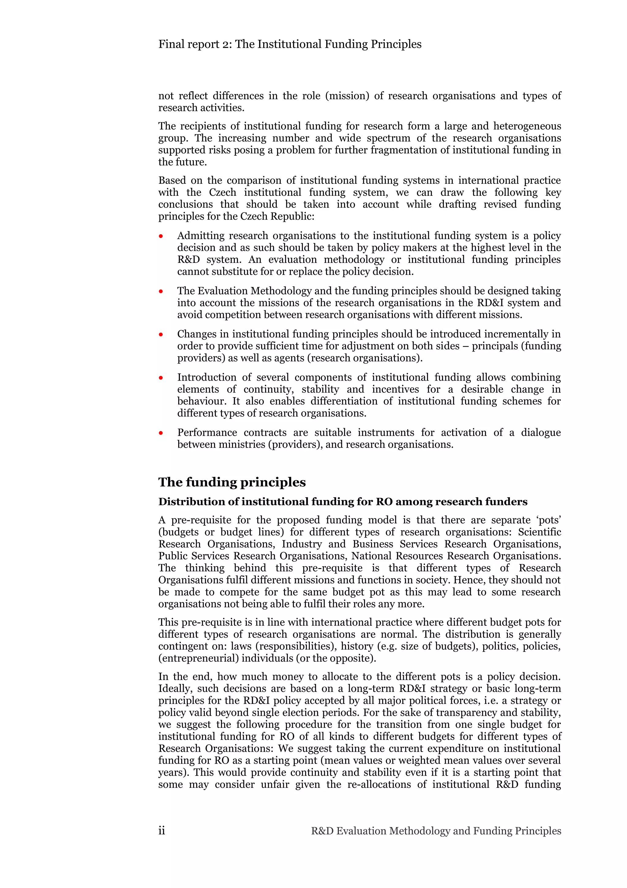 Final report 2: The Institutional Funding Principles
ii R&D Evaluation Methodology and Funding Principles
not reflect differences in the role (mission) of research organisations and types of
research activities.
The recipients of institutional funding for research form a large and heterogeneous
group. The increasing number and wide spectrum of the research organisations
supported risks posing a problem for further fragmentation of institutional funding in
the future.
Based on the comparison of institutional funding systems in international practice
with the Czech institutional funding system, we can draw the following key
conclusions that should be taken into account while drafting revised funding
principles for the Czech Republic:
 Admitting research organisations to the institutional funding system is a policy
decision and as such should be taken by policy makers at the highest level in the
R&D system. An evaluation methodology or institutional funding principles
cannot substitute for or replace the policy decision.
 The Evaluation Methodology and the funding principles should be designed taking
into account the missions of the research organisations in the RD&I system and
avoid competition between research organisations with different missions.
 Changes in institutional funding principles should be introduced incrementally in
order to provide sufficient time for adjustment on both sides – principals (funding
providers) as well as agents (research organisations).
 Introduction of several components of institutional funding allows combining
elements of continuity, stability and incentives for a desirable change in
behaviour. It also enables differentiation of institutional funding schemes for
different types of research organisations.
 Performance contracts are suitable instruments for activation of a dialogue
between ministries (providers), and research organisations.
The funding principles
Distribution of institutional funding for RO among research funders
A pre-requisite for the proposed funding model is that there are separate ‘pots’
(budgets or budget lines) for different types of research organisations: Scientific
Research Organisations, Industry and Business Services Research Organisations,
Public Services Research Organisations, National Resources Research Organisations.
The thinking behind this pre-requisite is that different types of Research
Organisations fulfil different missions and functions in society. Hence, they should not
be made to compete for the same budget pot as this may lead to some research
organisations not being able to fulfil their roles any more.
This pre-requisite is in line with international practice where different budget pots for
different types of research organisations are normal. The distribution is generally
contingent on: laws (responsibilities), history (e.g. size of budgets), politics, policies,
(entrepreneurial) individuals (or the opposite).
In the end, how much money to allocate to the different pots is a policy decision.
Ideally, such decisions are based on a long-term RD&I strategy or basic long-term
principles for the RD&I policy accepted by all major political forces, i.e. a strategy or
policy valid beyond single election periods. For the sake of transparency and stability,
we suggest the following procedure for the transition from one single budget for
institutional funding for RO of all kinds to different budgets for different types of
Research Organisations: We suggest taking the current expenditure on institutional
funding for RO as a starting point (mean values or weighted mean values over several
years). This would provide continuity and stability even if it is a starting point that
some may consider unfair given the re-allocations of institutional R&D funding
 