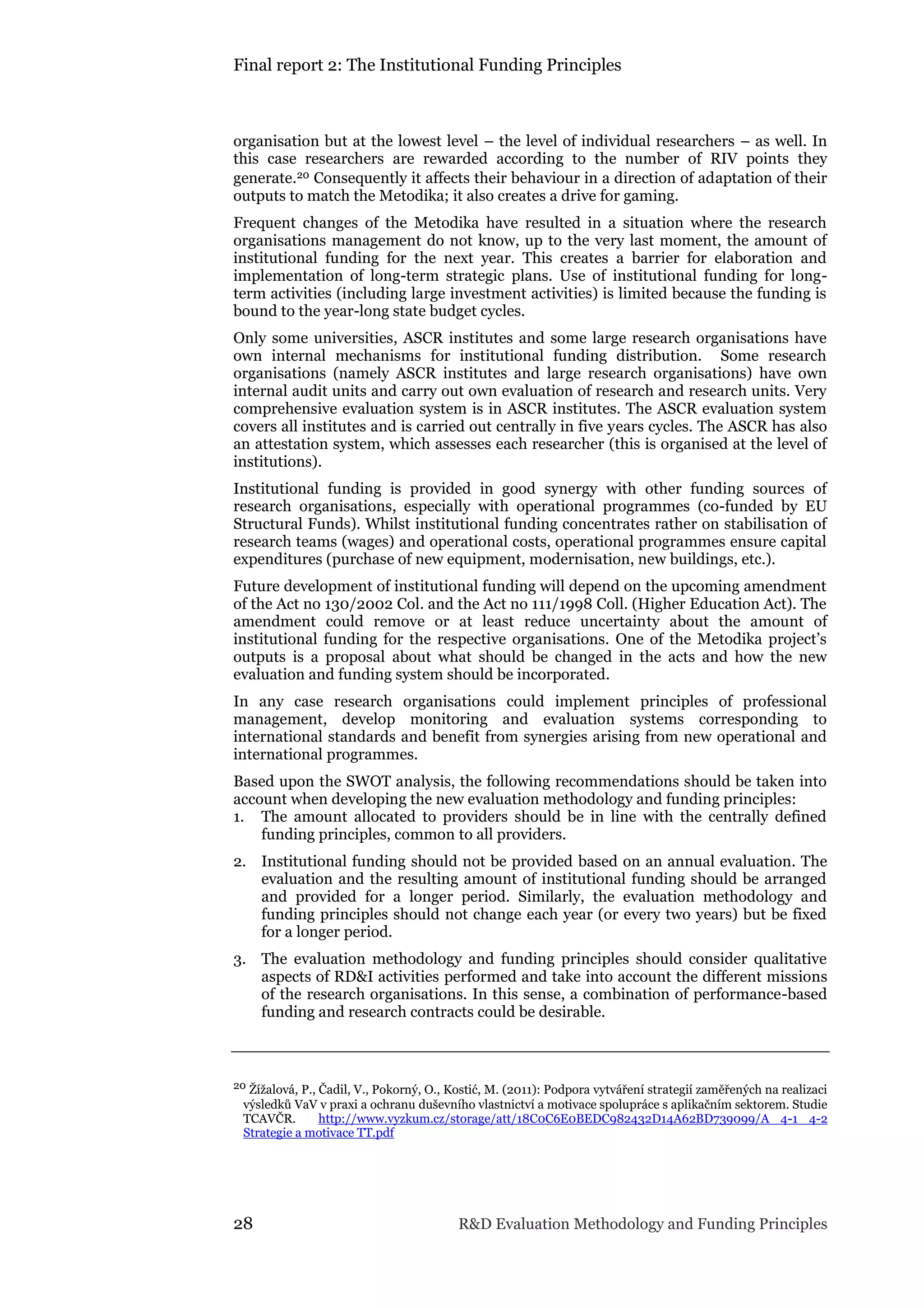Final report 2: The Institutional Funding Principles
28 R&D Evaluation Methodology and Funding Principles
organisation but at the lowest level – the level of individual researchers – as well. In
this case researchers are rewarded according to the number of RIV points they
generate.20 Consequently it affects their behaviour in a direction of adaptation of their
outputs to match the Metodika; it also creates a drive for gaming.
Frequent changes of the Metodika have resulted in a situation where the research
organisations management do not know, up to the very last moment, the amount of
institutional funding for the next year. This creates a barrier for elaboration and
implementation of long-term strategic plans. Use of institutional funding for long-
term activities (including large investment activities) is limited because the funding is
bound to the year-long state budget cycles.
Only some universities, ASCR institutes and some large research organisations have
own internal mechanisms for institutional funding distribution. Some research
organisations (namely ASCR institutes and large research organisations) have own
internal audit units and carry out own evaluation of research and research units. Very
comprehensive evaluation system is in ASCR institutes. The ASCR evaluation system
covers all institutes and is carried out centrally in five years cycles. The ASCR has also
an attestation system, which assesses each researcher (this is organised at the level of
institutions).
Institutional funding is provided in good synergy with other funding sources of
research organisations, especially with operational programmes (co-funded by EU
Structural Funds). Whilst institutional funding concentrates rather on stabilisation of
research teams (wages) and operational costs, operational programmes ensure capital
expenditures (purchase of new equipment, modernisation, new buildings, etc.).
Future development of institutional funding will depend on the upcoming amendment
of the Act no 130/2002 Col. and the Act no 111/1998 Coll. (Higher Education Act). The
amendment could remove or at least reduce uncertainty about the amount of
institutional funding for the respective organisations. One of the Metodika project’s
outputs is a proposal about what should be changed in the acts and how the new
evaluation and funding system should be incorporated.
In any case research organisations could implement principles of professional
management, develop monitoring and evaluation systems corresponding to
international standards and benefit from synergies arising from new operational and
international programmes.
Based upon the SWOT analysis, the following recommendations should be taken into
account when developing the new evaluation methodology and funding principles:
1. The amount allocated to providers should be in line with the centrally defined
funding principles, common to all providers.
2. Institutional funding should not be provided based on an annual evaluation. The
evaluation and the resulting amount of institutional funding should be arranged
and provided for a longer period. Similarly, the evaluation methodology and
funding principles should not change each year (or every two years) but be fixed
for a longer period.
3. The evaluation methodology and funding principles should consider qualitative
aspects of RD&I activities performed and take into account the different missions
of the research organisations. In this sense, a combination of performance-based
funding and research contracts could be desirable.
20 Žížalová, P., Čadil, V., Pokorný, O., Kostić, M. (2011): Podpora vytváření strategií zaměřených na realizaci
výsledků VaV v praxi a ochranu duševního vlastnictví a motivace spolupráce s aplikačním sektorem. Studie
TCAVČR. http://www.vyzkum.cz/storage/att/18C0C6E0BEDC982432D14A62BD739099/A 4-1 4-2
Strategie a motivace TT.pdf
 