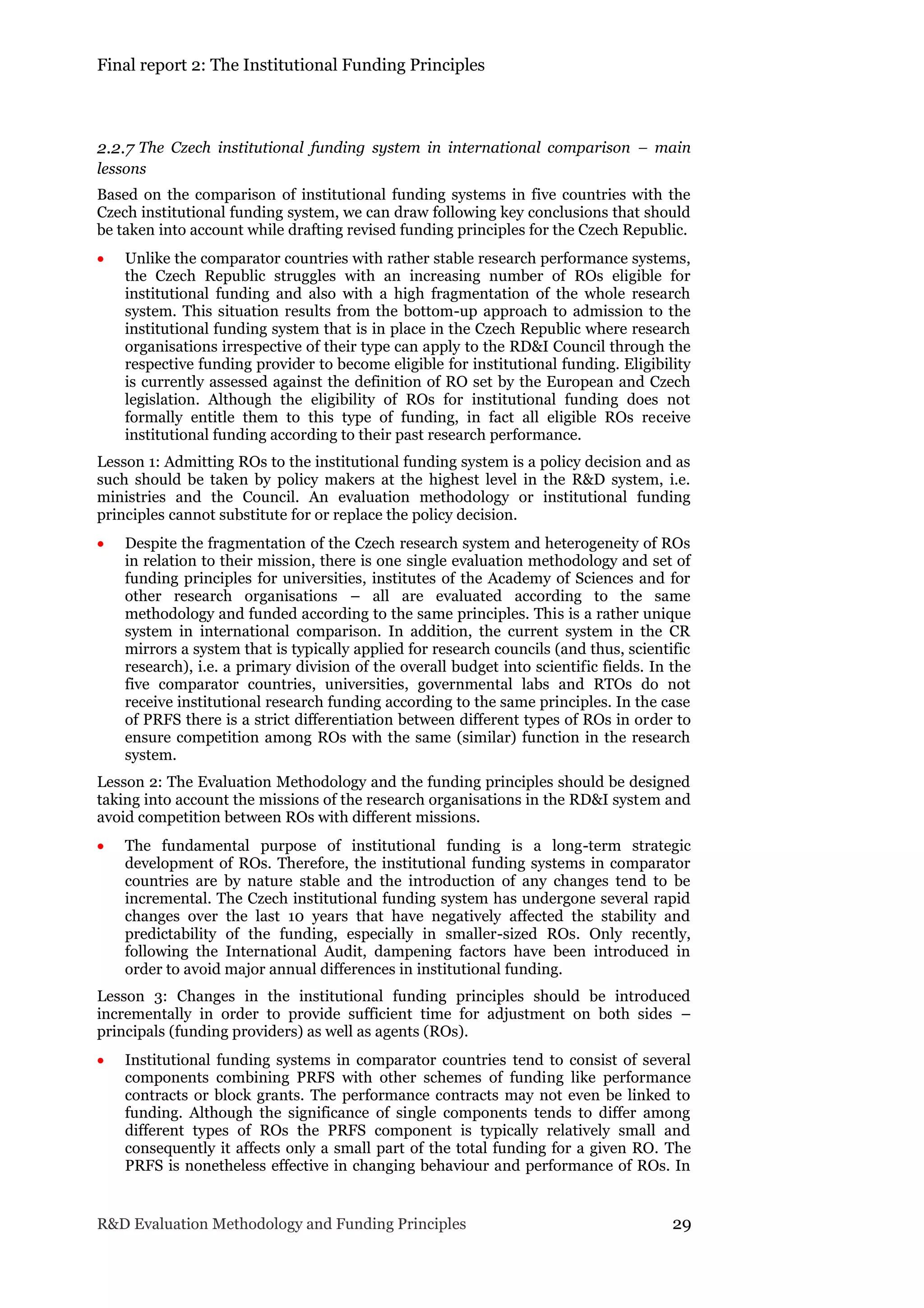 Final report 2: The Institutional Funding Principles
R&D Evaluation Methodology and Funding Principles 29
2.2.7 The Czech institutional funding system in international comparison – main
lessons
Based on the comparison of institutional funding systems in five countries with the
Czech institutional funding system, we can draw following key conclusions that should
be taken into account while drafting revised funding principles for the Czech Republic.
 Unlike the comparator countries with rather stable research performance systems,
the Czech Republic struggles with an increasing number of ROs eligible for
institutional funding and also with a high fragmentation of the whole research
system. This situation results from the bottom-up approach to admission to the
institutional funding system that is in place in the Czech Republic where research
organisations irrespective of their type can apply to the RD&I Council through the
respective funding provider to become eligible for institutional funding. Eligibility
is currently assessed against the definition of RO set by the European and Czech
legislation. Although the eligibility of ROs for institutional funding does not
formally entitle them to this type of funding, in fact all eligible ROs receive
institutional funding according to their past research performance.
Lesson 1: Admitting ROs to the institutional funding system is a policy decision and as
such should be taken by policy makers at the highest level in the R&D system, i.e.
ministries and the Council. An evaluation methodology or institutional funding
principles cannot substitute for or replace the policy decision.
 Despite the fragmentation of the Czech research system and heterogeneity of ROs
in relation to their mission, there is one single evaluation methodology and set of
funding principles for universities, institutes of the Academy of Sciences and for
other research organisations – all are evaluated according to the same
methodology and funded according to the same principles. This is a rather unique
system in international comparison. In addition, the current system in the CR
mirrors a system that is typically applied for research councils (and thus, scientific
research), i.e. a primary division of the overall budget into scientific fields. In the
five comparator countries, universities, governmental labs and RTOs do not
receive institutional research funding according to the same principles. In the case
of PRFS there is a strict differentiation between different types of ROs in order to
ensure competition among ROs with the same (similar) function in the research
system.
Lesson 2: The Evaluation Methodology and the funding principles should be designed
taking into account the missions of the research organisations in the RD&I system and
avoid competition between ROs with different missions.
 The fundamental purpose of institutional funding is a long-term strategic
development of ROs. Therefore, the institutional funding systems in comparator
countries are by nature stable and the introduction of any changes tend to be
incremental. The Czech institutional funding system has undergone several rapid
changes over the last 10 years that have negatively affected the stability and
predictability of the funding, especially in smaller-sized ROs. Only recently,
following the International Audit, dampening factors have been introduced in
order to avoid major annual differences in institutional funding.
Lesson 3: Changes in the institutional funding principles should be introduced
incrementally in order to provide sufficient time for adjustment on both sides –
principals (funding providers) as well as agents (ROs).
 Institutional funding systems in comparator countries tend to consist of several
components combining PRFS with other schemes of funding like performance
contracts or block grants. The performance contracts may not even be linked to
funding. Although the significance of single components tends to differ among
different types of ROs the PRFS component is typically relatively small and
consequently it affects only a small part of the total funding for a given RO. The
PRFS is nonetheless effective in changing behaviour and performance of ROs. In
 