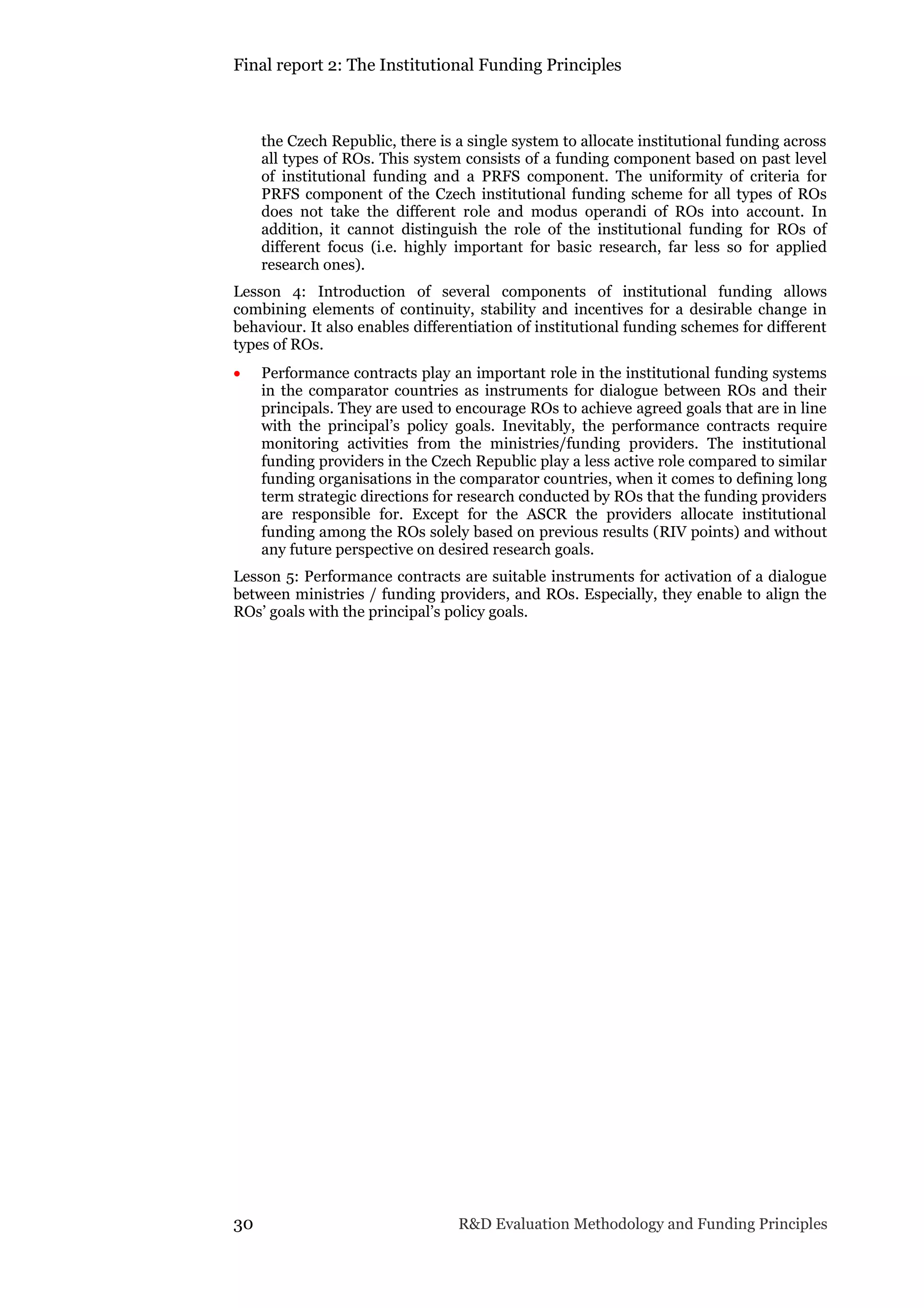 Final report 2: The Institutional Funding Principles
30 R&D Evaluation Methodology and Funding Principles
the Czech Republic, there is a single system to allocate institutional funding across
all types of ROs. This system consists of a funding component based on past level
of institutional funding and a PRFS component. The uniformity of criteria for
PRFS component of the Czech institutional funding scheme for all types of ROs
does not take the different role and modus operandi of ROs into account. In
addition, it cannot distinguish the role of the institutional funding for ROs of
different focus (i.e. highly important for basic research, far less so for applied
research ones).
Lesson 4: Introduction of several components of institutional funding allows
combining elements of continuity, stability and incentives for a desirable change in
behaviour. It also enables differentiation of institutional funding schemes for different
types of ROs.
 Performance contracts play an important role in the institutional funding systems
in the comparator countries as instruments for dialogue between ROs and their
principals. They are used to encourage ROs to achieve agreed goals that are in line
with the principal’s policy goals. Inevitably, the performance contracts require
monitoring activities from the ministries/funding providers. The institutional
funding providers in the Czech Republic play a less active role compared to similar
funding organisations in the comparator countries, when it comes to defining long
term strategic directions for research conducted by ROs that the funding providers
are responsible for. Except for the ASCR the providers allocate institutional
funding among the ROs solely based on previous results (RIV points) and without
any future perspective on desired research goals.
Lesson 5: Performance contracts are suitable instruments for activation of a dialogue
between ministries / funding providers, and ROs. Especially, they enable to align the
ROs’ goals with the principal’s policy goals.
 