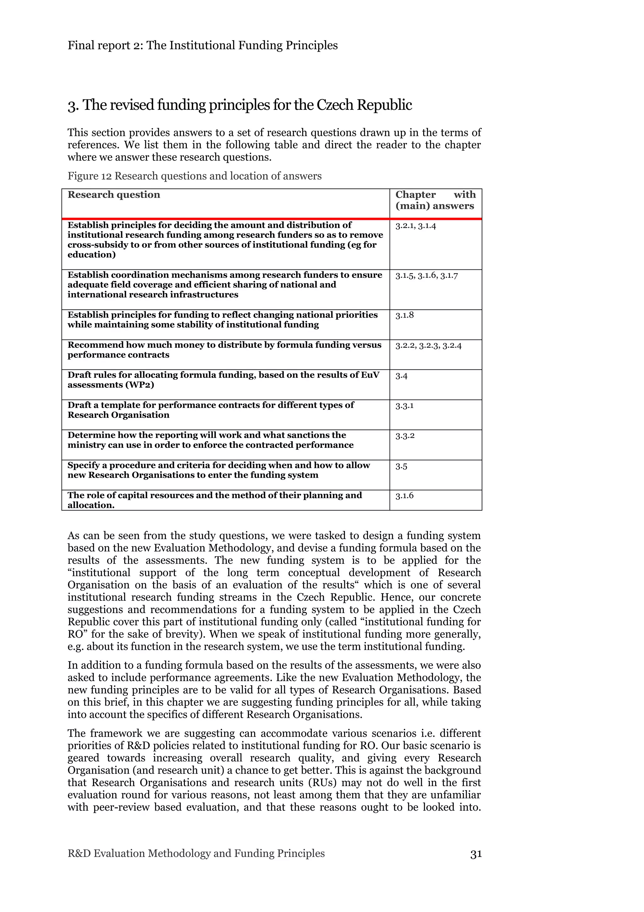 Final report 2: The Institutional Funding Principles
R&D Evaluation Methodology and Funding Principles 31
3. The revised funding principles for the Czech Republic
This section provides answers to a set of research questions drawn up in the terms of
references. We list them in the following table and direct the reader to the chapter
where we answer these research questions.
Figure 12 Research questions and location of answers
Research question Chapter with
(main) answers
Establish principles for deciding the amount and distribution of
institutional research funding among research funders so as to remove
cross-subsidy to or from other sources of institutional funding (eg for
education)
3.2.1, 3.1.4
Establish coordination mechanisms among research funders to ensure
adequate field coverage and efficient sharing of national and
international research infrastructures
3.1.5, 3.1.6, 3.1.7
Establish principles for funding to reflect changing national priorities
while maintaining some stability of institutional funding
3.1.8
Recommend how much money to distribute by formula funding versus
performance contracts
3.2.2, 3.2.3, 3.2.4
Draft rules for allocating formula funding, based on the results of EuV
assessments (WP2)
3.4
Draft a template for performance contracts for different types of
Research Organisation
3.3.1
Determine how the reporting will work and what sanctions the
ministry can use in order to enforce the contracted performance
3.3.2
Specify a procedure and criteria for deciding when and how to allow
new Research Organisations to enter the funding system
3.5
The role of capital resources and the method of their planning and
allocation.
3.1.6
As can be seen from the study questions, we were tasked to design a funding system
based on the new Evaluation Methodology, and devise a funding formula based on the
results of the assessments. The new funding system is to be applied for the
“institutional support of the long term conceptual development of Research
Organisation on the basis of an evaluation of the results“ which is one of several
institutional research funding streams in the Czech Republic. Hence, our concrete
suggestions and recommendations for a funding system to be applied in the Czech
Republic cover this part of institutional funding only (called “institutional funding for
RO” for the sake of brevity). When we speak of institutional funding more generally,
e.g. about its function in the research system, we use the term institutional funding.
In addition to a funding formula based on the results of the assessments, we were also
asked to include performance agreements. Like the new Evaluation Methodology, the
new funding principles are to be valid for all types of Research Organisations. Based
on this brief, in this chapter we are suggesting funding principles for all, while taking
into account the specifics of different Research Organisations.
The framework we are suggesting can accommodate various scenarios i.e. different
priorities of R&D policies related to institutional funding for RO. Our basic scenario is
geared towards increasing overall research quality, and giving every Research
Organisation (and research unit) a chance to get better. This is against the background
that Research Organisations and research units (RUs) may not do well in the first
evaluation round for various reasons, not least among them that they are unfamiliar
with peer-review based evaluation, and that these reasons ought to be looked into.
 