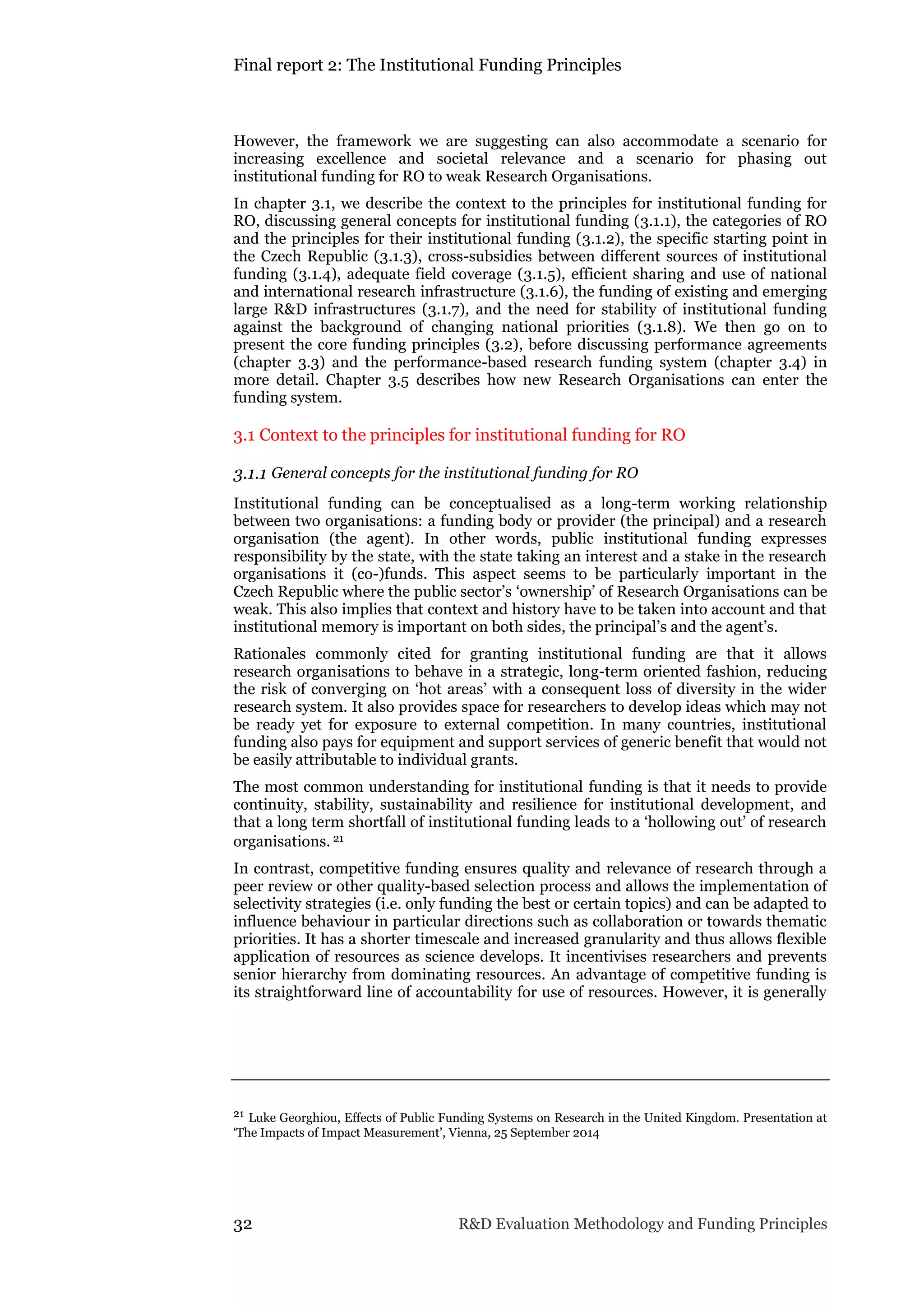 Final report 2: The Institutional Funding Principles
32 R&D Evaluation Methodology and Funding Principles
However, the framework we are suggesting can also accommodate a scenario for
increasing excellence and societal relevance and a scenario for phasing out
institutional funding for RO to weak Research Organisations.
In chapter 3.1, we describe the context to the principles for institutional funding for
RO, discussing general concepts for institutional funding (3.1.1), the categories of RO
and the principles for their institutional funding (3.1.2), the specific starting point in
the Czech Republic (3.1.3), cross-subsidies between different sources of institutional
funding (3.1.4), adequate field coverage (3.1.5), efficient sharing and use of national
and international research infrastructure (3.1.6), the funding of existing and emerging
large R&D infrastructures (3.1.7), and the need for stability of institutional funding
against the background of changing national priorities (3.1.8). We then go on to
present the core funding principles (3.2), before discussing performance agreements
(chapter 3.3) and the performance-based research funding system (chapter 3.4) in
more detail. Chapter 3.5 describes how new Research Organisations can enter the
funding system.
3.1 Context to the principles for institutional funding for RO
3.1.1 General concepts for the institutional funding for RO
Institutional funding can be conceptualised as a long-term working relationship
between two organisations: a funding body or provider (the principal) and a research
organisation (the agent). In other words, public institutional funding expresses
responsibility by the state, with the state taking an interest and a stake in the research
organisations it (co-)funds. This aspect seems to be particularly important in the
Czech Republic where the public sector’s ‘ownership’ of Research Organisations can be
weak. This also implies that context and history have to be taken into account and that
institutional memory is important on both sides, the principal’s and the agent’s.
Rationales commonly cited for granting institutional funding are that it allows
research organisations to behave in a strategic, long-term oriented fashion, reducing
the risk of converging on ‘hot areas’ with a consequent loss of diversity in the wider
research system. It also provides space for researchers to develop ideas which may not
be ready yet for exposure to external competition. In many countries, institutional
funding also pays for equipment and support services of generic benefit that would not
be easily attributable to individual grants.
The most common understanding for institutional funding is that it needs to provide
continuity, stability, sustainability and resilience for institutional development, and
that a long term shortfall of institutional funding leads to a ‘hollowing out’ of research
organisations. 21
In contrast, competitive funding ensures quality and relevance of research through a
peer review or other quality-based selection process and allows the implementation of
selectivity strategies (i.e. only funding the best or certain topics) and can be adapted to
influence behaviour in particular directions such as collaboration or towards thematic
priorities. It has a shorter timescale and increased granularity and thus allows flexible
application of resources as science develops. It incentivises researchers and prevents
senior hierarchy from dominating resources. An advantage of competitive funding is
its straightforward line of accountability for use of resources. However, it is generally
21 Luke Georghiou, Effects of Public Funding Systems on Research in the United Kingdom. Presentation at
‘The Impacts of Impact Measurement’, Vienna, 25 September 2014
 